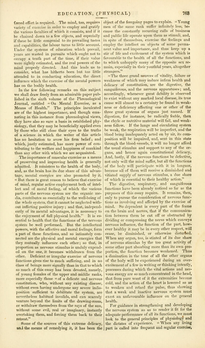 forced effort is required. The mind, too, requires variety of exercise in order to employ and gratify the various faculties of which it consists, and if it be chained down to a few objects, and especially if these be little congenial to its prevailing tastes and capabilities, the labour turns to little account. Under the systems of education which prevail, years are wasted in pursuits which ought not to occupy a tenth part of the time, if their value were rightly estimated, and the real powers of the mind properly directed. And this leads us to consider, what has hitherto been but too little attended to in conducting education, the direct influence which the exercise of the mental powers has on the bodily health. In the few following remarks on this subject we shall draw freely from an admirable paper pub- lished in the sixth volume of the Phrenological Journal, entitled  On Mental Exercise, as a Means of Health. The principles inculcated are of the highest importance, and though ema- nating in this instance from phrenological views, th3y have also so sure a basis in established phy- siology, that they may be beneficially applied even by those who still close their eyes to the truths of a science in which the writer of this article has no hesitation to avow his firm belief; and which, justly estimated, has more power of con- tributing to the welfare and happiness of mankind than any other with which we are acquainted. The importance of muscular exercise as a means of preserving and improving health is generally admitted. It ministers to the health of the body, and, as the brain has its due share of this advan- tage, mental energies are also promoted by it.  But there is great reason to believe that exercise of mind, regular active employment both of intel- lect and of moral feeling, of which the various parts of the nervous system are the organic me- dia, contributes so essentially to the well-being of the whole system, that it cannot be neglected with- out inflicting positive injury ; and that, independ- ently of its mental advantages, it is necessary to the enjoyment of full physical health. It is es- sential to health that the functions of the nervous system be well performed. But the intellectual powers, with the affective and moral feelings, form a part of these functions, and so intimately con- nected are the physical and mental energies that they mutually influence each other; so that, in proportion as nervous stimulus is unduly expend- ed on the one, it becomes withdrawn from the other. Deficient or irregular exercise of nervous functions gives rise to much suffering, and in no class of beings more signally than in that to which so much of this essay has been devoted, namely, of young females of the upper and middle ranks, more especially those  of a delicate and nervous constitution, who, without any existing disease, without even having undergone any severe indis- position sufficient to debilitate the system, are nevertheless habitual invalids, and can scarcely venture beyond the limits of the drawing-room, or withdraw themselves from the rays of the sun, without some evil, real or imaginary, instantly overtaking them, and forcing them back to their retreat. Some of the sources of this extreme delicacy, an,J the means of remedying it, it has been the object of the foregoing pages to explain. Young men of the same rank suflTer infinitely less, be- cause the constantly recurring calls of business and public life operate upon them as stimuli, and, in spite of themselves, exercise the feelings and employ the intellect on objects of some perma- nent value and importance, and thus keep up a stir of life and excitement of the system which is favourable to the health of all the functions, and to which unhappily many of the opposite sex re- main, especially in their youthful years, altogether strangers. The three grand sources of vitality, failure or weakness of which may induce infirm health and delicacy of constitution, are the digestive, the sanguiferous, and the nervous apparatuses; and, accordingly, whenever great debility is observed to exist without any marked local disease, its true cause will almost to a certainty be found in weak- ness or deficiency affecting one or other of the three great systems of organs just named. If digestion, for instance, be radically feeble, then the chyle or nutritive material will fail, and weak- ness follow. If the lungs and circulating system be weak, the respiration will be imperfect, and the blood being inadequately acted on by air, its com- position will be impaired, and, sent in this state through the blood-vessels, it will no longer afford the usual stimulus and support to any of the or- gans, and hence again constitutional delicacy. And, lastly, if the nervous functions be defective, not only will the mind suffer, but all the functions of the body will participate with it in languor, because all of them will receive a diminished and vitiated supply of nervous stimulus, a due share of which is essential to their healthy action. The digestive, respiratory, and sanguiferous functions have been already noticed so far as the purposes of this essay require. It remains, then, only to pursue the consideration of nervous func- tions as involving and affected by the exercise of mind. So dependent is every part of the frame on the brain and nerves, that if the communica- tion between them be cut off or obstructed by- dividing or compressing the nerve which conveys nervous influence, the function of the part, how- ever healthy it may be in every other respect, will cease, be diminished, or otherwise disturbed. When any organ, too, is stinted of its due share of nervous stimulus by the too great activity of some other part absorbing more than its own pro- portion, the function becomes weakened. Thus a diminution in the tone of all the other organs of the body will be experienced during an over- excitement of a few in writing or thinking intently, processes during which the vital actions and ner- vous energy are so much concentrated in the head, that from pure want of it the extremities become cold, and the action of the heart is lowered so as to weaken and retard the pulse, thus showing that a weak and inactive nervous system must exert an unfavourable influence on the general health. For guidance in strengthening and developing the nervous system so as to render it fit for the adequate performance of all its functions, we^must look to the general principles of physiology and the dictates of experience.  When any living part is called into frequent and regular exercise,