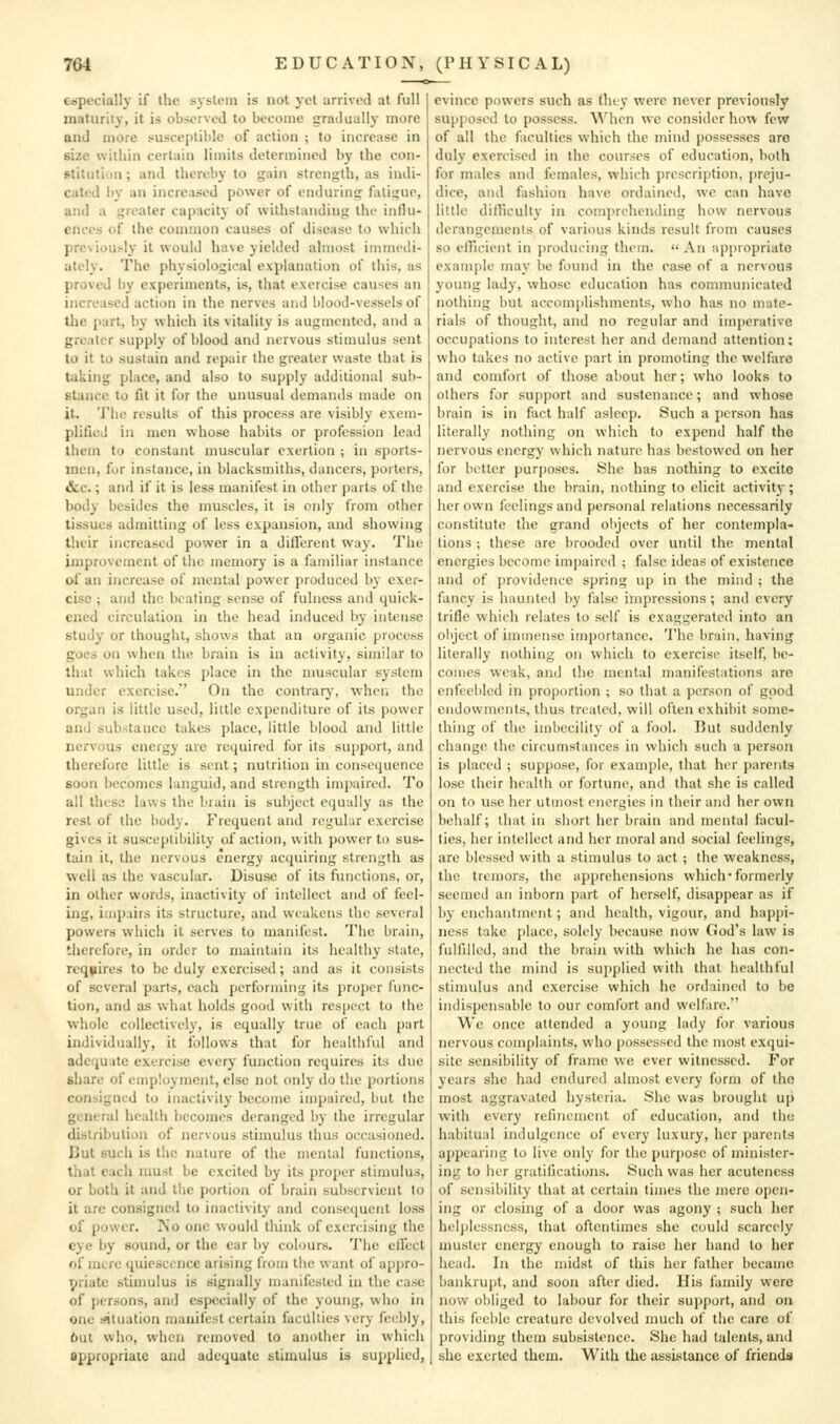 especially if the system is not yet arrived at full maturity, it is observed to become gradually more and more susceptible of action ; to increase in size within certain limits determined by the con- stitution ; and thereby to gain strength, as indi- cated by an increased power of enduring fatigue, and a greater capacity of withstanding the influ- ences of the common causes of disease to which previously it would have yielded almost immedi- ately. The physiological explanation of this, as proved by experiments, is, that exercise causes an increased action in the nerves arid blood-vessels of the part, by which its vitality is augmented, and a greater supply of blood and nervous stimulus sent to it to sustain and repair the greater waste that is taking place, and also to supply additional sub- stance to fit it for the unusual demands made on it. The results of this process are visibly exem- plified in men whose habits or profession lead them to constant muscular exertion ; in sports- men, for instance, in blacksmiths, dancers, porters, &c.; and if it is less manifest in other parts of the body besides the muscles, it is only from other tissues admitting of less expansion, and showing their increased power in a dilTerent way. The improvement of the memory is a familiar instance of an increase of mental power produced by exer- cise ; and the beating sense of fulness and quick- ened circulation in the head induced by intense study or thought, shows that an organic process goes on when the brain is in activity, similar to that which takes place in the muscular system under exercise. On the contrar}', when the organ is little used, little expenditure of its power and substance takes place, little blood and little nervous energy are required for its support, and therefore little is sent; nutrition in consequence soon becon)cs languid, and strength impaired. To all these laws the brain is subject equally as the rest of the body. Frequent and regular exercise gives it susceptibility of action, with power to sus- tain it, the nervous energy acquiring strength as well as the vascular. Disuse of its functions, or, in other words, inactivity of intellect and of feel- ing, impairs its structure, and weakens the several powers which it ser\'es to manifest. The brain, tliercfore, in order to maintain its healthy state, requires to be duly exercised; and as it consists of several parts, each performing its proper func- tion, and as what holds good with res|)ect to the whole collectively, is equally true of each part individually, it follows that for healthful and adequate exercise every function requires its due share of employment, else not only do the portions consigned to inactivity become imjiaired, but the general health becomes deranged by the irregular distribution of nervous stimulus thus occasioned. But such is the nature of the mental functions, that each must be excited by its proper stimulus, or both it and the portion of brain subservient to it are consigned to inactivity and consequent loss of power. IS'o one would think of exercising the eye by sound, or the ear by colours. The elFect of mere quiescence arising from the want of appro- priate stimulus is signally manifested in tlie case of persons, and especially of the young, who in one mtuation manifest certain facilities very feebly, 6ut who, when removed to another in which appropriate and adequate stimulus is supplied, evince powers such as Ihty were never previously supposed to possess. When we consider how few of all the faculties which the mind possesses are duly exercised in the courses of education, both for males and females, which prescription, preju- dice, and fashion have ordained, we can have little dilhculty in comprehending how nervous derangements of various kinds result from causes so elTicient in jiroducing them.  An appropriate exam[)le may be found in the ease of a nervous young lady, whose education has communicated nothing but accomplishments, who has no mate- rials of thought, and no regular and im{)crativc occupations to interest her and demand attention; who takes no active ])art in promoting the welfare and comfort of those about her; who looks to others for support and sustenance; and whose brain is in fact half asleep. Such a person has literally nothing on which to expend half the nervous energy which nature has bestowed on her for better purposes. She has nothing to excite and exercise the brain, nothing to elicit activitj-; her own feelings and personal relations necessarily constitute the grand objects of her contempla- tions ; these are brooded over until the mental energies become impaired ; false ideas of existence and of j)rovidcnce spring up in the mind ; the fancy is haunted by false impressions; and every trifle which relates to self is exaggerated into an object of immense importance. The brain, having literally nothing on which to exercise itself, be- comes weak, and the mental manifestations are enfeebled in proportion ; so that a person of good endowments, thus treated, will often exhibit some- thing of the imbecility of a fool. But suddenly change the circumstances in which such a person is placed ; suppose, for example, that her parents lose their health or fortune, and that slie is called on to use her utmost energies in their and her own behalf; that in short her brain and mental fiicul- ties, her intellect and her moral and social feelings, are blessed with a stimulus to act ; the weakness, the tremors, the apprehensions which-formerly seemed an inborn part of herself, disappear as if by enchantment; and health, vigour, and happi- ness take place, solely because now God's law is fulfilled, and the brain with which he has con- nected the mind is suj)plied with that healthful stimulus and exercise which lie ordained to be indispensable to our comfort and welfare. We once attended a young lady for various nervous complaints, who possessed the most exqui- site sensibility of frame we ever witnessed. For years she had endured almost every form of the most aggravated hysteria. She was brought up with every refinement of education, and the habitual indulgence of every luxury, her parents appearing to live only for the purpose of minister- ing to her gratifications. Such was her acuteness of sensibility that at certain times the mere open- ing or closing of a door was agony ; such her helplessness, that oftentimes she could scarcely muster energy enough to raise her hand to her head. In the midst of this her father becanic bankrupt, and soon after died. His family were now obliged to labour for their support, and on this feeble creature devolved much of the care of providing them subsistence. She had talents, and she exerted them. With the assistance of friends