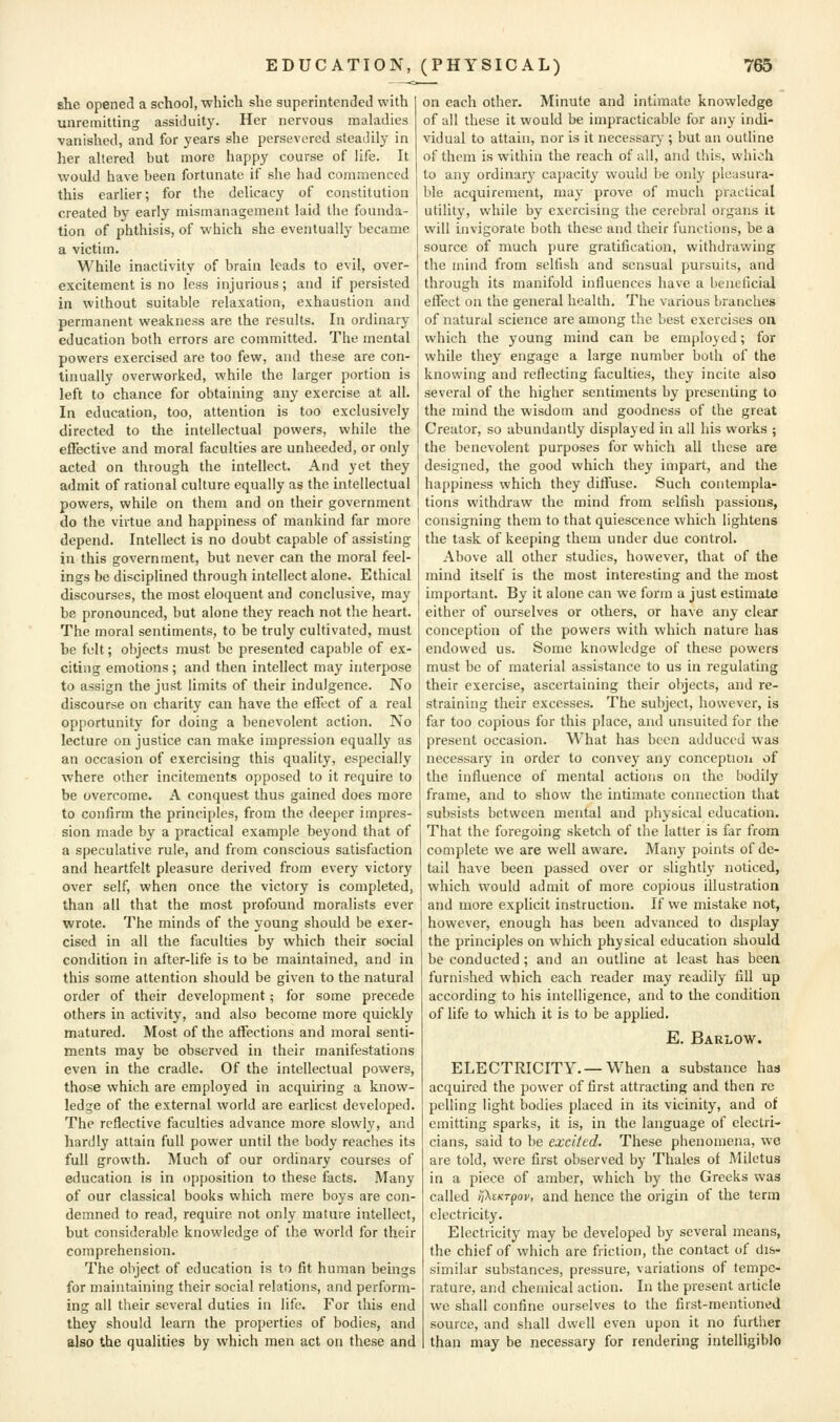 she opened a school, which she superintended with unremitting assiduity. Her nervous maladies vanished, and for years she persevered steadily in her altered but more happy course of life. It would have been fortunate if she had commenced this earlier; for the delicacy of constitution created by early mismanagement laid the founda- tion of phthisis, of which she eventually became a victim. While inactivity of brain leads to evil, over- excitement is no less injurious; and if persisted in without suitable relaxation, exhaustion and permanent weakness are the results. In ordinary- education both errors are committed. The mental powers exercised are too few, and these are con- tinually overworked, while the larger portion is left to chance for obtaining any exercise at all. In education, too, attention is too exclusively directed to the intellectual powers, while the effective and moral faculties are unheeded, or only acted on through the intellect. And yet they admit of rational culture equally as the intellectual powers, while on them and on their government do the virtue and happiness of mankind far more depend. Intellect is no doubt capable of assisting in this government, but never can the moral feel- ings be disciplined through intellect alone. Ethical discourses, the most eloquent and conclusive, may be pronounced, but alone they reach not the heart. The moral sentiments, to be truly cultivated, must be felt; objects must be presented capable of ex- citing emotions; and then intellect may interpose to assign the just limits of their indulgence. No discourse on charity can have the effect of a real opportunity for doing a benevolent action. No lecture on justice can make impression equally as an occasion of exercising this quality, especially where other incitements opposed to it require to be overcome. A conquest thus gained does more to confirm the principles, from the deeper impres- sion made by a practical example beyond that of a speculative rule, and from conscious satisfaction and heartfelt pleasure derived from every victory over self, when once the victory is completed, than all that the most profound moralists ever wrote. The minds of the young should be exer- cised in all the faculties by which their social condition in after-life is to be maintained, and in this some attention should be given to the natural order of their development; for some precede others in activity, and also become more quickly matured. Most of the affections and moral senti- ments may be observed in their manifestations even in the cradle. Of the intellectual powers, those which are employed in acquiring a know- ledge of the external world are earliest developed. The reflective faculties advance more slowly, and hardly attain full power until the body reaches its full growth. Much of our ordinary courses of education is in opposition to these facts. Many of our classical books which mere boys are con- demned to read, require not only mature intellect, but considerable knowledge of the world for their comprehension. The object of education is to fit human beings for maintaining their social relations, and perform- ing all their several duties in life. For this end they should learn the properties of bodies, and also the qualities by which men act on these and on each other. Minute and Intimate knowledge of all these it would be impracticable for any indi- vidual to attain, nor is it necessary ; but an outline of them is within the reach of all, and this, which to any ordinary capacity would be only pleasura- ble acquirement, may prove of much practical utilit)', while by exercising the cerebral organs it will invigorate both these and their functions, be a source of much pure gratification, withdrawing the mind from selfish and sensual pursuits, and through its manifold influences have a beneficial effect on the general health. The various branches of natural science are among the best exercises on which the young mind can be employed; for while they engage a large number both of the knowing and reflecting faculties, they incite also several of the higher sentiments by presenting to the mind the wisdom and goodness of the great Creator, so abundantly displayed in all his works ; the benevolent purposes for which all these are designed, the good which they impart, and the happiness which they diffuse. Such contempla- tions withdraw the mind from selfish passions, consigning them to that quiescence which lightens the task of keeping them under due control. Above all other studies, however, that of the mind itself is the most interesting and the most important. By it alone can we form a just estimate either of ourselves or others, or have any clear conception of the powers with which nature has endowed us. Some knowledge of these powers must be of material assistance to us in regulating their exercise, ascertaining their objects, and re- straining their excesses. The subject, however, is far too copious for this place, and unsuited for the present occasion. What has been adduced was necessary in order to convey any conception of the influence of mental actions on the bodily frame, and to show the intimate connection that subsists between mental and physical education. That the foregoing sketch of the latter is far from complete we are well aware. Many points of de- tail have been passed over or slightly noticed, which would admit of more copious illustration and more explicit instruction. If we mistake not, however, enough has been advanced to display the principles on which physical education should be conducted; and an outline at least has been furnished which each reader may readily fill up according to his intelligence, and to the condition of life to which it is to be applied. E. Barlow. ELECTRICITY. —When a substance had acquired the power of first attracting and then re polling light bodies placed in its vicinity, and of emitting sparks, it is, in the language of electri- cians, said to be excited. These phenomena, we are told, were first observed by Thales of Miletus in a piece of amber, which by the Greeks was called i]\tKTpov, and heiace the origin of the term electricity. Electricity may be developed by several means, the chief of which are friction, the contact of dis- similar substances, pressure, variations of tempe- rature, and chemical action. In the present article we shall confine ourselves to the first-mentioned source, and shall dwell even upon it no further than may be necessary for rendering intelligible