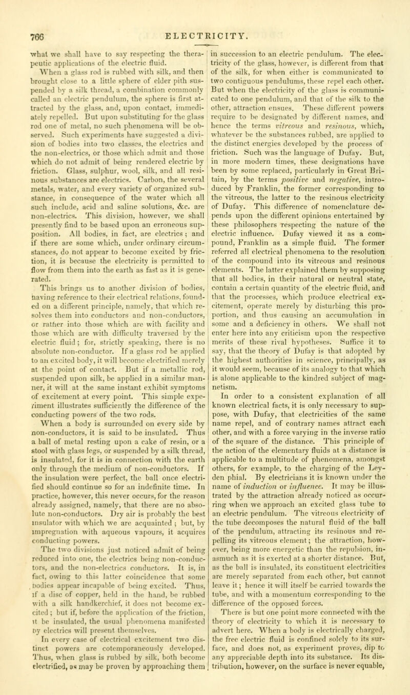 •what we shall have to say respecting the thera- peutic applications of the electric fluid. When a glass rod is rubbed with silk, and then brought close to a little sphere of elder pith sus- pended bj- a silk thread, a combination commonly called an electric pendulum, the sphere is first at- tracted by the glass, and, upon contact, immedi- ately repelled. But upon substituting for the glass rod one of metal, no such phenomena will be ob- served. Such experiments have suggested a divi- sion of bodies into two classes, the electrics and the non-electrics, or those which admit and those which do not admit of being rendered electric by friction. Glass, sulphur, wool, silk, and all resi- nous substances are electrics. Carbon, the several metals, water, and every variety of organized sub- stance, in consequence of the water which all such include, acid and saline solutions, &c. are non-electrics. This division, however, we shall presently find to be based upon an erroneous sup- position. All bodies, in fact, are electrics ; and if there are some which, under ordinary circum- stances, do not appear to become excited by fric- tion, it is because the electricity is permitted to flow from them into the earth as fast as it is gene- rated. This brings us to another division of bodies, naving reference to their electrical relations, found- ed on a different principle, namely, that which re- solves them into conductors and non-conductors, or rather into those which arc with facility and those which are with difficulty traversed by the electric fluid ; for, strictly speaking, there is no absolute non-conductor. If a glass rod be apjilicd to an excited body, it will become electrified merely at the point of contact. But if a metallic rod, suspended upon silk, be applied in a similar man- ner, it will at the same instant exhibit symptoms of excitement at every point. This simple expe- riment illustrates sufficiently the difference of the conducting powers of the two rods. When a body is surrounded on every side by non-conductors, it is said to be insulated. Thus a ball of metal resting upon a cake of resin, or a stool with glass legs, or suspended by a silk thread, is insulated, for it is in connection with the earth only through the medium of non-conductors. If the insulation were perfect, the ball once electri- fied should continue so for an indefinite time. In practice, however, this never occurs, for the reason already assigned, namely, that there are no abso- lute non-conductors. Dry air is probably the best insulator with which we are acquainted ; but, by impregnation with aqueous vapours, it acquires conducting jwwers. The two divisions just noticed admit of being reduced into one, the electrics being non-conduc- tors, and the non-electrics conductors. It is, in fact, owing to this latter coincidence that some . bodies appear incapable of being excited. Thus, if a disc of copper, held in the hand, be rubbed with a silk handkerchief, it docs not become ex- cited ; but if, before the afiplieation of the friction. It be insulated, the usual phenomena manifested Dy electrics will present themselves. In every case of electrical excitement two dis- tinct powers are cotemporaneously developed. Thus, when glass is rubbed by silk, both become electrified, as may be proven by approaching them in succession to an electric pendulum. The elec- tricity of the glass, however, is diflerent from that of the silk, for when either is communicated to two contiguous pendulums, these repel each other. But when the electricity of the glass is communi- cated to one pendulum, and that of the silk to the other, attraction ensues. These diHorcnt powers require to be designated by dilTerent names, and hence the terms vitreous and resiuuus, which, whatever be the substances rubbed, are applied to the distinct energies developed bj- the process of friction. Such was the language of Dufay. But, in more modern times, these designations have been by some replaced, particularly in Great Bri- tain, by the terms positive and negative, intro- duced by Franklin, the former corresponding to the vitreous, the latter to the resinous electricity of Dufa}'. This difference of nomenclature de- pends upon the dilferent opinions entertained by these ])hilosophers respecting the nature of the electric influence. Dufay viewed it as a com- pound, Franklin as a simple fluid. The former referred all electrical phenomena to the resolution of the compound into its vitreous and resinous elements. The latter explained them by supposing that all bodies, in their natural or neutral state, contain a certain quantity of the electric fluid, and that the processes, which produce electrical ex- citement, operate merely by disturbing this pro- portion, and thus causing an accumulation in some and a deficiency in others. We shall not enter here into any criticism upon the respective merits of these rival hypotheses. Suffice it to say, that the theory of Dufay is that adopted by the highest authorities in science, principally, as it would seem, because of its analogy to that which is alone applicable to the kindred subject of mag- netism. In order to a consistent explanation of all known electrical facts, it is only necessary to sup- pose, with Dufay, that electricities of the same name repel, and of contrary names attract each other, and with a force varying in the inverse ratio of the square of the distance. This principle of the action of the elementary fluids at a distance is applicable to a multitude of phenomena, amongst others, for example, to the charging of the Ley- den phial. By electricians it is known under the name of induction or injluence. It may be illus- trated by the attraction already noticed as occur-* ring when we approach an excited glass tube to an electric pendulum. The vitreous electricity of the tube decomposes the natural fluid of the ball of the pendulum, attracting its resinous and re- pelling its vitreous element; the attraction, liow- ever, being more energetic than the repulsion, in- asmuch as it is exerted at a shorter distance. But, as the ball is insulated, its constituent electricities are merely separated from each other, but cannot leave it; hence it will itself be carried towards the tube, and with a momentum corresponding to the difference of the opposed forces. There is but one point more connected with the theory of electricity to which it is necessary to advert here. When a body is electrically charged, the free electric fluid is confined solely to its sur- face, and does not, as experiment proves, dip to any appreciable depth into its substance. Its dis- tribution, however, on the surface is never equable,
