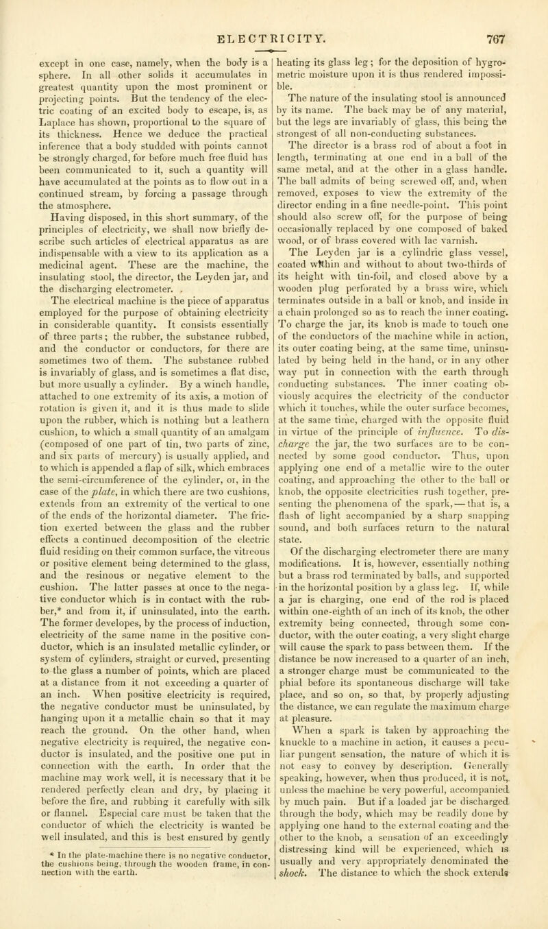 except in one case, namely, when the body is a sphere. In all other solids it accumulates in greatest quantity upon the most prominent or projecting points. But the tendency of the elec- tric coating of an excited body to escape, is, as Laplace has shown, proportional to the square of its thickness. Hence we deduce the practical inference that a body studded with points cannot be strongly charged, for before much free fluid has been communicated to it, such a quantity will have accumulated at the points as to flow out in a continued stream, by forcing a passage through the atmosphere. Having disposed, in this short summary, of the principles of electricity, we shall now briefly de- scribe such articles of electrical apparatus as are indispensable with a view to its application as a medicinal agent. These are the machine, the insulating stool, the director, the Leyden jar, and the discharging electrometer. . The electrical machine is the piece of apparatus employed for the purpose of obtaining electricity in considerable quantity. It consists essentially of three parts; the rubber, the substance rubbed, and the conductor or conductors, for there are sometimes two of them. The substance rubbed is invariably of glass, and is sometimes a flat disc, but more usually a cylinder. By a winch handle, attached to one extremity of its axis, a motion of rotation is given it, and it is thus made to slide upon the rubber, which is nothing but a leathern cushion, to which a small quantity of an amalgam (composed of one part of tin, two parts of zinc, and six parts of mercury) is usually applied, and to which is appended a flap of silk, which embraces the semi-circumference of the cylinder, or, in the case of the plate, in which there are two cushions, extends from an extremity of the vertical to one of the ends of the horizontal diameter. The fric- tion exerted between the glass and the rubber effects a continued decomposition of the electric fluid residing on their common surface, the vitieous or positive element being determined to the glass, and the resinous or negative element to the cushion. The latter passes at once to the nega- tive conductor which is in contact with the rub- ber,* and from it, if uninsulated, into the earth. The former developes, by the process of induction, electricity of the same name in the positive con- ductor, which is an insulated metallic cylinder, or system of cylinders, straight or curved, presenting to the glass a number of points, which are placed at a distance from it not exceeding a quarter of an inch. When positive electricity is required, the negative conductor must be uninsulated, by hanging upon it a metallic chain so that it may reach the ground. On the other hand, when negative electricity is required, the negative con- ductor is insulated, and the positive one put in connectioji with the earth. In order that the machine may work well, it is necessary that it be rendered perfectly clean and dry, by placing it before the fire, and rubbing it carefully with silk or flannel. Especial care must be taken that the conductor of which the electricity is wanted be well insulated, and this is best ensured by gently * In the plate-machine there is no negative conductor, the cushions being, througli the wooden frame, in con- nection with the earth. heating its glass leg; for the deposition of hygro- metric moisture upon it is thus rendered impossi- ble. The nature of the insulating stool is announced by its name. The back may be of any material, but the legs are invariably of glass, this being the strongest of all non-conducting substances. The director is a brass rod of about a foot in length, terminating at one end in a ball of the same metal, and at the other in a glass handle. The ball admits of being screwed off, and, when removed, exposes to view the extremity of the director ending in a fine needle-point. This point should also screw off, for the purpose of being occasionally replaced by one composed of baked wood, or of brass covered with lac varnish. The Leyden jar is a cylindric glass vessel, coated wRhin and without to about two-thirds of its height with tin-foil, and closed above by a wooden plug perforated by a brass wire, which terminates outside in a ball or knob, and inside in a chain prolonged so as to reach the inner coaling. To charge the jar, its knob is made to touch one of the conductors of the machine while in action, its outer coating being, at the same time, uninsu- lated by being held in the hand, or in any other way put in connection with the earth through conducting substances. The inner coating ob- viously acquires the electricity of the conductor which it touches, while the outer surface becomes, at the same time, charged with the opposite fluid in virtue of the principle of inJJucnce. To dis- charge the jar, the two surfaces are to be con- nected by some good conductor. Thus, upon applying one end of a metallic wire to the outer coating, and approaching the other to the ball or knob, the opposite electricities rush together, pre- senting the phenomena of the spark, — that is, a flash of light accompanied by a sharp snapping sound, and both surfaces return to the natural state. Of the discharging electrometer there are many modifications. It is, however, essentially nothing but a brass rod terminated by balls, and supported in the horizontal position by a glass leg. If, while a jar is charging, one end of the rod is placed within one-eighth of an inch of its knob, the other extremity being connected, through some con- ductor, with the outer coating, a very slight charge will cause the spark to pass between them. If the distance be now increased to a quarter of an inch, a stronger charge must be communicated to the phial before its spontaneous discharge will take place, and so on, so that, by properly adjusting the distance, we can regulate the maximum charge at pleasure. When a spark is taken by approaching the knuckle to a machine in action, it causes a pecu- liar pungent sensation, the nature of which it is- not easy to convey by description. Generally speaking, however, when thus produced, it is not,, unless the machine be very powerful, accompanied by much pain. But if a loaded jar be discharged through the body, which may be readily done by applying one hand to the external coating and the other to the knob, a sensation of an exceedingly distressing kind will be experienced, which is usually and very appropriately denominated the shock. The distance to which the shock extends
