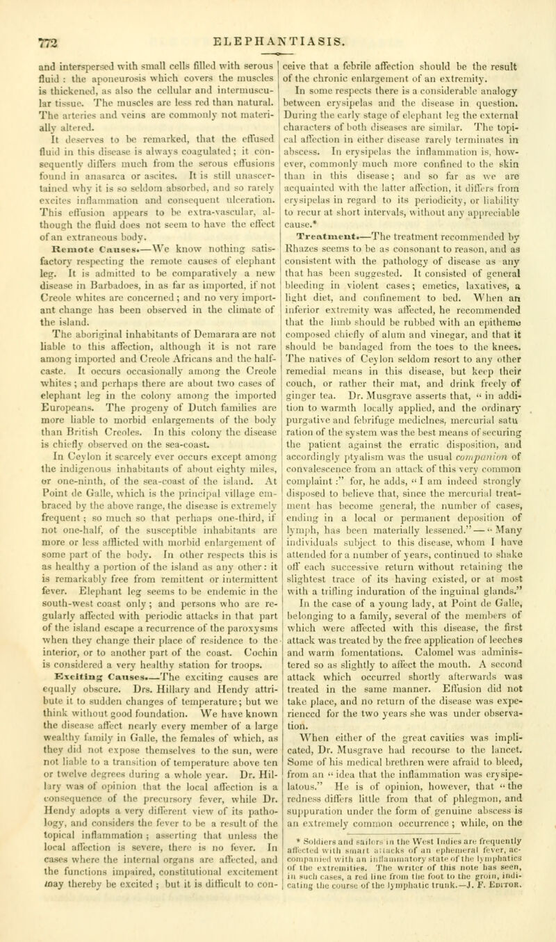 and intersperscJ with small cells filled with serous I fluid : the aponeurosis which covers the muscles is thickened, as also the cellular and intermuscu- lar tissue. The muscles are less red than natural. | The arteries and veins are commonly not materi- ally altered. It deserves to be remarked, that the ctTused fluid in this disease is always coagulated; it con- sequently dilfers much from the serous ctlusions found in anasarca or ascites. It is still unascer- tained why it is so seldom absorbed, and so rarely excites inflammation and consequent ulceration. This cHusion appears to be extra-vascular, al- though the fluid does not seem to have the effect of an extraneous body. Remote Causes*—We know nothing satis- factory respecting the remote causes of elephant leg. It is admitted to be comparatively a new disease in Barbadoes, in as far as imported, if not Creole whites arc concerned ; and no very import- ant change has been observed in the climate of the island. The aboriginal inhabitants of Demarara are not liable to this affection, although it is not rare among imported and Creole Africans and the half- caste. It occurs occasionally among the Creole whites ; and perhaps there are about two cases of elephant leg in the colonj- among the imported Europeans. The progeny of Dutch families are more liable to morbid enlargements of the body than British Creoles. In this colony the disease is chiefly observed on the sea-coast. In Ceylon it scarcely ever occurs except among the indigenous inhabitants of about eighty miles, or one-ninth, of the sea-coast of the ishmd. At Point de Gaile, which is the principal village em- braced by the above range, the disease is extremely frequent; so much so tiiat perhaps one-third, if not one-half, of the susceptible inhabitants are more or less afflicted with morbid enlargement of some part of the body. In other respects this is as healthy a portion of the island as any other: it is remarkably free from remittent or intermittent fever. Elephant leg seems to be endemic in the south-west coast only ; and persons who are re- gularly affected with periodic attacks in that part of the island escape a recurrence of the paroxysms when they change their place of residence to the interior, or to another part of the coast. Cochin is considered a very healthy station for troops. Kxciting Causes.—The exciting causes arc equally obscure. Drs. Hillary and Hendy attri- bute it to sudden changes of temperature; but we think without good foundation. We have known the disease affect nearly every member of a large wealthy family in Galle, the females of which, as they did not expose themselves to the sun, were not liable to a transition of temperature above ten or twelve degrees during a whole year. Dr. Hil- lary was of opinion that the local affection is a consequence of the precursory fever, while Dr. Hendy adopts a very dilFerent view of its patho- logy, and considers the fever to be a result of the topical inflammation ; asserting that unless the local affection is severe, there is no fever. In cases where the internal organs are affected, and the functions impaired, constitutional excitement way thereby be excited ; but it is difficult to con- ceive that a febrile affection should be the result of the chronic enlargement of an extremity. In some respects there is a considerable analogy between erysipelas and the disease in question. During the early stage of elephant leg the external characters of both diseases are similar. The topi- cal affection in either disease rarely terminates in abscess. In erysipelas the inflammation is, how- ever, commonly much more confined to the skin than in this disease; and so far as we are acquainted with the latter affection, it differs from erysipelas in regard to its periodicity, or liability to recur at short intervals, without any appreciable cause.* Treatment*—The treatment recommended by Rhazes seems to be as consonant to reason, and a3 consistent with the pathology of disease as any that has been suggested. It consisted of general bleeding in violent cases; emetics, laxatives, a light diet, and confinement to bed. When an inferior extremity was affected, he reconmiended that the limb should be rubbed with an epithemo composed cliiefly of alum and vinegar, and that it should be bandaged from the toes to the knees. The natives of Ceylon seldom resort to any other remedial means in this disease, but keep their couch, or rather their mat, and drink freely of ginger tea. Dr. Musgrave asserts that,  in addi- tion to warmth locally applied, and the ordinarj' purgative and febrifuge medicines, mercurial satu ration of the system was the best means of securing the patient against the erratic disposition, and accordingly ptyalism was the usual cumpanion of convalescence from an attack of this very common complaint : for, he adds,  I am indeed strongly disposed to believe that, since the mercurial treat- n\ent has become general, the number of cases, ending in a local or permanent deposition of lymjih, has been materially lessened. — '-Many individuals subject to this disease, whom I have attended for a number of years, continued to shake off each successive return without retaining the slightest trace of its having existed, or at most with a trifling induration of the inguinal glands. In the case of a young lady, at Point de Galle, belonging to a family, several of the members of which were alfected with this disease, the first attack was treated by the free application of leeches and warm fomentations. Calomel was adminis- tered so as slightly to affect the mouth. A second attack which occurred shortly afterwards was treated in the same manner. Effusion did not take place, and no return of the disease was expe- rienced for the two years she was under observa- tion. When either of the great cavities was impli- cated. Dr. Musgrave had recourse to the lancet. Some of his medical brethren were afraid to bleed, from an  idea that the inflammation was erysipe- latous. He is of opinion, however, that  the redness differs little from that of phlegmon, and sujipuration under the form of genuine abscess is an extremely common occurrence ; while, on the * Soldiers and sailors in the West Indies arc; frciiueiitly affected with sninit iiWiicks of un cphenieral (('ver, ac- conipajiii'd with an inllaniiniitory stati> of the Ijniphatica of the oxtroinities. 'J'ho writer of ttiis note lias seeti, ill .«iich cases, a red line from the foot to the groin, indi- cating ilie course of the lymphatic trunk.—J. F. Editor.