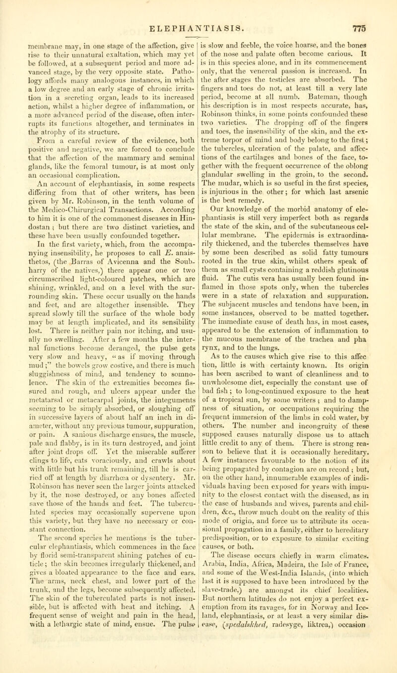 membrane may, in one stage of the affection, give lise to their unnatural exaltation, which may yet be followed, at a subsequent period and more ad- vanced stage, by the very opposite state. Patho- logy affords many analogous instances, in which a low degree and an early stage of chronic irrita- tion in a secreting organ, leads to its increased action, whilst a higher degree of inflammation, or a more advanced period of the disease, often inter- rupts its functions altogether, and terminates in the atrophy of its structure. From a careful review of the evidence, both positive and negative, we are forced to conclude that the affection of the mammary and seminal glands, like the femoral tumour, is at most only an occasional complication. An account of elephantiasis, in some respects differing from that of other writers, has been given by Mr. Robinson, in the tenth volume of the Medico-Chirurgical Transactions. According to him it is one of the commonest diseases in Hin- dostan ; but there arc two distinct varieties, and these have been usually confounded together. In the first variety, which, from the accompa- nying insensibility, he proposes to call E. anais- thetos, (the Barras of Avicenna and the Soub- harry of the natives,) there appear one or two circumscribed light-coloured patches, which are shining, wrinkled, and on a level with the sur- rounding skin. These occur usually on the hands and feet, and are altogether insensible. They spread slowly till the surface of the whole body may be at length implicated, and its sensibility lost. There is neither pairi nor itching, and usu- ally no swelling. After a few months the inter- nal functions become deranged, the pulse gets very slow and heavy,  as if moving through mud ;'' the bowels grow costive, and there is much sluggishness of mind, and tendency to somno- lence. The skin of the extremities becomes fis- sured and rough, and ulcers appear under the metatarsal or metacarpal joints, the integuments seeming to be simjjly absorbed, or sloughing off in successive layers of about half an inch in di- ameter, without any previous tumour, suppuration, or pain. A sanious discharge ensues, the muscle, pale and flabby, is in its turn destroyed, and joint after joint drops oil'. Yet the miserable sufferer clings to life, eats voraciously, and crawls about with little but his trunk remaining, till he is car- ried ofl' at length bj- diarrhoea or dysentery. Mr. Robinson has never seen the larger joints attacked by it, the nose destroyed, or any bones affected save those of the hands and feet. The tubercu- lated species may occasionally supervene upon this variety, but they have no necessary or con- stant connection. The second species he mentions is the tuber- cular elephantiasis, which commences in the face by florid semi-transparent shining patches of cu- ticle ; the skin becomes irregularly thickened, and gives a bloated appearance to the face and ears. The arms, neck chest, and lower part of the trunk, and the legs, become subsequently affected. The skin of the tuberculated parts is not insen- sible, but is affected with heat and itching. A frequent sense of weight and pain in the head, with a lethargic state of mind, ensue. The pulsp is slow and feeble, the voice hoarse, and the bones of the nose and palate often become carious. It is in this species alone, and in its commencement only, that the venereal passion is increased. In the after stages the testicles are absorbed. The fingers and toes do not, at least till a very late period, become at all numb. Bateman, though his description is in most respects accurate, has, Robinson thinks, in some points confounded these two varieties. The dropping off of the fingers and toes, the insensibility of the skin, and the ex- treme torpor of mind and body belong to the first; the tubercles, ulceration of the palate, and affec- tions of the cartilages and bones of the face, to- gether with the frequent occurrence of the oblong glandular swelling in the groin, to the second. The mudar, which is so useful in the first species, is injurious in the other; for which last arsenic is the best remedy. Our knowledge of the morbid anatomy of ele- phantiasis is still very imperfect both as regards the state of the skin, and of the subcutaneous cel- lular membrane. The epidermis is extraordina- rily thickened, and the tubercles themselves have by some been described as solid fatty tumours rooted in the true skin, whilst others speak of them as small cysts containing a reddish glutinous fluid. The cutis vera has usually been found in- flamed in those spots only, when the tubercles were in a state of relaxation and suppuration. The subjacent muscles and tendons have been, in some instances, observed to be matted together. The immediate cause of death has, in most cases, appeared to be the extension of inflammation to the mucous membrane of the trachea and pha rynx, and to the lungs. As to the causes which give rise to this affec tion, little is with certainty known. Its origin has been ascribed to want of cleanliness and to unwholesome diet, especially the constant use of bad fish ; to long-continued exposure to the heat of a tropical sun, by some writers ; and to damp- ness of situation, or occupations requiring the frequent immersion of the limbs in cold water, by others. The niunber and incongruity of these supposed causes naturally dispose us to attach little credit to any of them. There is strong rea- son to believe that it is occasionally hereditary. A few instances favourable to the notion of its being propagated by contagion are on record ; but, on the other hand, innumerable examples of indi- viduals having been ex[)Osed for years with impu- nity to the closest contact with the diseased, as in the case of husbands and wives, parents and chil- dren, &c., throw much doubt on the reality of this mode of origin, and force us to attribute its occa- sional propagation in a family, either to hereditary predisposition, or to exposure to similar exciting causes, or both. The disease occurs chiefly in warm climates. Arabia, India, Africa, Madeira, the Isle of France, and some of the West-India Islands, (into which last it is supposed to have been introduced by the slave-trade,) are amongst its chief localities. But northern latitudes do not enjoy a perfect ex- emption from its ravages, for in Norway and Ice- land, elephantiasis, or at least a very similar dis- ease, (^spedakkhed, radesyge, liktrea,) occasion