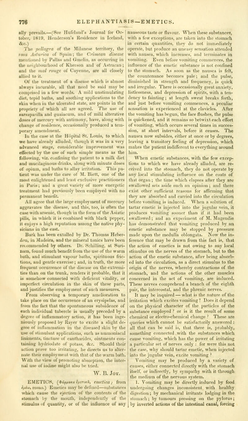 ally prevails.—(See HufelarnVs Journal for Oc- tober, 1819, Henderson's Residence in Iceland, &c.) The pellagra of the Milanese territory, the fosa Asturica of Spain; the Crimean disease mentioned by Pallas and Gmolin, as occurring in the nei^hhourhood of Kherson and of Astracan ; and the mal rouge of Cayenne, are all closely allied to it. Of the treatment of a disease which is almost always incurable, all that need be said may be comprised in a few words. A mild unstimulating diet, tepid baths, and soothing applications to the skin when in the ulcerated state, are points in the propriety of which all are agreed. The use of sarsaparilla and guaiacum, and of mild alterative doses of mercury with antimony, have, along with change of residence, occasionally produced a tem- porary amendment. In the case at the Hopital St. Louis, to which we have already alluded, though it was in a very advanced stage, considerable improvement was effected by the use of such simple means as the following, viz. confining the patient to a milk diet and mucilaginous drinks, along with minute doses of opium, and baths to allay irritation. This pa- tient was under the care ot M. Bictt, one of the most enlightened and least exclusive practitioners in Paris; and a great variety of more energetic treatment had previously been employed with no permanent benefit. All agree that the large employment of mercury aggravates the disease, and this, too, is often the case with arsenic, though in the form of the Asiatic pills, in which it is combined with black pepj)cr, it enjoys a high reputation among the native phy- gicians in the east. Bark has been extolled by Dr. Thomas Heber- d>>n, in Madeira, and the mineral tonics have been recommended by others. Dr. Schilling, at Suri- nam, found much benefit from the use of the warm bath, and stinmlant vapour baths, spirituous fric- tions, and gentle exercise; and, in truth, the more frequent occurrence of the disease on the extremi- ties than on the trunk, renders it probable, that it is somehow connected with deficient vitality, or imperfect circulation in the skin of these parts, and justifies the employment of such measures. From observing a temporary amelioration to take place on the occurrence of an erysipelas, and from the fact that the spontaneous subsidence of each individual tubercle is usually preceded by a degree of inflammatory action, it has been inge- niously proposed by Rayer to excite a slight de- gree of inflammation in the diseased skin by the use of stimulant apjilications, such as ammoniacal liniments, tincture of cantharides, ointments con- taining hydriodate of potass, <fcc. Should their action prove too irritating, he directs us to alter- nate their employment with that of the warm bath. With the view of promoting al)sorption, the inter- nal use of iodine might also be tried. W. B. Joy. EMETICS, [■ia^ixaKa liitTiKa, emclica; from f/i('u), voiiw.) Emetics may be defined—substances which cause the ejection of the contents of the stomach by the mouth, independently of the stimulus (if quantity, or of the influence of any nauseous taste or flavour. When these substances, with a few exceptions, are taken into the stomach in certain quantities, they do not inniicdiately operate, but produce an uneasy sensation attended with nausea, which increases, and terminates in vomiting. Even before vomiting commences, the influence of the emetic substance is not confined to the stomach. As soon as the nausea is felt, the countenance becomes pale; and the pulse, diminished in strength and freijuency, is quick and irregular. There is occasionally great anxiety, listlessness, and depression of spirits, with a ten- dency to fainting; at length sweat breaks forth, and just before vomiting commences, a peculiar sensation is experienced at the clavicles. After the vomiting has begun, the face flushes, the pulse is quickened, and it remains so betwixt each effort of vomiting, which occurs several times in succes- sion, at short intervals, before it ceases. The nausea now subsides, either at once or by degrees, leaving a transitory feeling of depression, which makes the patient indifferent to everything around him. When emetic substances, with the few excep- tions to which we have already alluded, are re- ceived into the stomach, they do not operate by any local stimulating influence on the coats of that organ; the time which elapses after they arc swallowed sets aside such an opinion ; and there exist other sufficient reasons for afi'irming that they are absorbed and carried into the circulation before vomiting is induced. When a solution of tartar emetic is injected into the jugular vein, it produces vomiting sooner than if it had been swallowed; and an experiment of M. Magendie has demonstrated that vomiting produced by an emetic substance may be stopped by pressure made upon the medulla oblongata. Now the in- ference that may be drawn from this fact is, that the action of emetics is not owing to any local stimulus on the nerves of the stomach, but to the action of the emetic substance, after being absorb- ed into the circulation, as a direct stimulus to the origin of the nerves, whereby contractions of the stomach, and the actions of the other muscles concerned in the act of vomiting, are induced. These nerves comprehend a branch of the eighth pair, the intercostal, and the phrenic nerves. It may be inquired— what is the nature of the irritation which excites vomiting ! Does it depend on the physical character of the particles of the substance employed ? or is it the result of some chemical or electro-chemical change ? These are queries which cannot be satisfactorily answered : all that can be said is, that there is, probably, something connected with the substances which cause vomiting, which has the power of irritating a particular set of nerves only : for were this not the case, why should tartar emetic, when injected into the jugular vein, excite vomiting ? Vomiting may be produced by a variety of causes, eitiier connected directly with the stomach itself, or indirectly, by sympathy with it through the medium of the nervous system. 1. Vomiting may be directly induced by food undergoing changes inconsistent, with healthy digestion; by mechanical irritants lodging in the stomach; by tumours pressing on the pylorus; by inverted actions of the intestinal canal, forcing