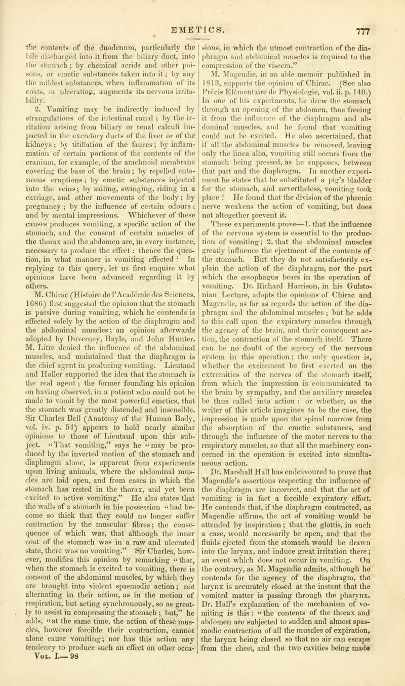 the contents of the duodenum, particularly the bile discharged into it from the biliary duct, into the stomich; by chemical acrids and other poi- sons, or emetic substances taken into it; by any the mildest substances, when inflammation of its coats, or ulceration, augments its nervous irrita- bility. 2. Vomiting may be indirectly induced by strangulations of the intestinal canal ; by the ir- ritation arising from biliary or renal calculi im- pacted in the excretory ducts of the liver or of the kidneys; by titillation of the fauces; by inflam- mation of certain portions of the contents of the cranium, for example, of the arachnoid membrane covering the base of the brain ; by repelled cuta- neous eruptions ; by emetic substances injected into the veins; by sailing, swinging, riding in a carriage, and other movements of the body; by pregnancy ; by the influence of certain odours ; and by mental impressions. Whichever of these causes produces vomiting, a specific action of the stomach, and the consent of certain muscles of the thorax and the abdomen are, in every instance, necessary to produce the eflcct : thence the ques- tion, in what manner is vomiting efllected ? In replying to this query, let us first enquire what opinions have been advanced regarding it by others. M. Chirac (Histoire de I'Academie des Sciences, 1686) first suggested the opinion that the stomach is passive during vomiting, which he contends is effected solely by the action of the diaphragm and the abdominal muscles; an opinion afterwards adopted by Duverney, Bayle, and John Hunter. M. Litre denied the influence of the abdominal muscles, and maintained that the diaphragm is the chief agent in producing vomiting. Lieutaud and Haller supported the idea that the stomach is the real agent; the former founding his opinion on having observed, in a patient who could not be made to vomit by the most powerful emetics, that the stomach was greatly distended and insensible. Sir Charles Bell (Anatomy of the Human Body, vol. iv. p. 54) appears to hold nearly similar opinions to those of Lieutaud upon this sub- ject.  That vomiting, says he  may be pro- duced by the inverted motion of the stomach and diaphragm alone, is apparent from experiments upon living animals, where the abdominal mus- cles are laid open, and from cases in which the stomach has rested in the thorax, and yet been excited to active vomiting. He also states that the walls of a stomach in his possession had be- come so thick that they could no longer suffer contraction by the muscular fibres; the conse- quence of which was, that although the inner coat of the stomach was in a raw and ulcerated state, there was no vomiting. Sir Charles, how- ever, modifies this opinion by remarking  that, 'vhen the stomach is excited to vomiting, there is consent of the abdominal muscles, by which they are brought into violent spasmodic action; not alternating in their action, as in the motion of respiration, but acting synchronously, so as great- ly to assist in compressing the stomach ; but, he adds, at the same time, the action of these mus- cles, however forcible their contraction, cannot alone cause vomiting; nor has this action any tendency to produce such an effect on other occa- VoL. I 98 sions, in which the utmost contraction of the dia- phragm and abdominal muscles is required to the compression of the viscera. M. Magendie, in an able memoir published in 1813, supports the opinion of Chirac. (See also Precis Elementaire de Physiologic, vol. ii. p. 140.) In one of his experiments, he drew the stomach through an opening of the abdomen, thus freeing it from the influence of the diaphragm and ab- dominal muscles, and he found that vomiting could not be excited. He also ascertained, that if all the abdominal muscles be removed, leaving only the linca alba, vomiting still occurs from the stomach being pressed, as he supposes, between that part and the diaphragm. In another experi- ment he states that he substituted a pig's bladder for the stomach, and nevertheless, vomiting took place ! He found that the division of the phrenic nerve weakens the action of vomiting, but does not altogether prevent it. These experiments prove—1. that the influence of the nervous system is essential to the produc- tion of vomiting; 2. that the abdominal muscles greatly influence the ejectment of the contents of the stomach. But they do not satisfactorily ex- plain the action of the diaphragm, nor the part which the oesophagus bears in the operation of vomiting. Dr. Richard Harrison, in his Gulsto- nian Lecture, adopts the opinions of Chirac and Magendie, as far as regards the action of the dia- phragm and the abdominal muscles ; hut he adds to this call upon the expiratory muscles through the agency of the brain, and their consequent ac- tion, the contraction of the stomach itself. There can be no doubt of the agency of the nervous system in this operation; the only question is, whether the excitement be first exerted on the extremities of the nerves of the stomach itself, from which the impression is communicated to the brain by sympathy, and the auxiliary muscles be thus called into action : or whether, as the writer of this article imagines to be the case, the impression is made upon the spinal marrow from the absorption of the emetic substances, and through the influence of the motor nerves to the respiratory muscles, so that all the machinery con- cerned in the operation is excited into simulta- neous action. Dr. Marshall Hall has endeavoured to prove that Magendie's assertions respecting the influence of the diaphragm are incorrect, and that the act of vomiting is in fact a forcible expiratory effort. He contends that, if the diaphragm contracted, as Magendie affirms, the act of vomiting would be attended by inspiration; that the glottis, in such a case, would necessarily be open, and that the fluids ejected from the stomach would be drawn into the larynx, and induce great irritation there; an event which does not occur in vomiting. On the contrary, as M. Magendie admits, although he contends for the agency of the diaphragm, the larynx is accurately closed at the instant that the vomited matter is passing through the pharynx. Dr. Hall's explanation of the mechanism of vo- miting is this :  the contents of the thorax and abdomen are subjected to sudden and almost spas- modic contraction of all the muscles of expiration, the larynx being closed so that no air can escape from the chest, and the two cavities being made