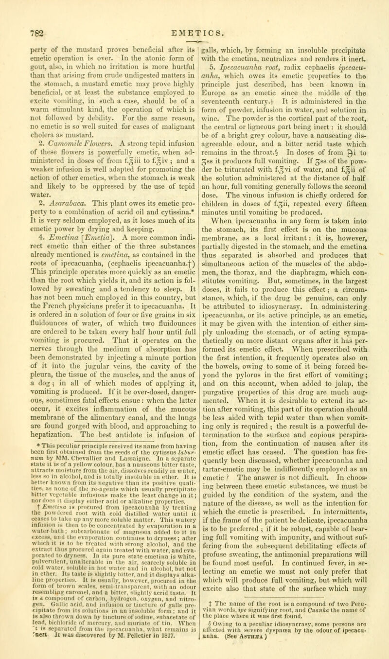 perty of the mustard proves beneficial after its emetic operation is over. In the atonic form of gout, also, in which no irritation is more hurtful than that arising from crude undigested matters in the stomach, a mustard emetic may prove highly beneficial, or at least the substance employed to excite vomiting, in such a case, should be of a warm stimulant kind, the operation of which is not followed by debility. For the same reason, no emetic is so well suited for cases of malignant cholera as mustard. 2. Camomile Flowers. A strong tepid infusion of these flowers is powerfully emetic, when ad- ministered in doses of from f.5iii to f.5iv ; and a weaker infusion is well adapted for promoting the action of other emetics, when the stomach is weak and Ukely to be oppressed by the use of tepid water. 2. Asarabaca. This plant owes its emetic pro- perty to a combination of acrid oil and cytissina.* It is very seldom employed, as it loses much of its emetic power by drying and keeping. 4. Emetina [Entetia]. A more common indi- rect emetic than either of the three substances already mentioned is emetina, as contained in the roots of ipecacuanha, (cephaelis ipccacuanha.f) This principle operates more quickly as an emetic than the root which yields it, and its action is fol- lowed by sweating and a tendency to sleep. It has not been much employed in this country, but the French physicians prefer it to ipecacuanha. It is ordered in a solution of four or five grains in six fluidounces of water, of which two fluidounccs are ordered to be taken every half hour until full vomiting is procured. That it operates on the nerves through the medium of absorption has been demonstrated by injecting a minute portion of it into the jugular veins, the cavity of the pleura, the tissue of the muscles, and the anus of a dog; in all of which modes of applying it, vomiting is produced. If it be over-dosed, danger- ous, sometimes fatal effects ensue: when the latter occur, it excites inflammation of the mucous membrane of the alimentary canal, and the lungs are found gorged with blood, and approaching to hepatization. The best antidote is infusion of * This peculiar principle received its name from liaving been first ohtained from the seeds of tlie cytissus labur- num by MM. Chevallier and Lassaigne. In a separate state it is of a yellow colour, has a nauseous bitter taste, attracts moisture from the air, dissolves readily in water, less so in alcohol, and is totally insoluble in ether. It is better known from its negative than its positive quali- ties, as none of the re-agents which usually precipitate hitter vegetable infusions make the least change in it; nor does it display either acid or alkaline properties. t Emetina is procured from ipecacuanha by treating the powdered root with cold distilled water until it ceases to take up any more soluble matter. This watery infusion is then to be concentrated by evaporation in a water bath; subcarbonate of magnesia added to it in excess, and the evaporation continues to dryness ; after which it is to be treated with strong alcohol, and the extract thus procured again treated with water, and eva- porated to dryness. In its pure state emetina is white, pulverulent, unalterable in the air, scarcely soluble in cold water, soluble in hot water and in alcohol, but not in ether. Its taste is slightly bitter, and it displays alka- line properties. It is usually, however, procured in the form of brown scales, semi-transparent, with an odour resembling caromel, and a bitter, slightly acrid taste. It is a compound of carbon, hydrogen, oxygen, and nitro- gen. Gallic acid, and infusion or tincture of galls pre- cipitate from its solutions in an insoluble form; and it is also thrown down by tincture of iodine, subacetate of lead, bichloride of mercury, and muriate of tin. When 't is separated from the inicacuanha, what remains is fnett It was discovered by M. Pelletier in 1817. galls, which, by forming an insoluble precipitate with the emetina, neutralizes and renders it inert. 5. Ipecacuanha root, radix cephaelis ipecacu- anha, which owes its emetic properties to the principle just described, has been known in Europe as an emetic since the middle of the seventeenth century.<: It is administered in the form of powder, infusion in water, and solution in wine. The powder is the cortical part of the root, the central or ligneous part being inert : it should be of a bright grey colour, have a nauseating dis- agreeable odour, and a bitter acrid taste which remains in the throat.§ In doses of from Qi to ^ss it produces full vomiting. If ^ss of the pow- der be triturated with f.5vi of water, and f.^ii of the solution administered at the distance of half an hour, full vomiting generally follows the second dose. The vinous infusion is chiefly ordered for children in doses of f.^ii, repeated every fifteen minutes until vomiting be produced. When ipecacuanha in any form is taken into the stomach, its first effect is on the mucous membrane, as a local irritant: it is, however, partially digested in the stomach, and the emetina thus separated is absorbed and produces that simultaneous action of the muscles of the abdo- men, the thorax, and the diaphragm, which con- stitutes vomiting. But, sometimes, in the largest doses, it fails to produce this cflect; a circum- stance, which, if the drug be genuine, can otily be attributed to idiosyncrasy. In administering ipecacuanha, or its active principle, as an emetic, it may be given with the intention of either sim- ply unloading the stomach, or of acting sympa- thetically on more distant organs after it has per- formed its emetic effect. When prescribed with the first intention, it frequently operates also on the bowels, owing to some of it being forced be- yond the pylorus in the first effort of vomiting; and on this account, when added to jalap, the purgative properties of this drug are much aug- mented. When it is desirable to extend its ac- tion after vomiting, this part of its operation should be less aided with tepid water than when vomit- ing only is required ; the result is a powerful de- termination to the surface and copious perspira- tion, from the continuation of nausea after its emetic effect has ceased. The question has fre- quently been discussed, whether ipecacuanha and tartar-emetic may be indifferently employed as an emetic ? The answer is not difficult. In choos- ing between these emetic substances, we must be guided by the condition of the system, and the nature of the disease, as well as the intention for which the emetic is prescribed. In intermittents, if the frame of the patient be delicate, ipecacuanha is to be preferred ; if it be robust, capable of bear- ing full vomiting with impunity, and without suf- fering from the subsequent debilitating effects of profuse sweating, the antimonial preparations will be found most useful. In continued fever, in se- lecting an emetic we must not only prefer that which will produce full vomiting, but which will excite also that state of the surface which may i The name of the root is a compound of two Peru- vian words, ipe signifying root, and Cuanha the name of the place where it was first found. § Owing to a peculiar idiosyncrasy, some persons are afiicted with severe dyspnoea by the odour of ipecacu- anha. (See AsTu:^A)