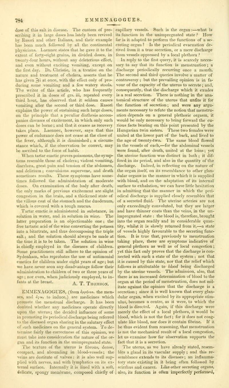 dose of this sail in disease. The custom of pre- scribing it in large doses has lately been revived by Rasori and other Italians, and their example has been much followed by all the continental physicians, liaennec states that he gave it to the extent oi forty-eight grains, in divided doses, in twenty-four hours, without any deleterious eifect, and even without exciting vomiting, except on the first day. Dr. Christie, in a treatise on the nature and treataient of cholera, asserts that he has given ^i at once, with the cirtct only of pro- ducing some vomiting and a few watery stools. The writer of this article, who has frequently prescribed it in doses of grs. iii, repeated every third hour, has observed that it seldom causes vomiting after the second or third dose. Rasori explains the power of sustaining such large doses, on the principle that a peculiar diathesis accom- panies diseases of excitement, in which only such doses can be borne ; and that it ceases as recovery takes place. Laeiuiec, however, says that this power of endurance does not cease at the close of the fever, although it is diminished ; a circum- stance which, if the observation be correct, may be ascribed to the force of habit. When tartar emetic proves poisonous, the symp- toms resemble those of cholera; violent vomiting, diarrhoea, great pain and tension of the abdomen, and delirium ; convulsions supervene, and death sometimes results. These symptoms have some- times followed the administration of moderate doses. On examination of the body after death, the only marks of previous excitement are slight congestion in the brain, and a thickened state of the villous coat of the stomach and the duodenum, which is covered with a tough nmcus. Tartar emetic is administered in substance, in solution in water, and in solution in wine. The latter preparation is an objectionable one; the free tartaric acid of the wine converting the potassa into a bitarlrate, and thus decomposing the triple salt; and the solution should always be made at the time it is to be taken. The solution in wine is chiefly employed in the diseases of children. Some practitioners still adhere to the opinion of Sydenham, who reprobates the use of antimonial emetics for children under eight years of age; but we have never seen any disadvantage follow their administration to children of two or three years of age; nor even, when judiciously employed, to in- fants at the breast. ^ rj, Tho.MSON. EM.VIENAGOGUES, (from iixii^na, the men- ses, and ayo), to induce,) are medicines which promote the menstrual discharge. It has been doubted whether any medicines operate directly upon the uterus; the decided influence of some in promoting its periodical discharge being referred to the diseased organ sharing in the salutary effect of auch medicines on the general system. To de- termine fairly the correctness of this opinion, we must take into consideration the nature of the or- gan and its function in the unim[)rcgnaled state. The texture of the uterus is fibrous, dense, compact, and abounding in blood-vessels; the veins are destitute of valves : it is also well sup- plied with nerves, and with lymphatics on its ex- ternal surface. Internally it is lined with a soft, delicate, spongy membrane, composed chiefly of capillary vessels. Such is the organ:—what is its function in the unimpregnatcd state ? How far is it adapted to perform the functions of a se-. creting organ ? Is the periodical evacuation de- rived from it a true secretion, or a mere discharge from vessels oppressed by a local plethora ? In reply to the first query, it is scarcely neces- sary to say that its function is menstruation ; a discharge periodically recurring once a month. The second and third queries involve a matter of controversy ; but the prevailing opinion is in fa- vour of the capacity of the uterus to secrete; and, consequently, that the discharge which it exudes is a real secretion. There is nothing in the ana- tomical structure of the uterus that unfits it for the function of secretion; and were any argu- ments necessary to refute the notion that menstru- ation depends on a general plethoric orgasm, it would be only necessary to bring forward the cu- rious facts bearing on this point presented by the Hungarian twin sisters. These two females were united at the lower part of the back, and lived to the age of twenty-two. The same blood flowed in the vessels of each,—for the abdominal vessels were found, after death, united at the loins; yet the uterine function was distinct in both ; it dif- fered in its period, and also in the quantity of the discharge. Indeed, in reflecting on the nature of the organ itself, on its resemblance to other glan- dular organs in the manner in which it is supplied with blood, and on the adaptation of its internal surface to exhalation, we can have little hesitation in admitting that the manner in which the peri- odical discharge is supjdied closely resembles that of a secreteil fluid. The uterine arteries are not only exceedingly convoluted, but they are larger and have thinner coats than the veins, in the un- impregnated state : the blood is, therefore, brought into the organ readily and in considerable quan- tity, whilst it is slowly returned from it,—a state of vessels highly favourable to the secreting func- tion. It is true that, previously to menstruation taking place, there are symptoms indicative of general plethora as well as of local congestion; yet this fact only proves that the discharge is con- nected with such a state of the system ; not that it is caused by this state, nor that the relief which follows is attributable to blood being discharged by the uterine vessels. The admission, also, that there is an increased determination of blood to the organ at the period of menstruation, does not mil- itate against the opinion that the discharge is a secretion ; since it is well known that every glan- dular organ, when excited by its appropriate stim- ulus, becomes a centre, as it were, to which the blood is directed. Again, if this discharge were merely the effect of a local plethora, it would be blood, which is not the fact; for it does not coag- ulate like blood, nor does it contain fibrine. If it be thus evident from reasoning, that menstruation is not the mechanical result of a local congestion, let us examine how far observation supports the fact that it is a secretion. The uterus, as we have already stated, resem- bles a gland in its vascular supply ; and this re- semblance extends to its diseases; an inflamma- tory state existing in it being often followed by scirrhus and cancer. Like other secreting organs, also, its function is often imperfectly performed,