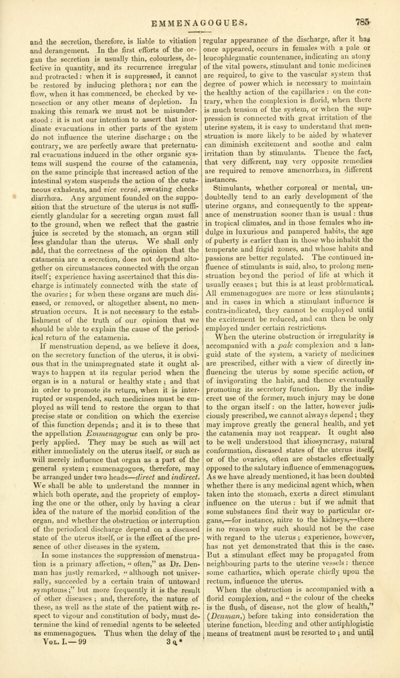 and the secretion, therefore, is liable to vitiation and derangement. In the first efforts of the or- gan the secretion is usually thin, colourless, de- fective in quantity, and its recurrence irregular and protracted: when it is suppressed, it cannot be restored by inducing plethora; nor can the flow, when it has commenced, be checked by ve- nesection or any other means of depletion. In making this remark we must not be misunder- stood : it is not our intention to assert that inor- dinate evacuations in other parts of the system do not influence the uterine discharge ; on the contrary, we are perfectly aware that preternatu- ral evacuations induced in the other organic sys- tems will suspend the course of the catamenia, on the same principle that increased action of the intestinal system suspends the action of the cuta- neous exhalents, and vice versa, sweating checks • diarrhoea. Any argument founded on the suppo- sition that the structure of the uterus is not suffi- ciently glandular for a secreting organ must fall to the ground, when we reflect that the gastric juice is secreted by the stomach, an organ still less glandular than the uterus. We shall only add, that the correctness of the opinion that the catamenia are a secretion, does not depend alto- gether on circumstances connected with the organ itself; experience having ascertained that this dis- charge is intimately connected with the state of the ovaries; for when these organs are much dis- eased, or removed, or altogether absent, no men- struation occurs. It is not necessary to the estab- lishment of the truth of our opinion that we should be able to explain the cause of the period- ical return of the catamenia. If menstruation depend, as we believe it does, on the secretory function of the uterus, it is obvi- ous that in the unimpregnated state it ought al- ways to happen at its regular period when the organ is in a natural or healthy state ; and that in order to promote its return, when it is inter- rupted or suspended, such medicines must be em- ployed as will tend to restore the organ to that precise state or condition on which the exercise of this function depends; and it is to these that the appellation Emmenagogue can only be pro- perly applied. They may be such as will act either immediately on the uterus itself, or such as will merely influence that organ as a part of the general system; emmenagogues, therefore, may he arranged under two heads—direct and indirect. We shall be able to understand the manner in which both operate, and the propriety of employ- ing the one or the other, only by having a clear idea of the nature of the morbid condition of the organ, and whether the obstruction or interruption of the periodical discharge depend on a diseased state of the uterus itself, or is the effect of the pre- sence of other diseases in the system. In some instances the suppression of menstrua- tion is a primary affection,  often, as Dr. Den- man has justly remarked, although not univer- sally, succeeded by a certain train of untoward .symptoms; but more frequently it is the result of other diseases ; and, therefore, the nature of these, as well as the state of the patient with re- spect to vigour and constitution of body, must de- termine the kind of remedial agents to be selected as emmenagogues. Thus when the delay of the Vol. I.—99 Z%* regular appearance of the discharge, after it has once appeared, occurs in females with a pale or leucophlegmatic countenance, indicating an atony of the vital powers, stimulant and tonic medicines are required, to give to the vascular system that degree of power which is necessary to maintain the healthy action of the capillaries : on the con- trary, when the complexion is florid, when there is much tension of the system, or when the sup- pression is connected with great irritation of the uterine system, it is easy to understand that men- struation is more hkely to be aided by whatever can diminish excitement and soothe and calm irritation than by stimulants. Thence the fact, that very diflTerent, nay very opposite remedies are required to remove amenorrhcea, in diflTerent instances. Stimulants, whether corporeal or mental, un- doubtedly tend to an early development of the uterine organs, and consequently to the appear- ance of menstruation sooner than is usual : thus in tropical climates, and in those females who in- dulge in luxurious and pampered habits, the age of puberty is earlier than in those who inhabit the temperate and frigid zones, and whose habits and passions are better regulated. The continued in- fluence of stimulants is said, also, to prolong men- struation beyond the period of life at which it usually ceases; but this is at least problematical. All emmenagogues are more or less stimulants; and in cases in which a stimulant influence is contra-indicated, they cannot be employed until the excitement be reduced, and can then be only employed under certain restrictions. When the uterine obstruction or irregularity is accompanied with a pale complexion and a lan- guid state of the system, a variety of medicines are prescribed, either with a view of directly in- fluencing the uterus by some specific action, or of invigorating the habit, and thence eventually promoting its secretory function. By the indis- creet use of the former, much injury may be done to the organ itself: on the latter, however judi- ciously prescribed, we cannot always depend ; they may improve greatly the general health, and yet the catamenia may not reappear. It ought also to be well understood that idiosyncrasy, natural conformation, diseased states of the uterus itself, or of the ovaries, often are obstacles effectually opposed to the salutary influence of emmenagogues. As we have already mentioned, it has been doubted whether there is any medicinal agent which, when taken into the stomach, exerts a direct stimulant influence on the uterus : but if we admit that some substances find their way to particular or- gans,—for instance, nitre to the kidneys,—there is no reason why such should not be the case with regard to the uterus ; experience, however, has not yet demonstrated that this is the case. But a stimulant eflTect may be propagated from neighbouring parts to the uterine vessels : thence some cathartics, which operate chiefly upon the rectum, influence the uterus. When the obstruction is accompanied with a florid complexion, and  the colour of the cheeks is the flush, of disease, not the glow of health, (Denman,) before taking into consideration the uterine function, bleeding and other antiphlogistic means of treatment must be resorted to ; and until