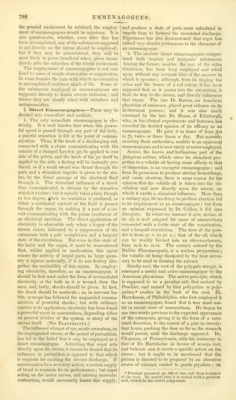 the g'^neral excitement be subdued, the employ- ment of einmenagogues would be injurious. It is also questionable, whether, even after this has been accomplished, any of the substances supposed to act directly on the uterus should be employed ; but if tiiey may be administered, they will be most likely to prove beneficial when given imme- diately after the reduction of the febrile excitement. The employment of emmenagogues is not con- fined to cases of simple obstruction or suppression. In some females the pain with which menstruation is accomplished embitters much of life 8omc of the substances employed as emmenagoirues are supposed directly to lessen uterine irritation ; and thence they are closely allied with sedatives and antispasmodics. I. Direct Emmenagogues*—These may be divided into immediate and mediate. 1. The only immediate emmenagogue is elec- tricity. It is well known that when this power- ful agent is passed through any part of the body, a painful sensation is felt at the point of commu- nication. Thus, if the knob of a discharging rod, connected with a chain communicating witli the outside of a charged Lcyden jar, be applied to one side of the pelvis, and the knob of the jar itself be applied to the side, a feeling will be instantly pro- duced, as if a small sword was thrust through the part, and a stimulant impulse is given to the ute- rus, by the direct passage of the electrical fluid through it. The stimulant influence of a shock thus communicated, is obvious by the sensation which it excites ; but it equally takes place, though in less degree, ^'hen no sensation is produced, as when a continued current of the fluid is passed through the organ, by making it a part of a cir- cuit communicating with the prime conductor of an electrical machine. The direct application of electricity is admissible only when a torpor of the Uterus exists, indicated by a suppression of the catamenia with a pale complexion and a languid state of the circulation. But even in this state of the habit and the organ, it must be remembered that, whilst applied in moderation, this agent rouses the activity of torpid parts, in large quan- tity it injures materially, if it do not destroy alto- gether the excitability of this organ. In employ- ing electricity, therefore, as an emmenagogue, it should be first used under the form of accumulated electricity, or the bath as it is termed, then the aura, and, lastly, shocks should be given. At first, the shock should be moderate ; as, in nervous ha- bits, syncope has followed the unguarded commu- nication of powerful shocks ; but with ordinary caution in its application, electricity has been found a powerful agent in amenorrhoia, depending either on general debility of the system or atony of the uterus itself. (See Elf.cthicitt.) The influence of ergot of rye, secale cornutum, on the impregnated uterus, at the period of parturition, has led to the belief that it may be employed as a direct emmenagogue. Admitting that ergot acts directly upon the uterus, it cannot be denied that its influence in parturition is ojiposcd to that which is requisite for exciting the uterine discharge. If menstruation be a secretory action, a certain supply of blood is requisite for its performance ; but ergot acting on the motor nerves, and causing muscular contraction, would necessarily lessen this supply, and produce a state of parts more calculated to impede than to forward the menstrual discharge. Experience has also demonstrated that ergot has indeed very slender pretensions to the character of an emmenagogue. 2. The mediate direct emmenagogues compre- hend both organic and inorganic substances. Among the former, madder, the root of the rubia tinctoriim, has been long employed and relied upon, without any accurate idea of the manner in which it operates ; although, from its tinging the urine and the bones of a red colour, it has been supposed that, as it passes into the circulation, it finds its way to the uterus, and directly influences that organ. The late Dr. Barton, an Amciican physician of eminence, placed great reliance on ita deobstruent powers; and it was also much esteemed by the late Dr. Home, of Edinburgh, who, in his clinical experiments and histories, has recorded his decided opinion of its efficacy as an emmenagogue. He gave it in doses of from ^ss to _^i, twice or three times a day. But notwith- standing these authorities, madder is an equivocal emmenagogue, and is now rarely or never employed. Savine, the leaves and herbaceous part of the juniperus sahina, which owes its stimulant pro- perties to a volatile oil having some affinity to that of turpentine, is an energetic emmenagogue ; and from its pronencss to produce uterine hemorrhage, and cause abortion, there is some reason for the opinion that the volatile oil is taken into the cir- culation and acts directly upon the uterus, on which it exerts a stimulant influence. ]\Iore than a century ago, its tendency to produce abortion led to its employment as an emmenagogue; but from an opinion expressed by Dr. Cullen, it fell into disi'cpute. In whatever manner it acts, savine, or its oil, is well adapted for cases of amenorrhcea connected with a feeble stale of the constitution, and a languid circulation. The dose of the pow- der is from gr. v. to gr. x.; that of the oil, which can be readily formed into an oleo-saccharum, from m.n. to w.vi. The extract, ordered by the Dublin Pharmacopoeia, is a useless preparation ; the volatile oil being dissipated by the heat neces- sary to be used in forming the extract. Seneka root, the root of the polygala senega, is esteemed a useful and active emmenagogue by the American physicians. The active principle, which is supposed to be a peculiar salt, first noticed by Peschier, and named by him polygaline or poly- galina,* resides in the bark of the root. Dr. Hartshorne, of Philadelphia, who first employed it as an emmenagogue, found that it was most use- ful in recent cases of amenorrhoea. He began its use two weeks previous to the expected appearance of the catamenia, giving it in the form of a satu- rated decoction, to the extent of a pint in twenty- four hours, pushing the dose as far as the stomach would permit, until the discharge appeared. Dr. Chapman, of Pennsylvania, adds his testimony to that of Dr. Hartshorne in favour of seiiega root, and believes mat it exerts a specific action on the uterus ; but it ought to be mentioned that the patient is directed to be prepared by an alterative course of calomel, carried to gentle ptyalism ; on * Pescliier procured gr. 100 of tins salt from 6 ounces of tliL' root. He assorts that it is united with a p^iruliai acid, whiclj he has called polygalinic.