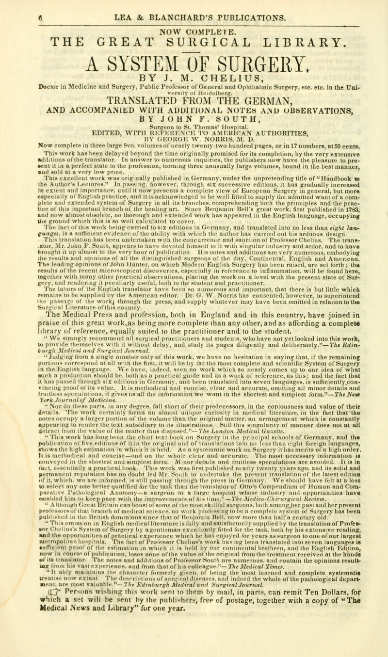 NOW COMPLEIE, THE GREAT SURGICAL LIBRARY. A SYSTEM OF SURGERY. BY J. M. CHELIUS, Doctor in Medicine and Surgery, Public Professor of General and Ophthalmic Surgery, etc. etc. in the Uni- translated''KiOi\t THE GERMAN, AND ACCOMPANIED WITH ADDITIONAL NOTES AND OBSERVATIONS, BY JOHN F. SOUTH, Surgeon to St. Thomas' Hospital. EDITED, WITH REFERENCK TO AMERICAN AUTHORITIES, DY GEORGE \V. NORRIS, M. D. Now complete in three large 6vo. volumes of nearly twenty-two hundred pages, or in 17 numbers, at 50 cents. Thi.s work lias been delayed beyond the time originally promised for its completion, by the very extensive mdditions of the translator. In answer to numerous inquiries, the publishers now have the pleasure to pre- •ent It 111 a perfect stale to the profession, forming three unusually large volumes, bound in the best manner, and sold at a very low price. This excellent work was originally published in Germany, under the unpretending title of Handbook lo the Autlior's Lectures. In passing, however, through six successive editions, it has gradually increased in client and importance, until it now presents a complete view of European Surgery in general, but more e«pecially of English practice, and it is acknowledged lo be well fitted to supply the admitted want of a com- plete and extended system of Surgery in all its branches, comprehending both the principles and the prac- tice of this imporiaut branch of the healing art. Since Beiijainin Bell's great work, first published in 1783, and now almost obsolete, no Ihorougli and extended work has appeared in iJie English language, occupying JJie ground which this is so well calculated to cover. The lact of this work being carried to six editions in Gi>rmany, and translated into no less than eight lan- guage-i. is a sutficient evidence of the ability with which the author has carried out his arduous design. This translation has been undertaken with the concurrence and sanction of Professor Chelius. The trans- .ator, Mr. John F. South, appears to have devoted himself to it with singular industry and ardor, and lo have brouplit it up almost to the very hour of publication His notes and additions are very numerous, embodying the results and opinions of all the distinguished surgeons of the day. Continental, English and American. The leading opinions of John Hunter, on which Modern English Surgery has been raised, are set forth ; the results of the recent microscopical discoveries, especially in reference to inflammation, will be found here, together with many other practical observations, placing the work on a level with the present state of Sur- gery, and rendering it peculiarly usetul, both to the student and practitioner. The laiiors of the English translator have been .so numerous and important, that there is but little which remains to be supplied by the American editor. Dr. G. W. Norris has consented, however, to superintend I he passage of the work) through the press, and supply whatever may have been omitted in relation to th« Surgical Literature ofthis couniry The Medical Press antl profession, both in England and in this country, have joined in praise ol'ihis great work,as being more complete than any other, and as affording a complel* library of reference, etjiially suited to the praclilioner and to the student.  We strongly recommend all surgical practitioners and studenis, who have not yet looked into this work, lo provide themselves with it without delay, and study its pages diligently and deliberately.—3'Ae Et/in- burgli Medical and Surgical Journal. •'Judging from a single number only of this work, we have no hesitation in saying that, if the remaining portions correspond at all with the first, it will be by far the most com|)leie and scientific System of Surgery in the English language. We have, indeed, seen no work which so nearly comes up to our idea of what such a production should be. liotli as a practical guide and as a work of reference, as this; and the fact that it has passed through six editions in Germany, and been translated into seven languages, is sutficiently.con- rlncing proof of its value. It is methodical and concise, clear and accurate, omitting all minor details and fruitless speculalion.s, it gives us all the information we want in the shortest and simplest lorin.—The Ketc York Journalnf Medicine. •• Nor do these parts, in any degree, fall short of their predecessors, in the copiousness and value of their details. The work certainly forms an almost unique curiosity in medical literature, in the fact thafthe notes occupy a larger portion of the volume than the original matter, an arrangement which is constantly appearing to render the text subsidiary to its illustrations, t^till this singularity of manner does not at ail detract Irom the value of the muttir thus disposed.—7/ie London Medical Gazette. '•This work has long been the chief textbook on Surgery in the principal schools of Germany, and the publication of five editions of it in the original and of translations into no less than eight foreign languages, •hows the high estimation in which it is held. As a systematic work on Surgery it has merits of a high order. It Is metliodical and concise—;ind on the whole clear and accurate. The most necessary information is conveyed in the shortest and simplest form. iVIinor details and fruitless speculations are avoided. It is in fact, er^sentially a practical book. 'J'his work was first published marly twenty years ago, and its solid and permanent repiiiaiion has no doubt ledMr. Souih to uiideriake the present trniislation of the latest edition <»f it, which, we are informed, is still passing through the press in Germany. We should have felt at a loss to select any one better qualified for the task than the translator of Otto's Compendium of Human and Com- parative Pathological Aniilomy—a surgeon to a large hospital whose industry and opportunities have enabled him to keep pace with the improveiiienls of his time. —V'Ae Medico-Chiriirgiral Review. '• Alttionph (ireat Briinin can boa.stof some of the mostskilllul surgeons, both amongjier past and her present professors of that branch of medical science.no work professing to be a complete system of -•^urgery has been publii-hed in the British dominions since that of Benjamin Bell, now more than half a century old. This omission in English medical literature is fully and satisfactorily supplied by the translation of Profes- sor Chelius's System of Surgery by ageiitleman excellently filled for the task, both by his extensive reailing, and the opportunities of practical experience which he has enjoyed for years as surgeon to one of our largest nielropoliluii hospitals. The fact of Professor Chclius's work having been translated into seven languages is sufficient proof of the estimation in which it is held by our coniineiital brethren, and the English Edition, now ill course of publication, loses none of the value of the original from the treatment received at the hands of its translator. The notes and additions of Professor South are numerous, and contain the opinions result- ing from his vast experience, and from that of his colleague.— The Medical Times. It ably maininins the character formerly given, of being the'most learned and complete syslcmntie treatise now extant The deserititions of surgical diseases, and indeed the whole of the pathological depart- menl, are most valuable.-7Ai! Edinburgh Medical and Surgical Journal. (Xj* Persons wishing this work sent to them by mail, in parts, can remit Ten Dollars, for which a .set will be sent by the publishers, free of postage, together with a copy of The Medical News and Library for one year.