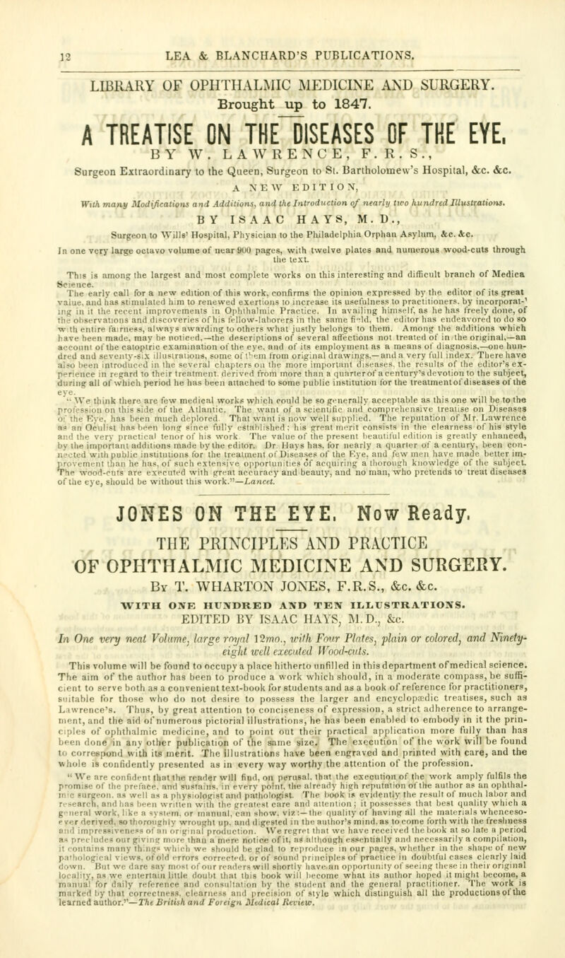 LIBRARY OF OPHTHALMIC MEDICINE AND SURGERY. Brought up to 1847. A TREATISE ON THEIiSEASES OF TRE EYE. BY W. LAWRENCE, F.R.S., Surgeon Extraordinary to the Queen, Surgeon to Si. Bartholomew's Hospital, &c. &c. A NEW EDITION, With many Modifications and Additiotii, and^ the Introduction of nearly two hundred IllusttatUms, BY ISAAC HAYS, M. D., Surgeon to AVillg' Hospital, Physician to the Pliiladelpliia Orphan Asylum, &e. &c. In one very large octavo volume of near 9U0 pages, with twelve plates and numerous wood-cuts through the text. This is among the largest and most complete works on this interesting and diflicult branch of Medica Science. The early call for a new edition of this work, confirms the opinion expressed by the editor of its great value, and has stimulated him to renewed exertions to increase its usefulness to practitioners, by incorporat-' ing ill il the recent improvements in Ophthalmic Practice. In availing himself, as he has freely done, of the observations and discoveries of his fellow-lahorers in the same fild. the editor has endeavored to do so w;th entire fairness, always awarding to others what justly belongs to them. Among the additions which have been made, may be noticed.—the descriptions of several afl'ections not treated of in the original,—an account of the catoptric examination of the eye. and of its employment as a means of diagnosis.—one hun- dred and seventy-six illusiralions, some of I'em from original drawings,—and a very full index. There have also been introduced in the several chapters on the more important diseases, the results of the editor's ex- perience in regard to their treatment, derived from more than a quarter of a century's devotion to the subject, during all of which period he has been attached to some public institution for the treatmentof diseases of the eye. '•• We think there are few medical works which could be so generally acceptable as this one will be to the profession on this side of the Atlantic. The want of a scientific and comprehensive treatise on Diseases of the Eye, has been much deplored. That want is now well supplied. The reputation of IMr. Lawrence a? an Oculist has been lonq: since fully established; his great im^rit consists in the clearness of his style and the very practical tenor of his work The value of the present beautil'ul edition is greatly enhanced, by the important additions made by the editor. Dr Hays has. for nearly a quarter of a century, been con- nected with public institutions for the trealmeiil of Disea.ses of the Rye, and few men have made better im.- provement than he has, of such extensive opportunities of acquiring a thorough knowledge of the subject The wood-curs are executed with great accuracy and beauty, and no man, who pretends to treat diseases of the eye, should be without this work.—Xancer. JONES ON THE EYE. Now Ready. THE PRINCIPLES~AND PRACTICE OF OPHTHALMIC MEDICINE AND SURGERY. By T. WHARTON JONES, F.R.S., &c. &c. •WITH ONE HUNDRED AND TEN ILLUSTRATIONS. EDITED BY ISAAC HAYS, ]\1.D., &c. In One very neat Volume, large rnynl 12wo., with Fmir Plates, plain or colored, and Ninety- eight well executed Wood-cuts. This voluine will be found to occupy a place hitherto unfilled in this department of medical science. The aim of the author has been to produce a work wliicli should, in a moderate compass, be suffi- cient to serve both as a convenient text-book for students and as a book of reference for practitioners, suitable for those who do not desire to possess the larger and encyclop;cdic treatises, such as L.iwrence's. Thus, by great attention to conciseness of expression, a strict adherence to arrange- ment, and the aid of numerous pictorial illustrations, he has been enabled to embody in it the prin- ciples of ophthalmic medicine, and to point out their practical application more fully than has been done in any other publication of the same size. The execution of the work will be found to correspond with its merit. The illustrations have been engraved and printed with care, and the whole is confidently presented as in every way worthy the attention of the profession.  We are confident that the reader will find, on perusal, that the execution of the work amply fulfils the promise of the prelace. and sustains, in every point, the already high reputation of the author as un ophthal- mic surgeon, a.s well as a physiologist and pathologist. The liook !s evidently the result of much lalior and research, and has been written with the greatest care and aiteiilioii; it possesses that best quality which a general work, like a system, or manual, can show, viz:—the quality of having all the materials whenceso- ever derived, so thoroughly wrought up. and digested in the author's mind, as to come forth with the freshness Slid impressiveness of an or'ginal production. We regret that we have received the book at so late a period ax precludes our givinir more than a mere notice of it. as altboush essentially ami necessarily a compilation, it contains many things which we should be glad lo reproduce in our pages, whether in the shape of neyv p.Thological views, of'old errors corrected, or of sound principles of practice in doubtful cases clearly laid down. But we dare say most of our readers will shortly have, an opportunity of seeing these in their original locality, as we entertain little doubt that ibis book will become what its author hoped it might become, a manual for daily reference and consultation by the student and the general practitioner. The work is marked by that correctness, clearness and precision of style which distinguish all the productions of the learned author.''—I'he British and Foreign Medical Review.