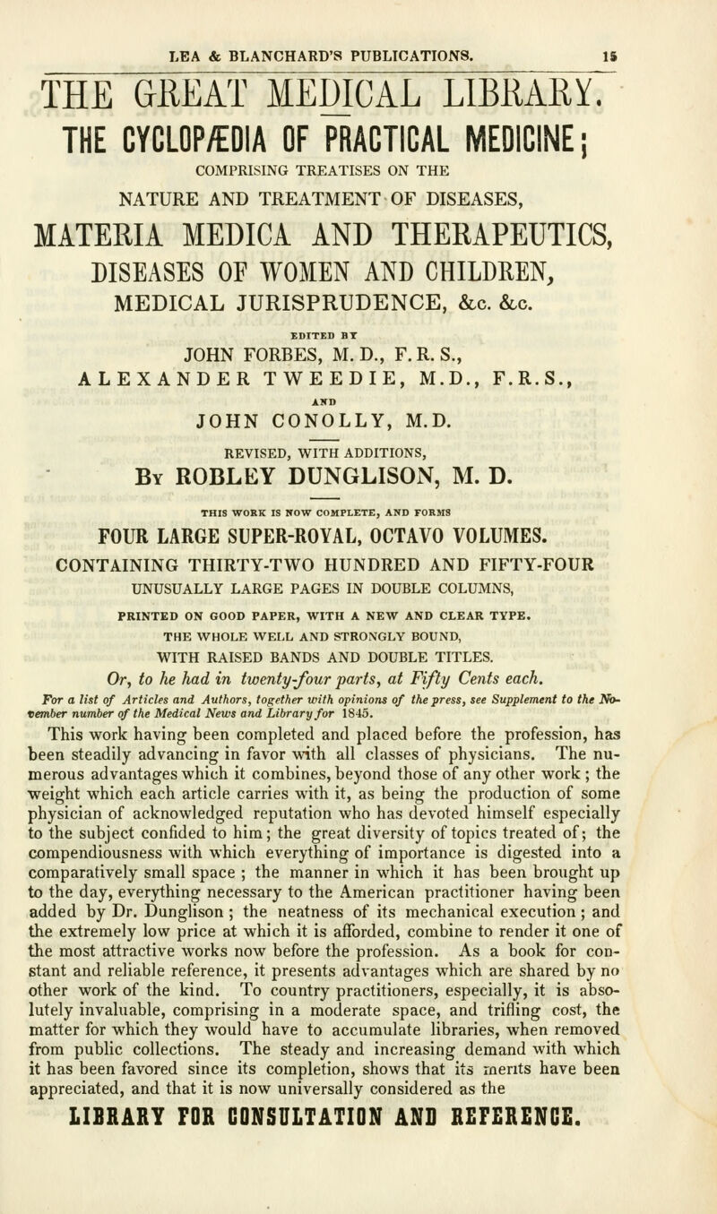 THE GREAT MEDICAL LIBRARY. THE CYCLOP/EDIA OF PRACTICAL MEDICINE; COMPRISING TREATISES ON THE NATURE AND TREATMENT OF DISEASES, MATERIA MEDICA AND THERAPEUTICS, DISEASES OF WOMEN AND CHILDREN, MEDICAL JURISPRUDENCE, &c. &lc. EDITED BT JOHN FORBES, M. D., F.R. S., ALEXANDER TWEEDIE, M.D., F.R.S., AKD JOHN CONOLLY, M.D. REVISED, WITH ADDITIONS, By ROBLEY DUNGLISON, M. D. THIS WORK IS NOW COMPLETE, AND FORMS FOUR LARGE SUPER-ROYAL, OCTAVO VOLUMES. ' CONTAINING THIRTY-TWO HUNDRED AND FIFTY-FOUR UNUSUALLY LARGE PAGES IN DOUBLE COLUMNS, PRINTED ON GOOD PAPER, WITH A NEW AND CLEAR TYPE. THE WHOLE WELL AND STRONGLY BOUND, WITH RAISED BANDS AND DOUBLE TITLES. Otj to he had in twenty-four parts, at Fifty Cents each. For a list of Articles and Authors, together with opinions of the press, see Supplement to the No- vember number of the Medical News and Library for 1845. This work having been completed and placed before the profession, has been steadily advancing in favor with all classes of physicians. The nu- merous advantages which it combines, beyond those of any other work ; the weight which each article carries with it, as being the production of some physician of acknowledged reputation who has devoted himself especially to the subject confided to him; the great diversity of topics treated of; the compendiousness with which everything of importance is digested into a comparatively small space ; the manner in which it has been brought up to the day, everything necessary to the American practitioner having been added by Dr. Dunglison ; the neatness of its mechanical execution; and the extremely low price at which it is afforded, combine to render it one of the most attractive works now before the profession. As a book for con- stant and reliable reference, it presents advantages which are shared by no other work of the kind. To country practitioners, especially, it is abso- lutely invaluable, comprising in a moderate space, and trifling cost, the matter for which they would have to accumulate libraries, when removed from public collections. The steady and increasing demand with which it has been favored since its completion, shows that its merits have been appreciated, and that it is now universally considered as the LIBRARY FOR CONSULTATION AND REFERENCE.