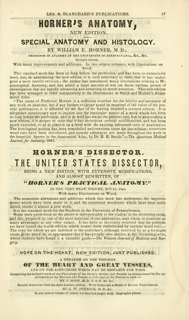 HORNER'S ANATOMYi NEW EDITION. SPECIAL anatomy AND HISTOLOGY. BY WILLIAM E. HORNER, M. D., PROFESSOR OF ANATOMY IS THE UJflTERSITr OF PENNSYLVANIA, &C., &C. Seventh edition. Wilh many improvements and additions. In two octavo volumes, with illustrations on wood. This standard work has been so long before the profession, and has been so extensively used, that, in announcing the new edition, it is only necessary to state, that it has under- gone a most careful revision ; the author has introduced many illustrations relating to Mi- croscopical Anatomy, and has added a large amount of text on those various points of investigation that are rapidly advancing and attracting so much attention. This new edition has been arranged to refer conv,eniently to the illustrations in Smith and Horner's Anato- mical Atlas. The name of Professor Horner is a sufficient voucher for the fidelity and accuracy of any work on anatomy, but if any further evidence could be required of the value of the pre- sent publication, it is afforded by the fact of its having reached a seventh edition. It is altogether unnecessary now to inquire into the particular merits of a work which has been so long before the profession, and is so well known as the present one, but in announcing a new edition, it is proper to state that it has undergone several modifications, and has been nruch extended, so as to place it on a level with the existing advanced state of anatomy.— The histological portion has been remodelled and rewritten since the last edition; numerous wood cuts have been introduced, and specific references are made throughout the work to the beautiful figures in the Anatomical Atlas, by Dr. H, H. Smith.—The American Medical Journal, for January, 1847. HORNER'S^ISSSCTOR. THE UNITED STATES DISSECTOR, BEING A NEW EDITION, WITH EXTENSIVE MODIFICATIONS, AND ALMOST REWRITTEN, OF ^^nORJ\£R^IS PR^iCTMC^ilj ^lJ\*JlTOJfIl^V^ IN ONE VERY NEAT VOLUME, ROYAL 12mo. With many Illustrations on Wood. The numerous alterations and additions which this work has undergone, the improve- ments which have been made in it, and the numerous wood-cuts which have been intro- duced, render it almost a new work. It is the standard work for the Students in the University of Pennsylvania. Some such guide-book as the above is indispensable to the student in the dissecting room, and this, prepared by one of the most accurate of our anatomists, may claim to combine as many advantages as any other extant. It has been so favorably received that the publish- ers have issued the fourth edition, which comes forth embellished by various wood cuts.— The copy for which we are indebted to the publishers, although received by us a fortnight since, gives proof in its appearance that it has already seen service at the dissecting table, •where students have found it a valuable guide.—The Western Journal of Medicine and Sur- gery- ,^ HOPE ON THE HEART. NEW EDITION, JUST PUBLISHED. A TREATISE ON THE DISEASES OF THE MEAItT A]\I> GKEAT VESSELS, AND ON THE AFFECTIONS WHICH MAY BE MISTAKEN FOR THEM. Comprising the autlior's view of the Physiology of the Heart's Action and Sounds as demonstrated by his ex- periments on the Motions and Sounds in It-UU and oa ilie Sounds in 1834—5. BY J. HOPE, M. D.. F. R S , &c. &c. Second American from the third London edition. Wilh Notes and a Detail of Recent Experiments.  BY C. W. PENNOCK, M. D., &c. In one octavo volume of nearly six hundred pages with thographic plates.
