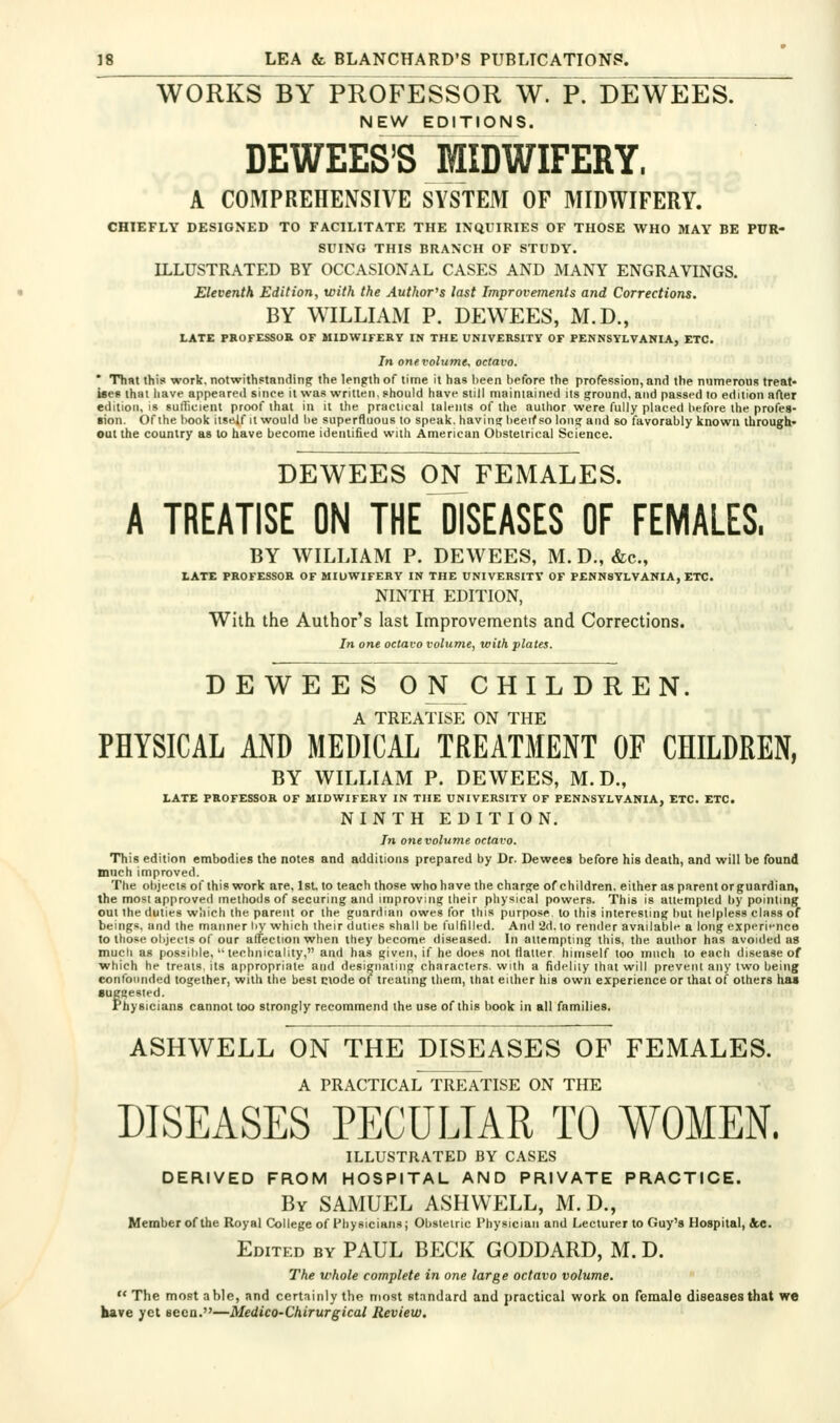 WORKS BY PROFESSOR W. P. DEWEES. NEW EDITIONS. DEWEES'SMIDWIFERY. A COMPREHENSIVE SYSTEM OF MIDWIFERY. CHIEFLY DESIGNED TO FACILITATE THE INQUIRIES OF THOSE WHO MAY BE PUR- SUING THIS BRANCH OF STUDY. ILLUSTRATED BY OCCASIONAL CASES AND MANY ENGRAVINGS. Eleventh Edition, with the Author^s last Improvements and Corrections. BY WILLIAM P. DEWEES, M.D., LATE PROFESSOR OF MIDWIFERY IN THE UNIVERSITY OF PENNSYLVANIA, ETC. In one volume, octavo. ' That this work, notwithstanding the length of time it has been before the profession, and the niimerouR treat- ises that have appeared since it was written, should have still niainiained its ground, and passed to edition afler edition, is sufficient proof that in it the praciioal talents of the author were fully placed before the profes- ■ion. Of the book itself it would be superfluous lo speak, having heeif so long and so favorably known through' out the country as to have become identified with American Obstetrical Science. DEWEES ON FEMALES. A TREATISE ON THE DISEASES OF FEMALES. BY WILLIAM P. DEWEES, M. D., &c., LATE PROFESSOR OF MIUWIFERY IN THE UNIVERSITY OF PENNSYLVANIA, ETC. NINTH EDITION, With the Author's last Improvements and Corrections. In one octavo volume, with plates. DEWEES ONCHILDREN. A TREATISE ON THE PHYSICAL AND MEDICAL TREATMENT OF CHILDREN, BY WILLIAM P. DEWEES, M.D., LATE PROFESSOR OF MIDWIFERY IN THE UNIVERSITY OF PENNSYLVANIA, ETC. ETC. NINTH EDITION. In one volume octavo. This edition embodies the notes and additions prepared by Dr. Dewees before his death, and will be found much improved. The objects of this work are, 1st. to teach those who have the charge of children, either as parent or guardian, ihe most approved inethoils of securing and improving their physical powers. This is attempted by pointing out the duties which the parent or the guardian owes for this purpose to this interesting but helpless class of beings, and the manner by which their duties shall be fulfilled. And '2d. to render available a long experi<'nce to those objects of our affection when they become diseased. In aiiempting this, the author has avoided as much as pos.«il>le, technicality, and has given, if he does not tiatter himself too much to each disease of which he treats, its appropriate and designating characters, with a fidelity that will prevent any two being confounded together, with the best ctode of treating them, that either his own experience or that of others haa suggested. Physicians cannot too strongly recommend the use of this book in all families. ASHWELL ON THE DISEASES OF FEMALES. A PRACTICAL TREATISE ON THE DISEASES PECULIAR TO WOMEN. ILLUSTR.\TED BY CASES DERIVED FROM HOSPITAL AND PRIVATE PRACTICE. By SAMUEL ASHWELL, M.D., Member of Ihe Royal College of Physicians j Obstetric I'hysician and Lecturer to Guy's Hospital, 4.C. Edited by PAUL BECK GODDARD, M. D. The whole complete in one large octavo volume.  The mopt able, and ccrtninly the most standard and practical work on female diseases that we kave yet seen.—Medico-Chirurgical Review.