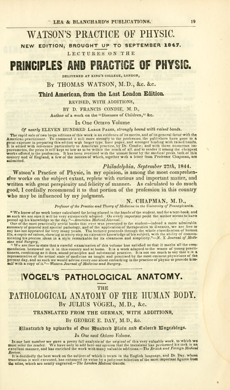 WATSON'S PRACTICE OF PHYSIC. NEW EDITION, BROUGHT UP TO SEPTEMBER 1847. LECTURES ON THE DELIVERED AT KING'S COLLEGE, LONDON, By THOMAS WATSON, M.D., &c. &c. Third American, from the Last London Edition. REVISED, WITH ADDITIONS, BY D. FRANCIS CONDIE, M. D., Author of a work on the Diseases of Children, &c. In One Octavo Volume Of nearly ELEVEN HUNDRED Large Pages, strongly bound with raised bands. The rapid sale of two lar^e ediiionsof ihis work is an evidence of its merits, and of its general favor with the American practitioner. To commend it still more strongly to the profession, the publishers have gone to a freat expense in preparing this edition with larger type finer paper, and stronger binding with raised bands. t is edited with reference particularly to American practice, by Dr. Condie; and with these numerous im- provements, the price is still kept so low as to be within the reach of all. and to render it among the cheapest works offered,to tlie profession. It has been received with the utmost favor by the medical press, both o( this country and of England, a few of the notices of which, together with a letter from Professor Cliapman, are submitted. Philadelphia, September 27th, 1844. Watson's Practice of Physic, in my opinion, is among the most comprehen- fifve works on the subject extant, replete with curious and important matter, and written with great perspicuity and felicity of manner. As calculated to do much good, I cordially recommend it to that portion of the profession in this country who may be influenced by my judgment. N. CHAPMAN, M.D., Professor of the Practice and Theory of Medicine in the University of Pennsylvania. We know of no work better calculated for being placed in the hands of the student, and for a text-book, and as such we are sure it will be very extensively adopted. On every important point the author seems to have posted up his knowledge to the day.—American MedicalJotcrnal. One of the most practically useful books that ever was presented to the student—indeed a more admirable Bummary of general and special pathology, and of the application of therapeutics to diseases, we are free to eay has not appeared for very many years. The lecturer proceeds through the whole classification of human ills, acapite arfca/cew, showing at every step an extensive knowledge of his subject, with the ability of commii- nicating his precise ideas in a style remarkable for its clearness and simplicity.—JV. Y. Journal of Medi- dne and Surgery. '' We are free to state that a careful examination of this volume has satisfied us that it merits all the coni- mendation bestowed on it in this country and at home. It is a work adapted to the wants of young practi- tioners, combining as it does, sound principles and substantial practice. It is not loo much to say that it is a representative of the actual slate of medicine as taught and practised by the most eminent physicians of the present day, and as such we would advise every one about embarking in the practice of physic to provide him- self with a copy of it.—Western Journal of Medicine and Surgery. IVdCEUS PATHOLOGICAL ANATOMY. THE PATHOLOGICAL ANATOMY OF THE HUMAN BODY. By JULIUS VOGEL, M.D., &c. TRANSLATED FROM THE GERMAN, WITH ADDITIONS, By GEORGE E. DAY, M.D., &c. KllustratctJ bs uptoavTJs of ©ite 5[9im^i-etj ^lain anti ecolorctr Iffnfjrabfnss. In One neat Octavo Volume. In our last number we gave a pretty full analysis of the original of this very valuable work, to which we must refer the reader. We have only to add here our opinion that the translator has performed his task in an excellent manner, and has enriched the work with many valuable additions.— The British and Foreign Medical Review. It is decidedly the best work on the subject of which it treats in the English language, and Dr. Day, whose translation is well executed, has enhanced its value by a judicious selection of the most important figures from the alias, which are neatly engraved.— The London Medical Gazette.