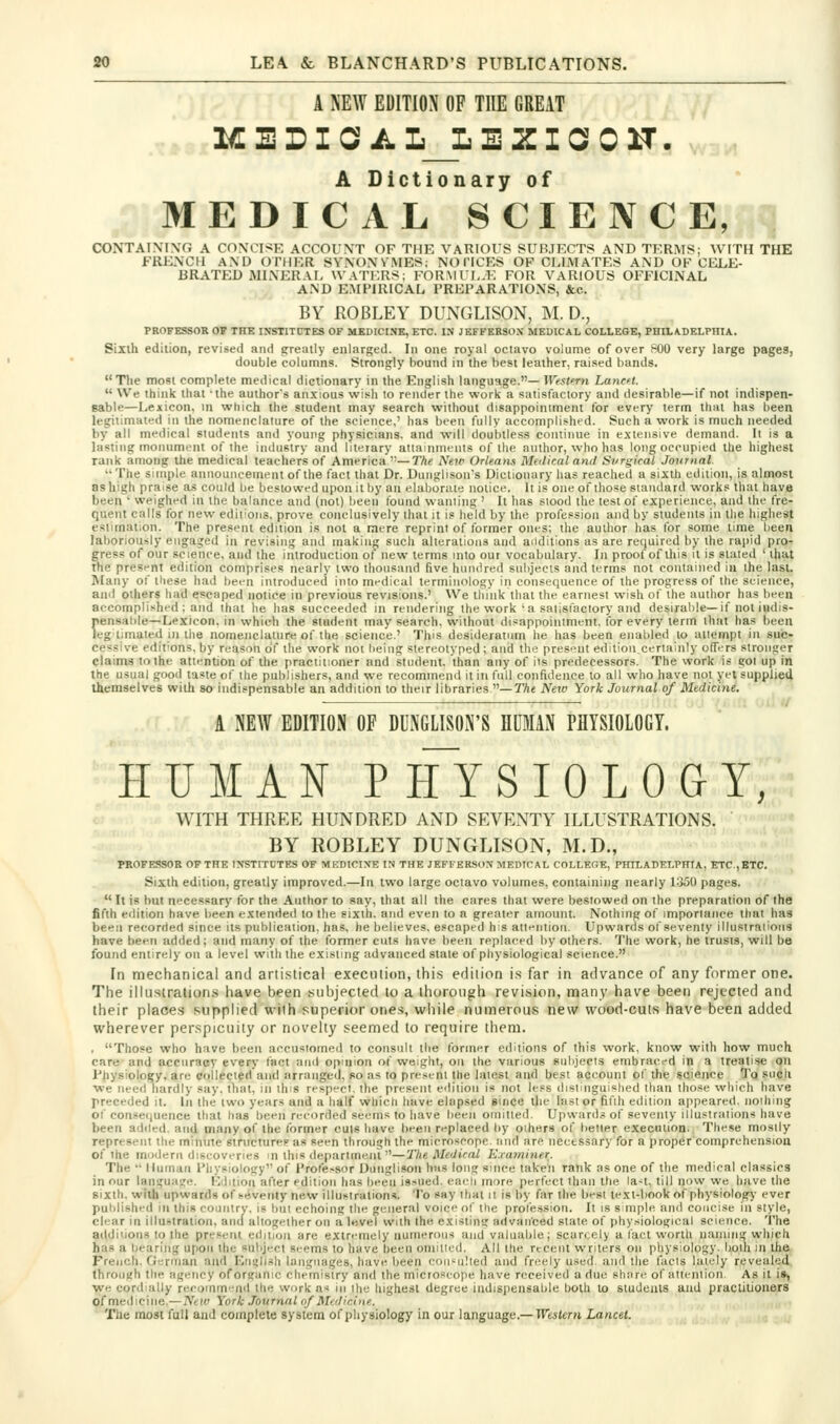 A NEW EDITION OF THE GREAT .,^.3 1€ E D I G? A L_L E ZI a 0 H. A Dictionary of MEDICAL SCIENCE, q CONTAINING A CONCISE ACCOUNT OF THE VARIOUS SUH.IECTS AND TERMS; WITH THE FRENCH AND OTHER SYNONVMES; NOTICES OF CLIMATES AND OF CELE- BRATED MINERAL WATERS; FORMUI,.E FOR VARIOUS OFFICINAL .■j^ AND EMPIRICAL PREPARATIONS, &c. BY EOBLEY DUNGLISON, M. D., PROFESSOR OF THE IXSTITCTES OF MEBICt.NK, ETC. IN JEFFERSOX MEDICAL COLLEGE, PHILA.DELPniA. Sixth edition, revised and greatly enlarged. In one royal octavo volume of over POO very large pages, double columns. Strongly bound in the best leather, raised bands. The most complete medical dictionary in the English language.— Wfslnn LancH.  We think that 'the author's anxious wish to render the work a satisfactory and desirable—if not indispen- sable—Lexicon, m which the student may search without disappoiniment for every term thai has been legitimated in the nomenclature of the science,' has been fully accomplished. Such a work is much needed by all medical students and young physicians, and will doubtless continue in extensive demand. It is a lasting monument of the industry and liteiary attaiiimcnls of the author, who has long occupied the liighesl rank among the medical teachers of America —The Neiv Orleaym Medical and Si'rgical Journal. The simple announcement of the fact that Dr. Dunglisou's Dictionary has reached a sixth edition, is almost as high praise as could be bestowed upon it by an elaborate notice. It is one of those standard works that have been • weighed in the balance and (not) been found wann'ng ' It has siood the lest of experience, and the fre- quent calls for new editions, prove conclusively that it is held by the profession and by students in the highest estimation. The present edition is not a mere reprint of former ones; the author has for some time been laboriously engaged in revising and making such alterations and aiidilions as are required by the rapid pro- gress of our science, and the introduction of new terms into out vocabulary. In proof of this it is slated ' that the presf nt edition comprises nearly two thousand five hundred subjects and terms not contained iu the last. Many of these had bei-n introduced into mi-dical terminology in consequence of the progress of the science, and others had escaped notice in previous revisions.' We think that the earnest wish of the author has been accomplished : and ihai he has succeeded in rendering the work ' a saiisfactory and desirable—if not indis- pensable—Lexicon, in which the student may search, without disappointment, for every term that has been leg timaied in the nomenclature of the science.' This desideratum he has been enabled to attempt in suic- cessive editions, by reason of the work noi being stereotyped; and the pres<'nt edition certainly ofTirs stronger claims to the attention of the practitioner and student, than any of its predecessors. The work is got up in the usual good taste of the publishers, and we recommend it in full confidence to all who have not yet supplied themselves wilh so indispensable an addition to their libraries —T/ie New York Journal of Medicine. A NEW EDITION OF DUNGLISON'S HUMAN PHYSIOLOGY. HUMAN PHYSIOLOaY, WITH THREE HUNDRED AND SEVENTY ILLUSTRATIONS. BY ROBLEY DUNGLISON, M.D., PROFESSOR OF THE INSTITUTES OF MEDICINE IN THE JEFFERSON MEDICAL COLLEGE, PHILADELPmA, ETC.,ETC. Sixth edition, greatly improved.—In two large ociavo volumes, containing nearly 1350 pages. It is but necessary for the Author to say, that all the cares that were bestowed on the preparation of the fifth edition have been extended to the sixih. and even to a greater amount. Nothing of importance that has been recorded since its publication, has, he believes, escaped his altfnliori. Upwards of seventy illustraiiotis have been added; and many of the former cuts have been replaced by others. The work, he trusts, will be found entirely on a level with the existing advanced stale of physiological science. In mechartical and artistical execution, thi.s ediiion i.s far in advance of any former one. The illu.stration.s have been subjected lo a ihorough revision, many have been rejected and their places supplied wilh superior ones, while numerous new wood-cut.s have been added wherever perspicuity or novelty seemed to require them. , Those who have been aecusiomod to consult llie former editions of this work, know with how much care and accuracy every fact and opinion of weight, on the various subjects embraecd in a treatise on Fhysiology, are collected and arranged, so as to prest-ni the laiesl and best account of the science To such we need hardly say. that, in this respect, the present ediiioii is not less dislinguished than those which have preceded it. In the two years and a half which have elapsed since the last or fifth edition appeared, noihing of consequence that lias been recorded seems to have been omitted. Upwards of seventy illustrations have been added, and many of the former cuts have bfcn r-'placed by oihers of better execution., These mostly represent the minute structurep as seen through the microscope and are necessary for a propercomprehensioa of the modern discoveries in this department—Tlie Medical Examiner. The  Human Physiology of Profe.<sor Dunglison has long since taken rank as one of the medical classics in our languaje. Ivbiion after edition has been issued, eaeli more perfect than the la-t, till now we have the sixth, with upwards of seventy new illustrations. To say ihai a Is by far the best text-book of physiology ever puldished in this country, is but echoing the general voice of the profe.ssion. It is s mple and concise in style, clear in illustration, and altogether on a level with the existin? advanced state of physiological science. The additions to the present edition are extn-mely numerous and valuable; scarcely a fact worth naming which has a bearing upon the subject si-ems to have been oniitied. All the recent writers on physiology, both in the French. German and Enelish languages, have been eoii-ulled and freely used, and the facts lately revealed through the agency oforeanic chemistry and the microscope have received a due share of attention. As it is, we cordially reroinm'ud the work a< in the highest degree indispensable both to students and practitioners of medicine.—Netv York Journal of Medicine. The most fall and complete system of physiology incur language.—ir^sJemiancet „ . ..j ,j.^ . . ,„ .,