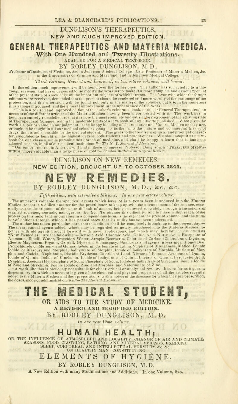 DUNGLISON'S THERAPEUTICS. NEW AND MUCH IMPROVED EDITION. GENERAL THERAPEUTICS AND MATERIA MEDICA. With One Hundred and T-wenty Illustrations. ADAPTED FOR A MEDICAL TEXT-BOOK. BY ROBLEY DUNGLISON, M.D., Professor of Institutes of Medicine, &(*. ill Jeti'erson Medical College; Lnie Professor of Materia Medica, &c. in the Universities of Virginia and Maryland, and lu Jeii'erson Medical College. Third Edition, Hevised and Improved, in two octavo volumes, well boujid. In this edition much improvemenl will he found over the former ones The author has subjected it to a tho- rough revision, and has endeavored to so modify the work as to miike it a more complete and exact exponent of the present state of knowledge on the impormni subjects of which it treats. The favor with which the former editions were received, demanded that the present should be rendered still more worlhyof the patronage of the profession, and this alteration will be tbuiid not only in the matter of the volumes, but also in the numerous illustrations introduced and the gf neral improvemnnt in the appearance of the work. ■' This is a revised and improved edition of the author's celebrated book, eniitled ' General Therapeutics;' an account of the difterent articles of the Materia Medica having been incorporated with it. The work has, in fact, been entirely remodelled, sothat it is now the most conipfete and saiistayorv exponent of the existingstaie of Therapeutical Science, within the moderate limits of a text-book.of any h it he rio published V\ hat gives the work a superior value, in our judgment, is the happy blendiiigof Therapeutics and MiUt^ria iNIedica as they are, or ought to be taught in all our medical schools: going no farther into the nature and commercial history of drugs than is indispensable for the medical student. This gives to the treat'se a clinical and practical charac- ter, calculated to benefit in ihe highest degree, both students and praciil oners. We shall adopt it as a text- book for our classes, while pursuing this branch of medicine, and shall be happy to learn that it has beea adopted as such, in all of our medical iiislituiioiis —The N Y. Journal of Mfl icine. Our junior brethren in America will find in these volumes of Professor Duiigbson. a 'Thesaurus Medica- MINUM,' more valuable than a large purse of gold — Lonrlon Mtdico-Chimrgtcnl Hevitw. DUNGLISON ON NEW REMEDIES. NEW EDITION, BROUGHT UP TO OCTOBER 1845. R Em E DIES. BY ROBLEY DUNGLISON, M.D., &c. &c. Fifth editio?i, with extensive additions. In one neat octavo volume. The numerous valuable therapeutical agents which have of late years been introduced into the Materia Medica. render it a difficult matter tor the practitioner to keep up with the advancement of the science, espe- cially as the descriptions of them are difficult of access, being scatttred so widtly llnougii transactions of learned societies, journals, monographs &c. &c. To obviate this difficulty, and to place wiihin reach ofihe profession this important information in a compendious form, is the object of the present volume, and the num- ber of editions through which it has passed show that its utility has not been underrated. The author has taken particular care that this edition shall be completely brought up to the present day — The therapeutical agenis added, which may be regarded as newly introduced into the jNlateria Meflica. to- gether wall old agents brought forward with novel applications, and which may iherefore be esteemed as New Remedies. are the following:—Benzoic Acid. Chromic Acid. Gallic Acid Nitric Acid. Phosphate of Ammonia, Binelli Water, Brocchieri Water. Alropia Beerberia. Chloride of Carbon (Chlorotbrm), Digitalia, Electro-Magnetism, Ergotin. Ox-gall, Glycerin, Ha-niospasy. Ha?mosiasis, Hagenia Abyssinica. Honey Bee, Protochloride of Mercury and Quinia. Iodoform. Carbonate of Lithia, Sulphate of Manganese, Matico, Double Iodide of Mercury and Morphia, lodhydrate of Morphia, Iodide of lodhydrate of Rlorphia, Muriate of Mor- phia and Codeia, Naphlhalin, Piscidia Erylhrina. Chloride of Lead Niirate of Poiassa. Arsenate of Quinia, Iodide of Quinia. Iodide of Cinchonia. Iodide of lodhydrate of Quinia. Lactate of Quinia. Pyroacetic Acid, (Naphtha, Acetone) Hyposulphate ot Soda. Phosphate of Soda, Iodide of lodhydrate of Strychnia, Double Iodide of Zinc and Strychnia. Double Iodide of Zinc and Morphia, and Valerianate of Zinc. ;  A work like this is obviously not suitable for either critical or analytical review. It is. so far as it goes, a dispensatory, in which an account is given of the chemical and physical properties of all the articles recently added to the Materia i\Iedica and their preparations with a noticeof the diseases for which they are prescribed, the doses, mode of administration &c.—The Medical Examiiier. IGAL STUDENT OR AIDS TO THE STUDY OF MEDICINE. A REVISED A\D MODIFIED EDITION. BY ROBLEY DUNGLISON, M. D. Li one 7ieat 12mo. volume. HUMAN HEALTH; OR, THE INFLUENCE OF ATMOSPHERE AND LOCALITY. CHANGE OF AIR AND CLIMATE. SEASONS. FOOD. CLOTHLVG, BATHING AND AIIXERXL SPRINGS, EXERCISE, SLEEP, CORPOREAL AND INTELLECTUAL PURSUITS, &c. &c., ON HEALTHY MAN: CONSTITUTING ELEMENTS OF HYGIENE. BY ROBLEY DUNGLISON, M.D. A New Edition with many Modifications and Additions. In one Volume, 8to.