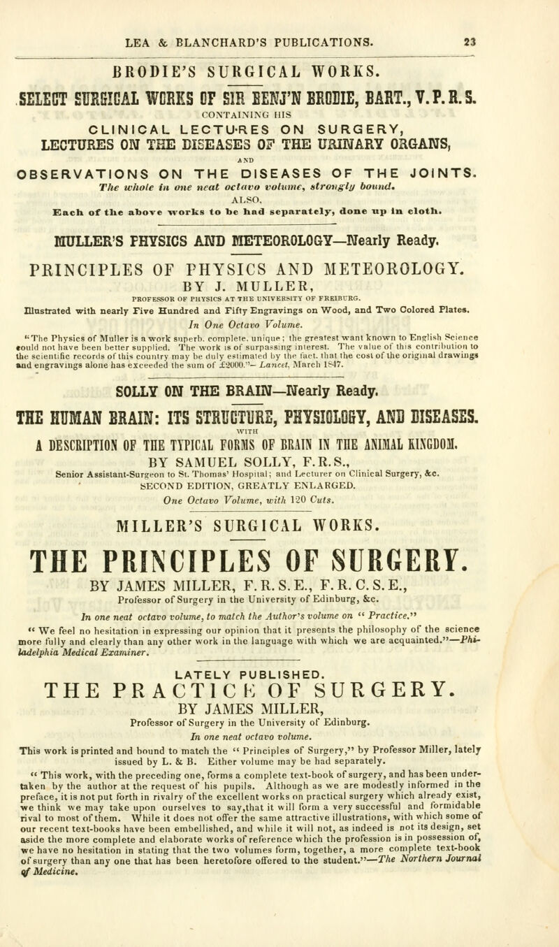 BRODIE'S SURGICAL WORKS. SEIECT SURSIGAL WCRES OF SIR BEKJ'N BRDBIE, BART., Y. P. R. S. CONTAINING HIS CLINICAL LECTU-RES ON SURGERY, LECTURES ON THE DISEASES 07 THE URINARY ORGANS, AND OBSERVATIONS ON THE DISEASES OF THE JOINTS. The whole in one neat octavo volume, strongly bound, ALSO, Kach of tlie above Trorks to be had separately, done up In cloth. raULLER'S PHYSICS AND raETEOROLOGY—Nearly Ready. PRINCIPLES OF PHYSICS AND METEOROLOGY. BY J. MULLER, PROFESSOR OF PHYSICS AT THE UNIVERSITY OF FREIBURG. Illustrated with nearly Five Hundred and Fifty Engravings on Wood, and Two Colored Plates. In One Octavo Volume. The Physics of Muller is a work siiperb. complele, unique; the grealest want known to English Science «ould not have been better supplied. The work is of surpassing inlerest. The value of this contril)Ulion to the scientific records of this counir)' may be duly esiimaled by the fact, ihat the cost of the original drawings aad engravings alone has exceeded the sum of £2000.- Lancet. March 1847. SOLLY ON THE BRAIN—Nearly Ready. THE HUMAN BRAIN: ITS STRUOTIJRE, PHYSIOLOfiY, AND BISEASES. WITH A DESCRIPTION OF THE TYPICAL FORMS OF RRAIN IN THE ANIMAL ELNGDOM. BY SAMUEL SOLLY, F.R.S., Senior Assistant-Surgeon to St. Thomas' Hospital; and Lecturer on Clinical Surgery, &c. SECOND EDITION, GREATLY ENLARGED. O/te Octavo Volume, with 120 Cuts. MILLER'S SURGICAL WORKS. THE PRIMCIPLES OF SURGERY. BY JAMES MILLER, F.R.S.E., F.R.C.S.E., Professor of Surgery in the University of Edinburg, &c. In one neat octavo volume, to match the Author's volume on  Practice.^' « We feel no hesitation in e.xpressing our opinion that it presents the philosophy of the science more fully and clearly than any other work in the language with which we are acquainted.—Phi- ladelphia Medical Examiner. LATELY PUBLISHED. THE PRACTICK OF SURGERY. BY JAMES MILLER, Professor of Surgery in the University of Edinburg. In one neat octavo volume. This work is printed and bound to match the  Principles of Surgery, by Professor Miller, lately issued by L. & B. Either volume may be had separately.  This work, with the preceding one, forms a complete text-book of surgery, and has been under- taken by the author at the request of his pupils. Although as we are modestly informed in the preface,'it is not put forth in rivalry of the excellent works on practical surgery which already exist, we think we may take upon ourselves to say,that it will form a very successful and formidable rival to most of them. While it does not offer the same attractive illustrations, with which some of our recent text-books have been embellished, and while it will not, as indeed is not its design, set aside the more complete and elaborate works of reference which the profession is in possession of, we have no hesitation in stating that the two volumes form, together, a more complete text-book of surgery than any one that has been heretofore offered to the student.—TAe Northern Journal qf Medicine,