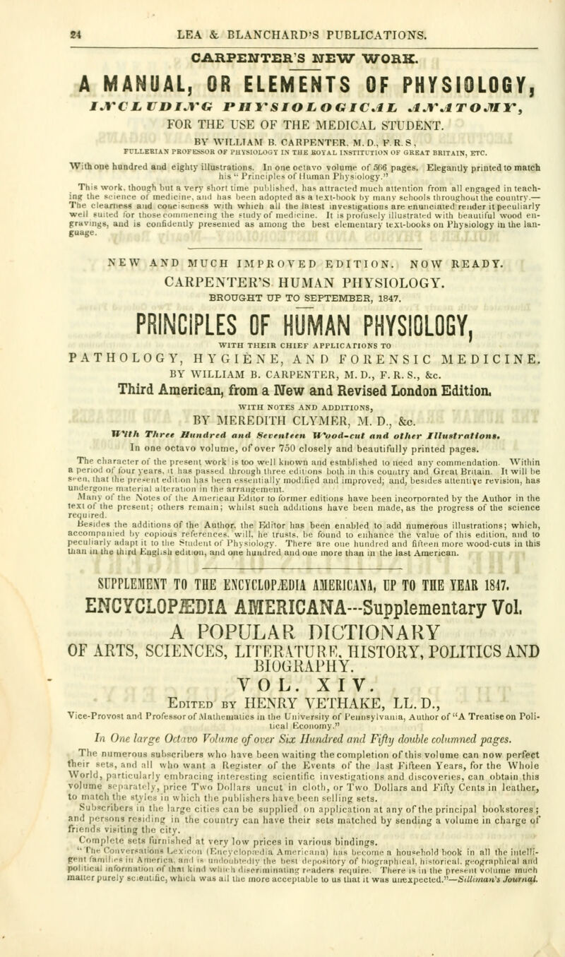 CARPENTER'S NHW TVORK. A MANUAL, OR ELEMENTS OF PHYSIOLOGY, FOR THE USE OF THE MEDICAL STUDENT. BY WILLIAM B. CARPENTER. M. D., F. R. S , FULLEEIAK PROFESSOR OF PHYSIOLOGY I.N TUE KOYAL INSTITUTION OF GREAT BRITAIN, ETC. With one hundred and eighty illustrations. Iiioneociavo volume of 5(16 pages. Elegantly printed to match his '• Principles of Human Pliyslology. This work, though but a very short time published, lias atiracled mucli attention from all engaged in teach- ing the science of medicine, and has Ijeeii adopted as a lext-liool< l)y many schools throughouUhe country.— The cieamesg and coiicisencss with which all the latest investigations are enuiiciaied render it peculiarly well suited lor those commencing the study of medicine. It is profusely illustrated with beautiful wood en- gravings, and is confidently presented as among the best elementary text-books on Physiology in the lan- guage. NEW AND MUCH IMPROVED EDITION. NOW READY. CARPENTER'S HUMAN PHYSIOLOGY. BROUGHT UP TO SEPTEMBER, 1847. PRINCIPLES OF HUMAN PHYSIOLOGY, WITH THEIR CHIEF APPHCAnONS TO PATHOLOGY, HYGIENE, AND FORENSIC MEDICINE. BY WILLIAM B. CARPENTER, M. D., F. R. S., &c. Third American, from a IVew and Revised London Edition. WITH NOTES AND ADDITIONS, , BY MEREDITH CLYMER, M. D., &c. i WVth Three Hundred and Seventeen Wood-cut and other Illu»tration$, In one octavo volume, ofover 750 closely and beautifully printed pages. The character of the present work is too well known and established to need any commendation. Within a period of four years, it has passed through three editions both in this country and Great Britain. It will be st-en. that the present edition has been essentially modified and improved; and, besides attentive revision, has undergone material alteration in the arrangement. Many of the Notes of the American hMuor to former editions have been incorporated by the Author in the text of the present; others remain; whilst such additions have been made, as the progress of the science required. Besides the additions of the Author, the Editor has been enabled to add numerous illustrations; which, accompanied by copious references, will, he trusts, be found to enhance the value of this edition, and to peculiarly adapt it to the Student of Physiology. There are one hundred and fifteen more wood-cuts in this than ill the third Kugl.sh edition, and one hundred and one more than in the last American. SUPPLEMEXT TO THE EXCYCLOPJIDIA AMERICANA, UP TO THE YEAR 1817. ENCYCLOPiEDIA AMERICANA-Supplementary Vol. A POPULAR DICTIOiNARY OF ARTS, SCIENCES, LITER.VTURE. HISTORY, POLITICS AND BIOGRAPHY. VOL. XIV. Edited by HENRY VETHAKE, LL.D., Vice-Provost and Professor of .Mathematics m the University of I'eniisylvania, Author of A Treatise on Poli- tical Economy. In One large Octavo Volume ofover Six Hundred and Fifty double columned pages. The numerous subscribers who have been waiting the completion of this volume can now perfect their sets, and all who want a Resrister of the Events of the last Fifteen Years, for the Whole World, particularly enibracinsr interesting scientific investigations and discoveries, can obtain this volume separately, price Two Dollars uncut in cloth, or Two Dollars and Fifty Cents in leathec, to match the styles in which tlie publishers have been selling sets. Subscribers in the large cities can be supplied on application at any of the principal bookstores ; and persons residing in the country can have their sets matched by sending a volume in charge of friends visiting the city. Complete sets furnished at very low prices in various bindings. '• The Conversations Lexicon (Fncyolop.Tdia Americana) has become a household book in all the inlelli- gent families In America, and i« uiidouhtedly the best depository of hiographical. historical. gHographiral and political inforinaiioii of that kind wlmh discriminating r.-aders require. There is in the present volunie much matter purely scientific, which was ail the more acceptable to us that it was unexpected.—iSiWwia/i'i Journai.