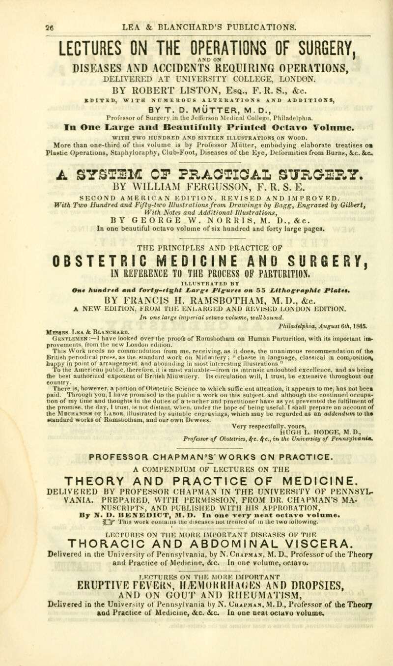 LECTURES ON THE OPERATIONS OF SURGERY, AND ON ' DISEASES AND ACCIDENTS REQUIRING OrERATIONS, DELIVERED AT UNIVERSITY COLLEGE, LONDON. BY ROBERT LlSTOxN, Esq., F. R. S., &c. SDITED, WITH NUMEIIOUS ALTEUATIONS AND ADI)ITIO:NS, BY T. D. MUTTER, M. D., Professor of Surjrery in the JelTersoii Mcilical College, Philadelphia. In One Laria^e and Beautifully Printed Octavo Volume. WITH TWO HUNDRED AND SIXTEEN ILLUSTRATIONS ON WOOD. More than one-third of tins volume is hy Prolessor Miilter, embodying elaborate treatises on Plastic Operations, Stapii^loruphy, Club-Foot, Diseases of the Eye, Delormities from Burns, &c.&c. A SYSTEM CP PRAOTIGAL STJUGIP-Y. BY WILLIAM FERGUSSON, F. R. S. E. SECOND AMERICAN i: D IT I O N , R K V I S K D AND I .M P R O V K D. With Two Hundred and Fifty-two Illustrations from Drawings by Bagg, Engraved by Gilbert, With Notes and Additional Illustrations, BY GEORGE W. NORRIS, M. D.,&c. la one beautiful octavo volume of six hundred and forty large pages. THE PRINCIPLES AND PRACTICE OF OBSTETRIC MEDICINE AND SURCERY, IS REFEBEXCE TO THE PROCESS OF PABTCEITIOS. ILLL'S rnATEII HT On* hundred and fortif-etght l^arg-e J'^lg^reg on 55 IiUhograpMe I*l«t*»» BY FRANCIS H. RAMSBOTIIAM, M. D., &c. A NEW EDITION, HIOAI THE ENLARGED AND REVISED LONDON EDITION. In one large imperial octavo volume, well bound. Philadelphia, August 6th, 1845. Messrs Lea &. Bl\nchabd. Gentlemen :—1 have looked over the proofs of Ramsbotham on Human Parturition, with its important im- provements. I'rom the new Jyondoii edition. This Work needs no commeiidaiioii iVom me, receiving, us it does, the unanimous recommendation of the British periodical presg, as the siandard *ork on Midwilery; chaste in language, classical in comjiosition, happy in point of arrangement, and alioumling in most interesting illustrations.'' To the American pul)lic. therefore, it is most valuable—from its intrinsic undoubted excellence, and as being the best authorised exponent of Urilish Miuwifery. lis circulation will, I trust, be extensive throughout our country. There is, however, a [.ortion of Obstetric Science to which sufficient attention, it appears to me, has not been paid. Through you, I have promised to the public a work on this subject and although the continued occupa- tion of my lime and thoughts in the duties of a teacher and practitioner have as yet prevented the fulfilment of the promise, the day, I trust, is not distant, when, under the liope of being useful, I shall prepare an account of the Mechanism ok Labor, illusiraled by suiiable engravings, which may be regarded as an addendum to th« Maudard works of Ramstiotham, and our own Dewees. Very respectfully, yours, HUGH L. HODGE, M.D, PToftssor of Obstetrics, ^e. Sf-c, in the University of Pennsylvanuu PROFESSOR CHAPMAN'S WORKS ON PRACTICE. A COMPENDIUM OF LECTURES ON THE THEORY AND PRACTICE OF MEDICINE. DELIVEKED BY PROFES.SOR CH.APMAN IN THE UNIVERSITY OF PENNSYL- VANIA. PREP.AKKU, WU'H PERV1I8SI0N, FROM DR. CHAPMAN'S MA- NUSCRIPT,«, AND PUBLISHED WITH HIS APPROBATION, By N. D. BENEDICT, M. D. In one very neat octavo volume. ft^ 'I'his work conlains the diseases not treated of in ihe two lollowing. LKCrURE-* ON THE MORE I.MI'ORTaNT DISEASES OF THE THORACIC AND ABDOMINAL VISCERA. Delivered in the University of Pennsylvania, by N. Chapman, M. D., Professor of the Theory and Practice of Medicine, &c. In one volume, octavo. LECTURES ON THE AIOKK IMPORTANT ERUPTIVE FEVEKS, HiEVI(H<KllA(;ES A\'n DROPSIES, AND ON GOUT AND RHEUMATISM, Delivered in the Univer.-^iiy of IVntisylvania by N. Chai'.man, M. D., Profe.s.sor of the Theory and Practice of Medicine, «&c. dec In one neat octavo volume.
