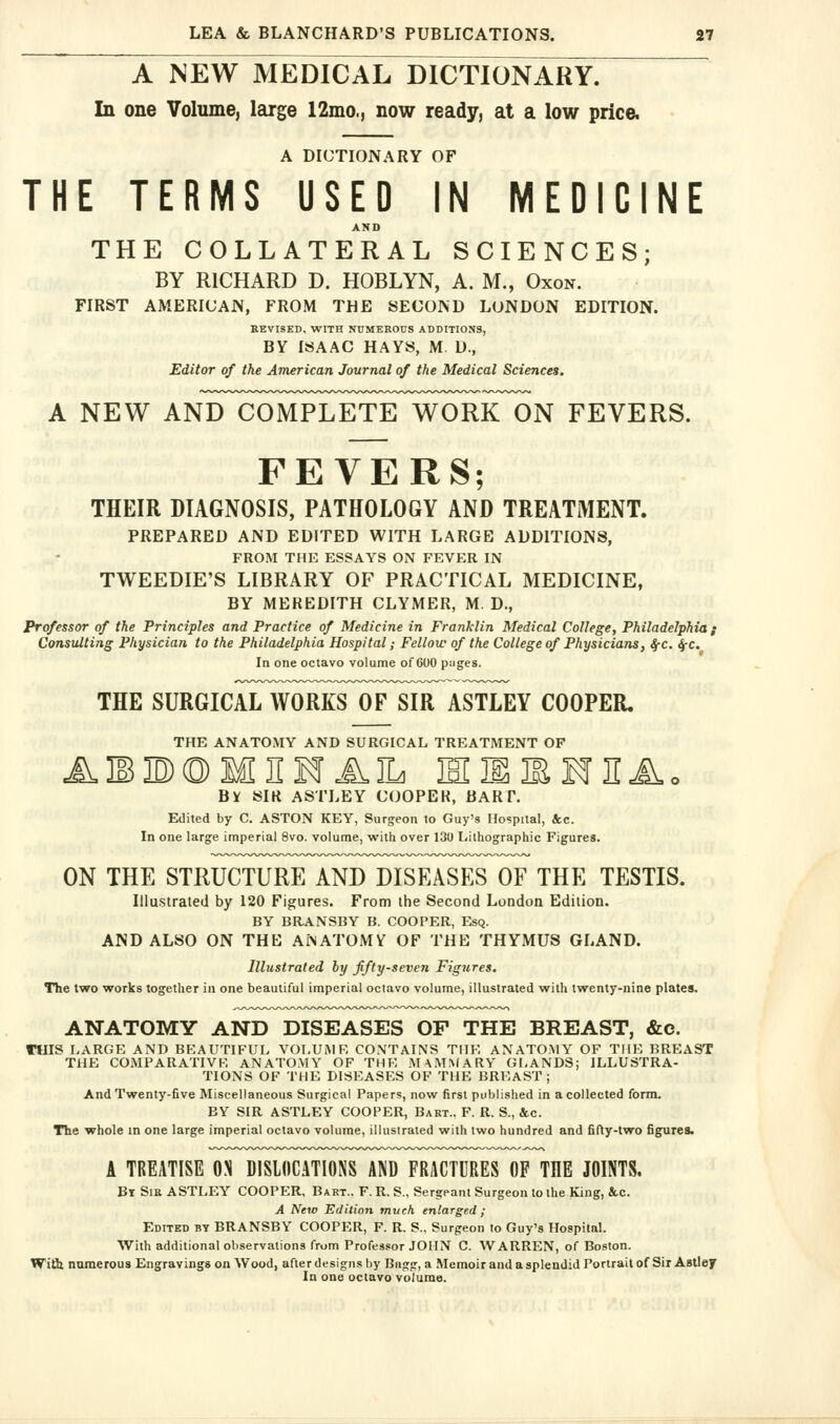 A NEW MEDICAL DICTIONARY. In one Volume, large 12mo., now ready, at a low price. A DICTIONARY OF THE TERMS USED IN MEDICINE AND THE COLLATERAL SCIENCES; BY RICHARD D. HOBLYN, A. M., Oxon. FIRST AMERICAN, FROM THE SECOND LONDON EDITION. REVISED. WITH NUMEROUS ADDITIONS, BY ISAAC HAYS, M D., Editor of the American Journal of the Medical Sciences. A NEW AND COMPLETE WORK ON FEVERS. FEVERS; THEIR DIAGNOSIS, PATHOLOGY AND TREATMENT. PREPARED AND EDITED WITH LARGE ADDITIONS, FROM THE ESSAYS ON FEVER IN TWEEDIE'S LIBRARY OF PRACTICAL MEDICINE, BY MEREDITH CLYMER, M. D., Professor of the Principles and Practice of Medicine in Franklin Medical College, Philadelphia i Consulting Physician to the Philadelphia Hospital; Fellow of the College of Physicians, 4-c. ^c. In one octavo volume of COO piiges. THE SURGICAL WORKS OF SIR ASTLEY COOPER. THE ANATOMY AND SURGICAL TREATMENT OF ABBOMHKfAIL HIlIBHIIiv.o By SIK ASTLEY COOPEK, BART. Edited by C. ASTON KEY, Surgeon to Guy's Hospital, &c. In one large infiperial 8vo. volume, with over 130 Lithographic Figures. ON THE STRUCTURE AND DISEASES OF THE TESTIS. Illustrated by 120 Figures. From the Second London Edition. BY BRANSBY B. COOPER, Esq. AND ALSO ON THE ANATOMV OF THE THYMUS GLAND. Illustrated hy fifty-seven Figures. The two works together in one beautiful imperial octavo volume, illustrated with twenty-nine plates. ANATOMY AND DISEASES OF THE BREAST, &c. TUIS LARGE AND BEAUTIFUL VOI.UiMF, CONTAINS THE ANATOMY OF THE BREAST THE COMPARATIVK ANATOMY OF THE .MAMMARY GLANDS; ILLUSTRA- TIONS OF THE DISEASES OF THE BREAST; And Twenty-five Miscellaneous Surgical Papers, now first published in a collected form. BY SIR ASTLEY COOPER, Bart., F. R. S., &c. The whole in one large imperial octavo volume, illustrated with two hundred and fifty-two figures. A TREATISE ON DISLOCATIONS AND FRACTURES OP THE JOINTS. Bt Sir ASTLEY COOPER, Bart.. F. R. S., Sergeant Surgeon to the King, &c. A New Edition much enlarged; Edited bt BRANSBY COOPER, F. R. S., Surgeon to Guy's Hospital. With additional observations from Professor JOHN C. WARREN, of Boston. With numerous Engravings on Wood, after designs by Bagg, a Memoir and a splendid Portrait of Sir Astley In one octavo volume.