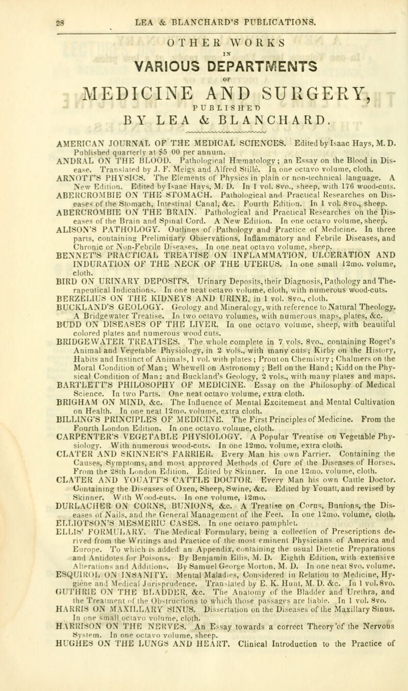 OTHER WORKS VARIOUS DEPARTMENTS OF MEDICINE AND SURGERY, PUBLISHED BY LEA & BLAN CHARD. AMERICAX JOURNAL OF THE MEDICAL SCIENCES. Edited by Isaac Hays, M. D. Published quarierly at §5 00 per annum. ANDRAL ON THE BLOOD. Pathologiral Hnsmatology; an Essay on the Blood in Dis- ea>e. Translated by J. F. Meigs and Alfred Stilie. In one ociavo volume, cloth. ARNOTF'S PHYSICS. The Elements of Physics in plain or non-technical language. A New Edition. Edited by Isaac Havs, M. I). In 1 vol. 8vo., sheep, with 176 wood-cuts. ABEUCROMBIE ON THE STOMACH. Pathological and Practical Researches on Dis- eases of the Stomach, Intestinal Canal, &c. Fourth Edition. In 1 vol. 8vo., sheep. ABERCROMBIE ON THE BRAIN. Pathological and Practical Researches on the Dis- eases of the Brain and Spinal Cord. A New Edition. In one ociavo volume, sheep. ALISON'S PATHOLOGY. Outlines of Pathology and Practice of Medicine. In three parts, containing Preliminary Observations, Inflammatory and Febrile Diseases, and Chronic or Non-Febrile Diseases. In one neat octavo volume, sheep. BENNET'S PRACTICAL TREATISE ON INFLAMMATION, ULCERATION AND INDURATION OF THE NECK OF THE UTERUS. In one small 12mo. volume, cloth. BIRD ON URINARY DEPOSITS. Urinary Deposits, their Diagnosis, Pathology and The- rapeutical Indications. In one neat octavo volume, cloth, with numerous wood-cuts. BERZELIUS ON THE KIDNEYS AND URINE, in 1 vol. 8vo., cloth. AUCKLAND'S GEOLOGY. Geology and Mineralogy, with reference to Natural Theology. A Bridge water Treatise. In two octavo volumes, with numerous maps, plates, &c. BUDD ON DISEASES OF THE LIVER. la one octavo volume, sheep, with beautiful colored plates and numerous woodcuts. BRIDGE WATER TREATISES. The whole complete in 7 vols. 8vo., containing Rogel's Animal and Vegetable Physiology, in 2 vols., with many cuts; Kirby on the History, Habits and Instinct of Animals, 1 vol. with plates ; Prout on Chemistry ; Chalmers on the Moral (Condition of Man; Whewell on Astronomy; Bell on the Hand; Kiddon the Phy- sical Condition of Man; and Buckland's (Jeology, 2 vols., with many plates and maps. BARTLETT'S PHILOSOPHY OF MEDICINE. Essay on the Philosophy of Medical Science. In two Parts. One neat octavo volume, extra cloth. BRIGHAM ON MIND, &c. The Influence of Mental Excilemeut and Mental Cultivation on Health. In one neat I2mo. volume, extra cloth. BILLING'S PRINCIPLES OF MEDICINE. The First Principles of Medicine. From the Fourth London Edition. In one octavo volume, cloth. CARPENTER'S VEGETABLE PHYSIOLOGY. A Popular Treatise on Vegetable Phy- siology. With numerous wood-cuts. In one 12mo. volume, extra cloth. CLATER AND SKINNER'S FARRIER. Every Man his own Farrier. Containing the Causes, Symptoms, and most approved Methods ol Cure of the Diseases of Horses. From the 28th London Edition. Edited by Skinner. In one 12mo. volume, cloth. CLATER AND YOUATT'S CATTLE DOCTOR. Every Man his own Cattle Doctor. Containing the Diseases of Oxen, Sheep, Swine, &c. Edited by Youatt, and revised by Skinner. With Wood-cuts. In one volume, 12mo. DURLACHER ON CORNS, BUNIONS, &c. A Treatise on Corns, Bunions, the Dis- eases ot Nails, and the General Management of the Feel. In one 12mu. volume, cloth. ELLIOTSON'S MESMERIC CASES. In one ociavo pamphlet. ELLls' FORMULARY, 'i'he Medical Formulary, being a collection of Prescriptions de- rived from the Writings and Practice of the most eminent Physicians of America and Europe. To which is added an Appendix, conlaining the usual Dietetic Preparations and Antidotes for Poisons. By Benjamin Ellis, M. D. Eighth Edition, with extensive Aliprations and Additions. By Samuel George Morton, M. D. In one neat 8vo. vcdume. ESQUIKOL ON INSANITY. Mental Maladies, Considered in Relation to Medicine, Hy- giene and Medical Jurisprudence. Translated by E. K. Hunt, M. D. &c. In 1 vol.Svo. GUrilRlE ON THE BLADDER, &c. The Anatomy of the Bladder and Urethra, and the Treaiment (d the Obstructions to which those passages are liable. In 1 vol. 8vo. HARRIS ON MAXILLARY SINUS. Dissertation on the Diseases of the Maxillary Sinus. In one small ociavo volume, cloth. HARRISON ON THE NERVES. An Essay towards a correct Theory of the Nervous Sysif-m. In one octavo volume, sheep. HUGHES ON THE LUNGS AND HEART. Clinical Introduction to the Practice of