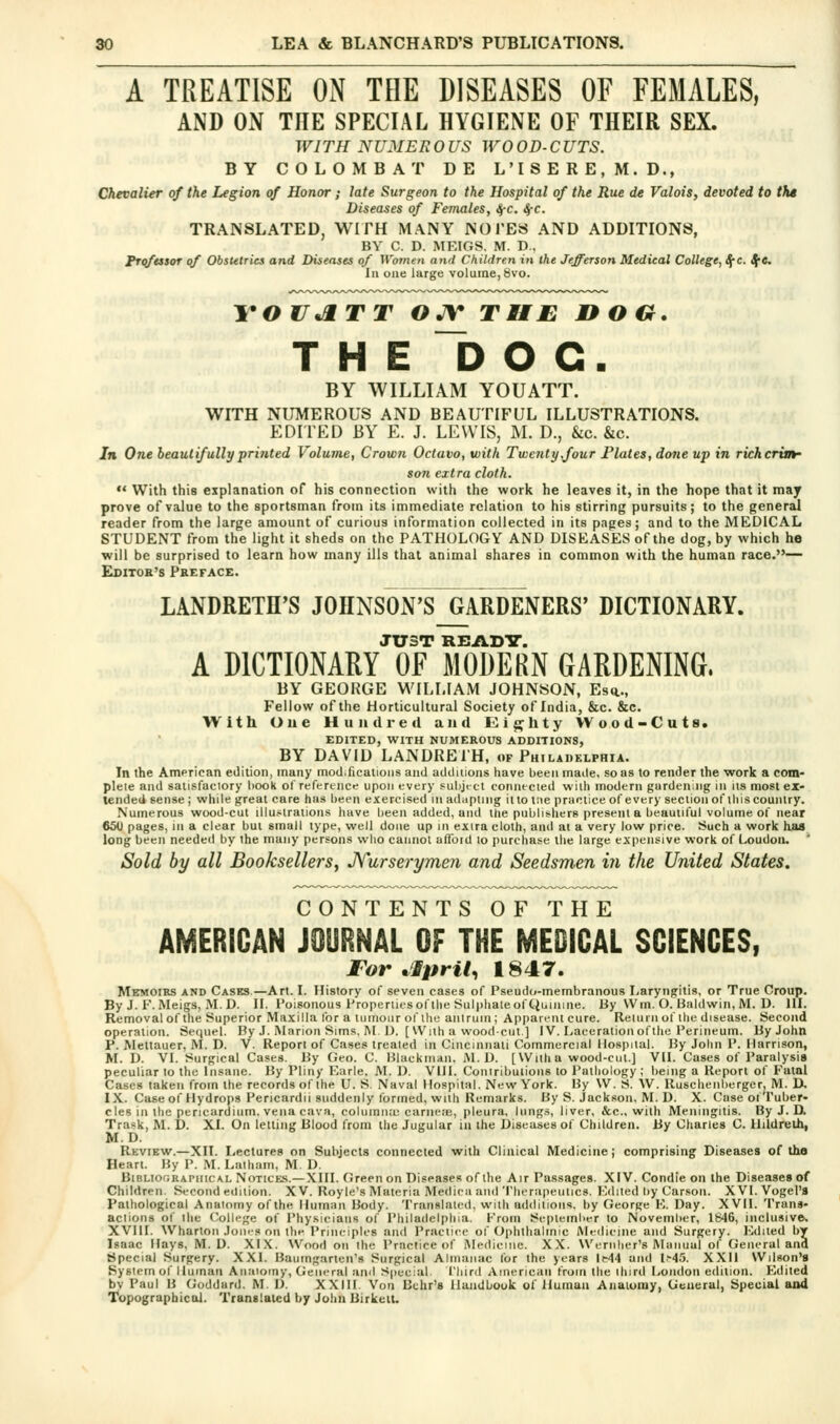 A TREATISE ON THE DISEASES OF FEMALES, AND ON THE SPECIAL HYGIENE OF THEIR SEX. WITH NUMEROUS WOOD-CUTS. BY COLOMBAT DE L ' I S E R E , M. D., Chevalier of the Legion of Honor; late Surgeon to the Hospital of the Rue de Valois, devoted to tht Diseases of Females, ^c. SfC. TRANSLATED, WIFH MANY NOTES AND ADDITIONS, BV C. D. MEIGS. M. D., FT<ifessor of Obstetrics and Diseases of Women and Children in the Jefferson Medical College, ^'c. Sj^e. Ill one large volume, 8vo. ToujxTT ojy THE noo. THE 1) O C. BY WILLIAM YOUATT. WITH NUMEROUS AND BEAUTIFUL ILLUSTRATIONS. EDITED BY E. J. LEWIS, M. D., &c. &c. In One beautifully printed Volume, Crown Octavo, with Twenty,four Flutes, done up in richcrvn- son extra cloth.  With this explanation oT his connection with the work he leaves it, in the hope that it may prove of value to the sportsman from its immediate relation to his stirring pursuits; to the general reader from the large amount of curious information collected in its pages; and to the MEDICAL STUDENT from the light it sheds on the PATHOLOGY AND DISEASES of the dog, by which he will be surprised to learn how many ills that animal shares in common with the human race.— Editos's Preface. LANDRETH'S JOHNSON'S GARDENERS' DICTIONARY. JUST READT. A DICTIONARY OF MODERN GARDENING. BY GEOKGE WILLIAM JOHNSON, Es*., Fellow of the Horticultural Society of India, &c. &c. With Oue Hun die a and Eighty Wood-Cuts. EDITED, WITH NUMEROUS ADDITIONS, BY DAVID LANDREIH, of Philadelphia. In the Amprican edition, many modifications and aildiiions have been made, so as to render the work a com- plete and salisfaclory hook ol' reference upon every sulijrcl connecied with modern gardening in us most ex- tended sense; while great care has been exercised inadiiplmg itlo tne practice of every section of ill is country. Numerous wood-cut illustrations have been added, and the publii-hers present a beautiful volume of near 650 pages, in a clear but small type, well done up in exira cloth, and at a very low price. Such a work has long been needed by the many persons who cannot uflbid to purchase the large expensive work of Loudon. Sold by all Booksellers, Jfurserymen and Seedsmen in the United States. CONTENTS OF THE AMERICAN JOURNAL OF THE MEDICAL SCIENCES, ror ^Ipril, 1847. Memoirs and Cases.—Art. I. History of seven cases of Pseud(<-inembranous Laryngitis, or True Croup. By J. F. Meigs, M. D. II. Poisonous Properties of the Sulphate of Ciuinine. By Wm. O. Baldwin, M. D. HI. Removal of the Superior Maxilla for a tumour of the anlruin; Apparent cure. Relurn of the disease. Second operation. Sequel. By J. Murioii Sims. M. U. [With a woodcut] IV. Laceration ofthe Perineum. By John P. Mettauer, M. D. V. Report of Cases treated in Cincinnati Commercial Hospital. By John P. Harrison, M. D. VI. Surgical Cases. By Geo. C. Blackmail. M.l). [Wiilia wood-cut.] VH. Cases of Paralysis peculiar to the Insane. By Pliny Earle. M. D. VIH. Conlribulions to Pathology ; being a Report of Fatal Cases taken from the records of the U. S. Naval Hospital. New York. By \V. S. W. Rusclienberger, M. D. IX. Case of Hydrops Pericardii suddenly formed, with Remarks. By S. Jackson. M. D. X. Case of Tuber- cles in the pericardium, vena cava, columiiu: carne.'E, pleura, liing.s, liver, &c., with Meningitis. By J. D. Trask, M. D. XI. On letting Blood from the Jugular in the Diseases of Children. By Charles C. Hildrelh, M.D. Review.—XII. I^ectures on Subjects connected with Clinical Medicine; comprising Diseases of ths Heart. By P. M. Latham, M. D. BiBLiOGRAniiCAL NOTICES.—XIII. Green on Diseases of the Air Passages. XIV. Condie on ihe Diseases of Children. Second edition. XV. Royle's Materia Medicii and 'I'herapeutics. Kilned by Car.son. XVI. Vogel'S Pathological Anatomy of the Human Body. Translated, with additions, by George F,. Day. XVH. Trans- actions of the (College of Physicians of Philadelphia. From September to November, 1646, inclusive. XVIH. Wharton Jones on the Principles and Practice of Ophthalmic Medicine and Surgery. lOdiled by Isaac Hays, M.D. XI.X. Wood on the Practice of Medicine. XX. Wernlier's Miinuul of General and Special Surgery. XXI. Baumgarten's Surgical Almanac for the years IH4 and 1^4.'5. XXH Wilson's System of Human Anatomy, General and Special. I'liird American from the ihird London edition. Edited by Paul B Goddard. M. D. XXIH. Von Bchr's Handbook of Human Anatomy, General, Special and Topographical. Translated by John BirkclU