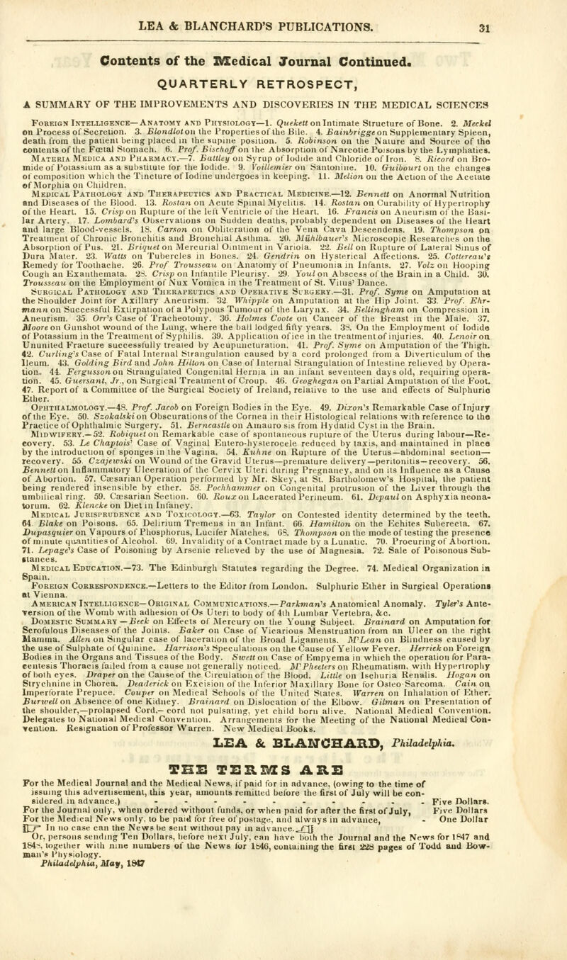 Contents of the 3MEedical Journal Continued. QUARTERLY RETROSPECT, A SUMMARY OF THE IMPROVEMENTS AND DISCOVERIES IN THE MEDICAL SCIENCES Foreign Intelligence—Anatomy AND Phvsiologt—1. Qt(fi-e« on Intimate Structure of Bone. 2. Meckel on Process of Secretion. 3. Blondtot on Ihe Propertiesof the Bile. 4. £ot?if>rigg'« on Supplementary Spleen, death from the patient being placeU in the supine position. 5. Robinson on the Nature and Source of the contents of the Fffital Stomach. 6. Prof. Bisclioff on ihe Absorplion of Narcotic Poisons by the Lymphatics. Materia Medica and Pharmacy.—7. hattley on Syrup of Iodide and Chloride of Iron. 8. Ricord on Bro- mide of Potassium as a substitute for the Iodide. 9. Voillemier on Santonine. 10. Guibourt on ihe changes of composition which the Tincture of Iodine undergoes in keeping. 11. Mtlion on the Action of the Acetate of Morphia on Children. Medical Pathology and Therapeutics and Practical Medicine.—12. Bennett on Anormal Nutrition and Diseases of the Blood. 13. iio.sfa^i on Acute Spinal Myelitis. 14. iioifan on Curability of Hypertrophy of the Heart. 15. Cfisp on Rupture of the left Ventricle of the Heart. 16. J^ranci's on Aneurism of the Basi- lar Artery. 17. Lombards Observations on Sudden deaths, probably dependent on Diseases of the Heart and large Blood-vessels. 18. Carson on Obliteration oi' the Vena Cava Descendens. 19. Thoinpsoti on Treatment of Chronic Bronchitis and Bronchial Asthma, all. Muhlbauer's Microscopic Researches on the Absorption of Pus. 21. Briquet on Mercurial Oinlment in Variola. •22. Bell on Rupture of Lateral Sinus of Dura Mater. 23. Watts on Tubercles in Bones. 24. Gendrin on Hysterical Affections. 25. Cotlereait's Remedy for Toothache. 26. Prof Trousseau on Anatomy of Pneumonia in Infants. 27. Volz on Hooping Cough an Exanthemata. 28. Cn^p on Int'antile Pleurisy. 29. Vou/on Abscess of the Brain in a Child. 30. Trousseau on the Employment of Nux Vomica in the Treatment of St. Vitus' Dance. Surgical Pathology and Therapeutics and Operative Surgery.—31. Pro/. Syme on Amputation at the Shoulder Joint tor Axillary Aneurism. 32 Whipple on Amputation at the Hip Joint. 33. Prof. Ehr- mann on Successful Extirpation of a Polypous Tumour of the Larynx. 34. Bellingham on Compression in Aneurism. 35. Orr^s Case of Tracheotomy. 36. Holmes Coote on Cancer of the Breast in the Male. 37. Moore on Gunshot wound of the Lung, where the ball lodged fifty years. 38. On the Employment of Iodide of Potassium in the Treatment of Syphilis. 39. Application ofice in the treatment of injuries. 40. Lenoiron Ununited Fracture successfully treated by Acupuncturation. 41. Prof. Sxjme on Amputation of the Thigh. 42. OMWi'ng^'.s Case of Fatal Internal Strangulation caused by a cord prolonged from a Diverticulum of the Ileum. 43. Golding Bird and John Hilton on Case of Internal Strangulation of Intestine relieved by Opera- tion. 44. Ftrg-»5son oil Strangulated Congenital Hernia in an infant seventeen days old, requiring opera- tion. 45. Guersant, Jr., on Surgical Treatment of Croup. 46. Geoghegan on Partial Amputation of the Foot. 47. Report of a Committee of the Surgical Society of Ireland, relative to the use and effects of Sulphuric Ether. Ophthalmology.—48. Prof. Jacob on Foreign Bodies in the Eye. 49. Dixon^s Remarkable Case of Injury of the Eye. 50. Szokalskion Obscurations of the Cornea in their Histological relations with reference to the Practice of Ophthalmic Surgery. 51. Eerncasile on Amauro sis from Hydatid Cyst in the Brain. Midwifery.—52. Robiquet on Remarkable case of spontaneous rupture of the Uterus during labour—Re- covery. 53. Le Chaptois^ Case of Vaginal Eutero-liysterocele reduced by taxis, and maintained in place by the introduction of sponges in the Vagina. 54. Kuhne on Rupture of the Uterus—abdominal section— recovery. 55. Czajewski on Wound of the Gravid Uterus—premature delivery—peritonitis—recovery. 56. Btnyiett on Inflammatory Ulceration of the Cervix Uteri during Pregnancy, and on its Influence as a Cause of Abortion. 57. Csesarian Operation performed by Mr. Skey, at St. Bartholomew's Hospital, the patient being rendered insensible by ether. 53. Pochhammer on Congenital protrusion of the Liver through the umbilical ring. 59. Caesarian Section. 60. iioux on Lacerated Perineum. 61, Dtpou/on Asphyxia neona- torum. 62. Wenc^-e on Diet in Infancy. Medical Jurisprudence and Toxicology.—63. Taylor on Contested identity determined by the teeth. 64 Blake on Poisons. 65. Delirium Tremens in an Infant. 66. Hamilton on the Echites Suberecta, 67. Dupasquier on Vapours of Phosphorus, Lucifer IMatches. 6S. Thompson on the modeof testing the presence of minute qivintities of Alcohol. 69. Invalidity of a Contract made by a Lunatic. 70. Procuring of Abortion. 71. Lepage's Case of Poisoning by Arsenic relieved by the use of Magnesia. 72. Sale of Poisonous Sub- stances. Medical Education.—73. The Edinburgh Statutes regarding the Degree. 74. Medical Organization in Spain. Foreign Cobkespondence.—Letters to the Editor from London. Sulphuric Ether in Surgical Operations at Vienna. American Intelligence—Original Communications.—Parknian^s Anatomical Anomaly. Tyler^s Ante- version of the Womb with adhesion of Os Uteri to body of 4th Lumbar Vertebra, &c. Domestic Summary-Jjfci- on Effects of Mercury on the Young Subject. Brainard on Amputation for Scrofulous Diseases of the Joints. Baker on Case of Vicarious Menstruation from an Ulcer on the right Mamma. Allen on Singular case of laceration of the Broad Ligaments. M''Lean on Blindness caused by the use of Sulphate of Quinine. Harrison''s Speculations on the Cause of Yellow Fever. Herrick on Foreign Bodies in the Organs and Tissues of the Body. Sivett on Case of Einpyema in which the operation for Para- eentesis Thoracis failed from a cause not generally noticed. M^Pheeters on Rheumatism, with Hypertrophy ofbolheyes. JDraper on the Cause of the Circulation of the Blood. Little on Ischuria Renalis. Hogan on Strychnine in Cliorea. Deaderick on Excision of the Inferior Maxillary Bone for Osteosarcoma. Cain on. Imperforate Prepuce. Couper on Medical Schools of the United Stales. Warren on Inhalation of Ether. £urj('e//on Absence of one Kidney. Brainard on Dislocation of the Elbow. Gilman on Presentation of the shoulder,—prolapsed Cord,— cord not pulsating, yet child born alive. National Medical Convention. Delegates to National Medical Convention. Arrangements for the Meeting of the National Medical Cou- venlion. Resignation of Professor Warren. New Medical Books. liEA & BLANCHAUD, FhUadelphia. THZ: TERMS ARU For the Medical Journal and the Medical News, if paid for in advance, (owing to the time of issuing this advertisement, this year, amounts remitted before the first of July will be con- sidered in advance,) ---....... Five Dollars. For the Journal only, when ordered without funds, or when paid for after the first of July, Five Dollars For the Medical News only, lo be paid for free of postage, and always in advance, - One Dollar H^ In no case can the News be sent without pay in advance..-/~[| Or, persons sending Ten Dollars, belbre next July, can have both Ihe Journal and the News tor 1847 and 184--, together with nine numbers of the News lor lb4G, coniaining the first ikid pages oi Todd and Bow- man's Physiology. FhilaUdehia,May,\dia