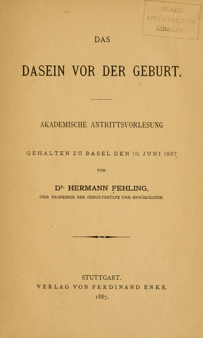 DASEIN VOR DER GEBURT, AKADEMISCHE ANTRITTSVORLESUNG GEHALTEN ZU BASEL DEN 10. JUNI 1887 VON P^ HERMANN FEHLING, ORD. PROFESSOR DER GEBURTSHÜLFE UND GYNÄKOLOGIE. STUTTGART. VERLAG VON FERDINAND ENKE. 1887,