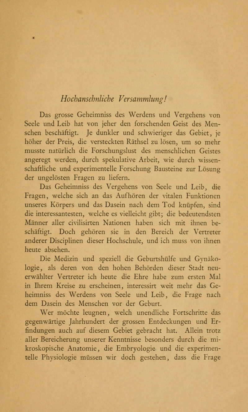 Hochansehnliche Versammlung! Das grosse Geheimniss des Werdens und Vergehens von Seele und Leib hat von jeher den forschenden Geist des Men- schen beschäftigt. Je dunkler und schwieriger das Gebiet, je höher der Preis, die versteckten Räthsel zu lösen, um so mehr musste natürlich die Forschungslust des menschlichen Geistes angeregt werden, durch spekulative Arbeit, wie durch wissen- schafthche und experimentelle Forschung Bausteine zur Lösung der ungelösten Fragen zu liefern. Das Geheimniss des Vergehens von Seele und Leib, die Fragen, welche sich an das Aufhören der vitalen Funktionen unseres Körpers und das Dasein nach dem Tod knüpfen, sind die interessantesten, welche es vielleicht gibt; die bedeutendsten Männer aller civilisirten Nationen haben sich mit ihnen be- schäftigt. Doch gehören sie in den Bereich der Vertreter anderer DiscipHnen dieser Hochschule, und ich muss von ihnen heute absehen. Die Medizin und speziell die Geburtshülfe und Gynäko- logie, als deren von den hohen Behörden dieser Stadt neu- erwählter Vertreter ich heute die Ehre habe zum ersten Mal in Ihrem Kreise zu erscheinen, interessirt weit mehr das Ge- heimniss des Werdens von Seele und Leib, die Frage nach dem Dasein des Menschen vor der Geburt. Wer möchte leugnen, welch unendliche Fortschritte das gegenwärtige Jahrhundert der grossen Entdeckungen und Er- findungen auch auf diesem Gebiet gebracht hat. Allein trotz aller Bereicherung unserer Kenntnisse besonders durch die mi- kroskopische Anatomie, die Embryologie und die experimen- telle Physiologie müssen wir doch gestehen, dass die Frage