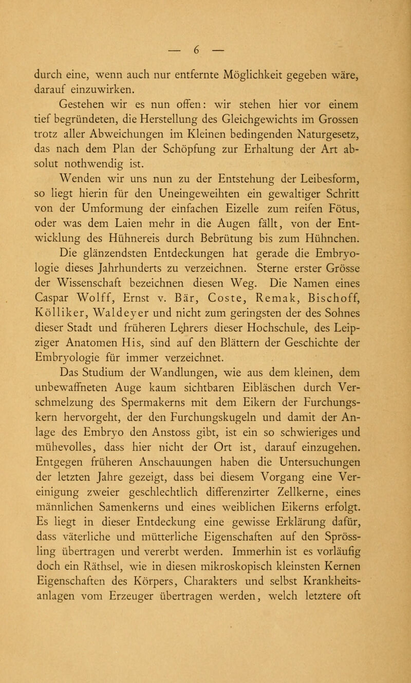 durch eine, wenn auch nur entfernte Möglichkeit gegeben wäre, darauf einzuwirken. Gestehen wir es nun oifen: wir stehen hier vor einem tief begründeten, die Herstellung des Gleichgewichts im Grossen trotz aller Abweichungen im Kleinen bedingenden Naturgesetz, das nach dem Plan der Schöpfung zur Erhaltung der Art ab- solut nothwendig ist. Wenden wir uns nun zu der Entstehung der Leibesform, so liegt hierin für den Uneingeweihten ein gewaltiger Schritt von der Umformung der einfachen Eizelle zum reifen Fötus, oder was dem Laien mehr in die Augen fällt, von der Ent- wicklung des Hühnereis durch Bebrütung bis zum Hühnchen. Die glänzendsten Entdeckungen hat gerade die Embryo- logie dieses Jahrhunderts zu verzeichnen. Sterne erster Grösse der Wissenschaft bezeichnen diesen Weg. Die Namen eines Caspar Wolff, Ernst v. Bär, Coste, Remak, Bischoff, KöUiker, Waldeyer und nicht zum geringsten der des Sohnes dieser Stadt und früheren Lqhrers dieser Hochschule, des Leip- ziger Anatomen His, sind auf den Blättern der Geschichte der Embryologie für immer verzeichnet. Das Studium der Wandlungen, wie aus dem kleinen, dem unbewaffneten Auge kaum sichtbaren Eibläschen durch Ver- schmelzung des Spermakerns mit dem Eikern der Furchungs- kern hervorgeht, der den Furchungskugeln und damit der An- lage des Embryo den Anstoss gibt, ist ein so schwieriges und mühevolles, dass hier nicht der Ort ist, darauf einzugehen. Entgegen früheren Anschauungen haben die Untersuchungen der letzten Jahre gezeigt, dass bei diesem Vorgang eine Ver- einigung zweier geschlechtlich differenzirter Zellkerne, eines männlichen Samenkerns und eines weiblichen Eikerns erfolgt. Es liegt in dieser Entdeckung eine gewisse Erklärung dafür, dass väterliche und mütterliche Eigenschaften auf den Spröss- ling übertragen und vererbt werden. Immerhin ist es vorläufig doch ein Räthsel, wie in diesen mikroskopisch kleinsten Kernen Eigenschaften des Körpers, Charakters und selbst Krankheits- anlagen vom Erzeuger übertragen werden, welch letztere oft