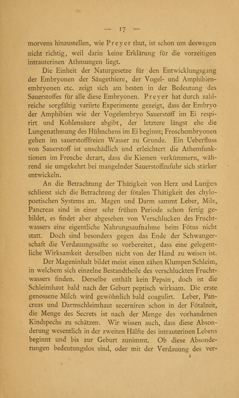 morvens hinzustellen, wie Preyer thut, ist schon um deswegen nicht richtig, weil darin keine Erklärung für die vorzeitigen intrauterinen Athmungen liegt. Die Einheit der Naturgesetze für den Entwicklungsgang der Embryonen der Säugethiere, der Vogel- und Amphibien- embryonen etc. zeigt sich am besten in der Bedeutung des Sauerstoffes für alle diese Embryonen. Preyer hat durch zahl- reiche sorgfältig variirte Experimente gezeigt, dass der Embryo der Amphibien wie der Vogelembryo Sauerstoff im Ei respi- rirt und Kohlensäure abgibt, der letztere längst ehe die Lungenathmung des Hühnchens im Ei beginnt; Froschembryonen gehen im sauerstofffreien Wasser zu Grunde. Ein Ueberfluss von Sauerstoff ist unschädlich und erleichtert die Athemfunk- tionen im Frosche derart, dass die Kiemen verkümmern, wäh- rend sie umgekehrt bei mangelnder Sauerstoffzufuhr sich stärker entwickeln. An die Betrachtung der Thätigkeit von Herz und Lungen schliesst sich die Betrachtung der fötalen Thätigkeit des chylo- poetischen Systems an. Magen und Darm sammt Leber, Milz, Pancreas sind in einer sehr frühen Periode schon fertig ge- bildet, es findet aber abgesehen von Verschlucken des Frucht- wassers eine eigentHche Nahrungsaufnahme beim Fötus nicht statt. Doch sind besonders gegen das Ende der Schwanger- schaft die Verdauungssäfte so vorbereitet, dass eine gelegent- Hche Wirksamkeit derselben nicht von der Hand zu weisen ist. Der Mageninhalt bildet meist einen zähen Klumpen Schleim, in welchem sich einzelne Bestandtheile des verschluckten Frucht- wassers finden. Derselbe enthält kein Pepsin, doch ist die Schleimhaut bald nach der Geburt peptisch wirksam. Die erste genossene Milch wird gewöhnlich bald coaguHrt. Leber, Pan- creas und Darmschleimhaut secerniren schon in der Fötalzeit, die Menge des Secrets ist nach der Menge des vorhandenen Kindspechs zu schätzen. Wir wissen auch, dass diese Abson- derung wesentlich in der zweiten Hälfte des intrauterinen Lebens beginnt und bis zur Geburt zunimmt. Ob diese Absonde- rungen bedeutungslos sind, oder mit der Verdauung des ver-