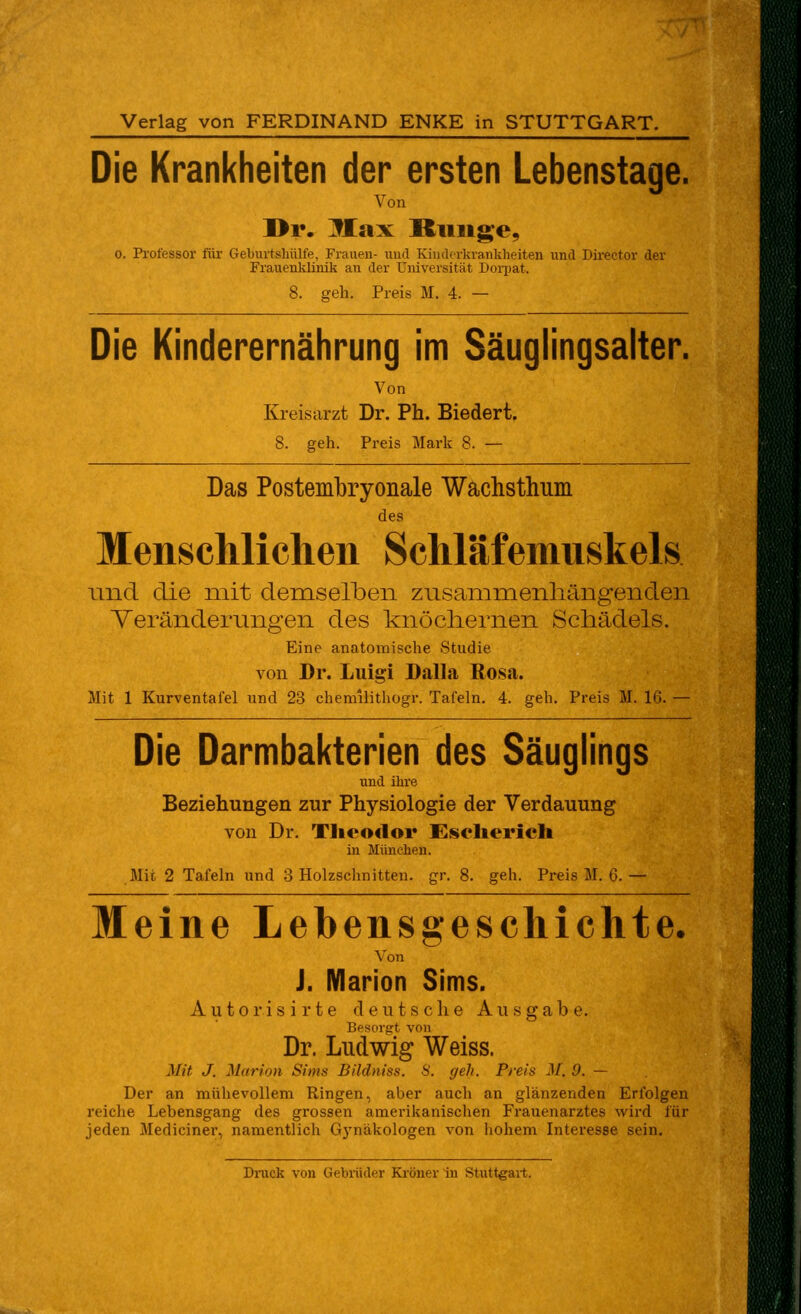 Verlag von FERDINAND ENKE in STUTTGART. Die Krankheiten der ersten Lebenstage. Von ]>i*. Max Bunge, 0. Professor für Gelnirtsliülfe, Fi'aueu- und Kiiiderkranklieiten und Director der Frauenklinik an der Universität Doi-pat. 8. geh. Preis M. 4. — Die Kinderernährung im Säuglingsalter. Von Kreisarzt Dr. Ph. Biedert. 8. geh. Preis Mark 8. — Das Postembryonale Wachsthum des Menschlichen Schlafemnskels lind die mit demselben zusammenhängenden Veränderungen des knöchernen Schädels. Eine anatomische Studie von Dr. Luigi Dalla Rosa. Mit 1 Kurventafel und 23 chemilithogr. Tafeln. 4. geh. Preis M. 16. — Die Darmbakterien des Säuglings und ihre Beziehungen zur Physiologie der Verdauung von Dr. Tlieodoi* Esclierich in München. Mit 2 Tafeln und 3 Holzschnitten, gr. 8. geh. Preis M. 6.— Meine Lebensgeschichte. Von J. Marion Sims. Autorisirte deutsche Ausgabe. Besorgt von Dr. Ludwig Weiss. Mit J. Marion Sims Bildniss. 8. geh. Preis M. 9. — Der an mühevollem Ringen, aber auch an glänzenden Erfolgen reiche Lebensgang des grossen amerikanischen Frauenarztes wird für jeden Mediciner, namentlich Gj'näkologen von hohem Interesse sein. Dnick von Gebrüder Ki'öner in Stuttgart.