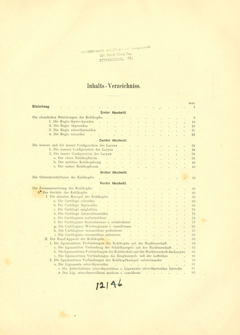 nräss Inhalts - Verzeicliniss. Seite Einleitung . 1 Erster Abschnitt. Die räumlichen Beziehungen des Kehlkopfes 3 1. Die Regio, thyreo-hyoidea 10 2. Die Regio thyreoidea ............. 16 3. Die Regio crieo-thyreoidea 20 4. Die Regio ericoidea 22 Zweiter Abschnitt. Die äussere und die innere Configuration des Larynx 24 1. Die äussere Configuration des Larynx 24 2. Die innere Configuration des Larynx 34 a. Der obere Kehlkopfraum 35 b. Der mittlere Kehlkopfraum 40 c. Der untere Kehlkopfraum 45 Dritter Abschnitt. Die Grössenverhältnisse des Kehlkopfes 52 Vierter Abschnitt. Die Zusammensetzung des Kehlkopfes ............ 60 A? Das Gerüste des Kehlkopfes 60 I. Die einzelne Knorpel des Kehlkopfes 63 a. Die Cartilago ericoidea ............ 63 b. Die Cartilago thyreoidea 66 c. Die Cartilago epiglottica 70 Ol. Die Cartilago interarytaenoidea 71 e. Die Cartilagines arytaenoideae 73 f. Die Cartilagines Santorinianae s. corniculatae 77 g. Die Cartilagines Wrisbergianae s. euneiformes ....... 78 h. Die Cartilagines sesamoideae posteriores 79 i. Die Cartilagines sesamoideae anteriores 80 IL Der Band-Apparat des Kehlkopfes . 83 1. Die ligamentösen Verbindungen des Kehlkopfes mit der Nachbarschaft . . 83 a. Die ligamentöse Verbindung des Schildknorpels mit der Nachbarschaft . . 83 b. Die ligamentösen V erbindungen des Kehldeckels mit der Nachbarschaft des Larynx 86 c. Die ligamentösen Verbindungen des Ringknorpels mit der Luftröhre . . 88 2. Die ligamentösen Verbindungen der Kehlkopfknorpel untereinander . . 89 a. Die Ligamenta crieo-thyreoidea .......... 91 n. Die Articulationes crico-thyreoideae s. Ligamenta crieo-thyreoidea lateralia 91 ß. Das Lig. crico-thyreoideum medium s. conoideum 92 /ll^