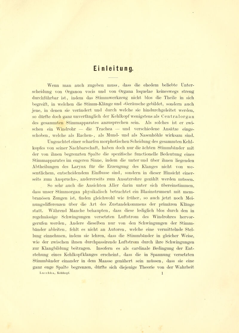 Einleitung. Wenn man auch zugeben muss, class die ehedem beliebte Unter- scheidung von Organon vocis und von Organa loquelae keineswegs streng durchführbar ist, indem das Stimmwerkzeug nicht blos die Theile in sich begreift, in welchen die Stimm-Klänge und -Geräusche gebildet, sondern auch jene, in denen sie verändert und durch welche sie hindurchgeleitet werden, so dürfte doch ganz unverfänglich der Kehlkopf wenigstens als Centralorgan des gesammten Sthnmapparates anzusprechen sein. Als solches ist er zwi- schen ein Windrohr — die Trachea — und verschiedene Ansätze einge- schoben, welche als Bachen-, als Mund- und als Nasenhöhle wirksam sind. Ungeachtet einer scharfen morphotischen Scheidung des gesammten Kehl- kopfes von seiner Nachbarschaft, haben doch nur die ächten Stimmbänder mit der von ihnen begrenzten Spalte die spezifische functionelle Bedeutung eines Stimmapparates im engeren Sinne, indem die unter und über ihnen liegenden Abtheilungen des Larynx für die Erzeugung des Klanges nicht von we- sentlichem, entscheidendem Einflüsse sind, sondern in dieser Hinsicht einer- seits zum Anspruchs-, andererseits zuni Ansatzrohre gezählt werden müssen. So sehr auch die Ansichten Aller darin unter sich übereinstimmen, class unser Stimmorgan physikalisch betrachtet ein Blasinstrument mit mem- branösen Zungen ist, finden gleichwohl wie früher, so auch jetzt noch Mei- nungsdifferenzen über die Art des Zustandekommens der primären Klänge statt. Während Manche behaupten, dass diese lediglich blos durch den in regelmässige Schwingungen versetzten Luftstrom des Windrohres hervor- gerufen werden, Andere dieselben nur von den Schwingungen der Stimm- bänder ableiten, fehlt es nicht an Autoren, welche eine vermittelnde Stel- lung einnehmen, indem sie lehren, dass die Stimmbänder in gleicher Weise, wie der zwischen ihnen durchpassirende Lirftstrom durch ihre Schwingungen zur Klangbildung beitragen. Insofern es als cardinale Bedingung der Ent- stehung eines Kehlkopfklanges erscheint, dass die in Spannung versetzten Stimmbänder einander in dem Maasse genähert sein müssen, dass sie eine ganz enge Spalte begrenzen, dürfte sich diejenige Theorie von der Wahrheit