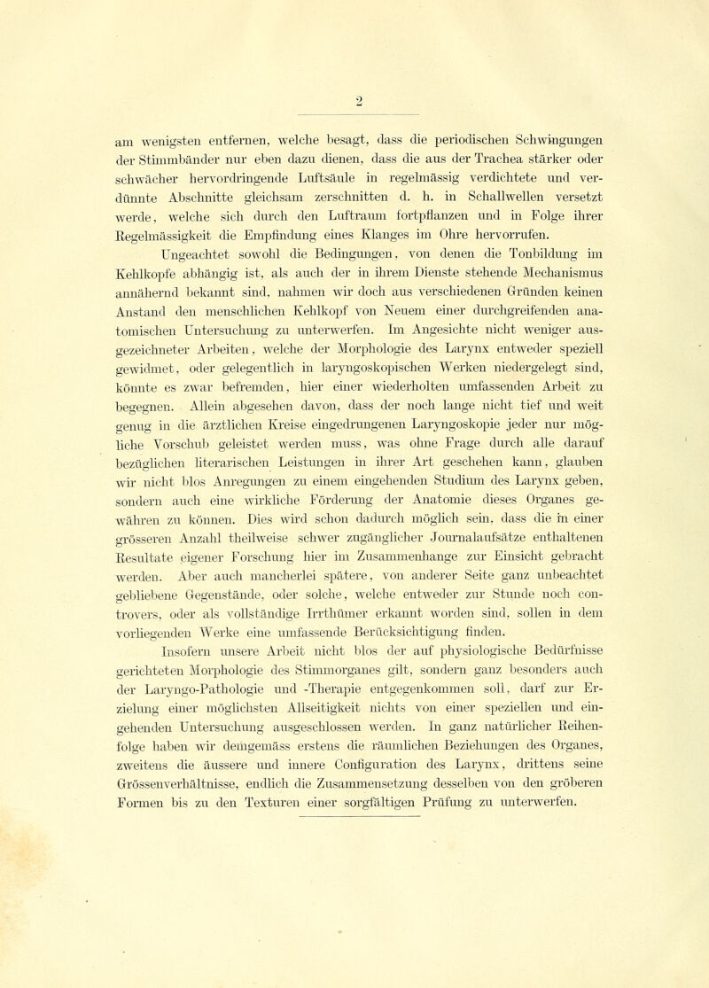 am wenigsten entfernen, welche besagt, dass die periodischen Schwingungen der Stimmbänder nur eben dazu dienen, dass die aus der Trachea stärker oder schwächer hervordringende Luftsäule in regelmässig verdichtete und ver- dünnte Abschnitte gleichsam zerschnitten d. h. in Schallwellen versetzt werde, welche sich durch den Luftraum fortpflanzen und in Folge ihrer Regelmässigkeit die Empfindung eines Klanges im Ohre hervorrufen. Ungeachtet sowohl die Bedingungen, von denen die Tonbildung im Kehlkopfe abhängig ist, als auch der in ihrem Dienste stehende Mechanismus annähernd bekannt sind, nahmen wir doch aus verschiedenen Gründen keinen Anstand den menschlichen Kehlkopf von Neuem einer durchgreifenden ana- tomischen Untersuchung zu unterwerfen. Im Angesichte nicht weniger aus- gezeichneter Arbeiten, welche der Morphologie des Larynx entweder speziell gewidmet, oder gelegentlich in laryngoskopischen Werken niedergelegt sind, könnte es zwar befremden, hier einer wiederholten umfassenden Arbeit zu begegnen. Allein abgesehen davon, dass der noch lange nicht tief und weit genug in die ärztlichen Kreise eingedrungenen Laryngoskopie jeder nur mög- liche Vorschub geleistet werden muss, was ohne Frage durch alle darauf bezüglichen literarischen Leistungen in ihrer Art geschehen kann, glauben wir nicht blos Anregungen zu einem eingehenden Studium des Larynx geben, sondern auch eine wirkliche Förderung der Anatomie dieses Organes ge- währen zu können. Dies wird schon dadurch möglich sein, dass die in einer grösseren Anzahl theilweise schwer zugänglicher Journalaufsätze enthaltenen Resultate eigener Forschung hier im Zusammenhange zur Einsicht gebracht werden. Aber auch mancherlei spätere, von anderer Seite ganz unbeachtet gebliebene Gegenstände, oder solche, welche entweder zur Stunde noch con- trovers, oder als vollständige Irrthümer erkannt worden sind, sollen in dem vorhegenden Werke eine umfassende Berücksichtigung finden. Insofern unsere Arbeit nicht blos der auf physiologische Bedürfnisse gerichteten Morphologie des Stimmorganes gilt, sondern ganz besonders auch der Laryngo-Pathologie und -Therapie entgegenkommen soll, darf zur Er- zielung einer möglichsten Allseitigkeit nichts von einer speziellen und ein- gehenden Untersuchung ausgeschlossen werden. In ganz natürlicher Reihen- folge haben, wir demgemäss erstens die räumlichen Beziehungen des Organes, zweitens die äussere und innere Configuration des Larynx, drittens seine Grössenverhältnisse, endlich die Zusammensetzung desselben von den gröberen Formen bis zu den Texturen einer sorgfältigen Prüfung zu unterwerfen.
