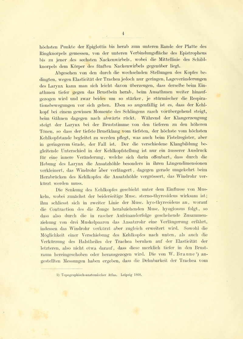 höchsten Punkte der Epiglottis bis herab zum unteren Bande der Platte des Ringknorpels gemessen, von der unteren Verbindungsfläche des Epistropheus bis zu jener des sechsten Nackenwirbels, wobei die Mittellinie des Schild- knorpels dem Körper des fünften Nackenwirbels gegenüber liegt. Abgesehen von den durch die wechselnden Stellungen des Kopfes be- dingten, wegen Elasticität der Trachea jedoch nur geringen, Lageveränderungen des Larynx kann man sich leicht davon überzeugen, dass derselbe beim Ein- athmen tiefer gegen das Brustbein herab, beim Ausathmen weiter hinauf- gezogen wird und zwar beides um so stärker, je stürmischer die Respira- tionsbewegungen vor sich gehen. Eben so augenfällig ist es, dass der Kehl- kopf bei einem gewissen Momente des Sehlingens rasch vorübergehend steigt, beim Gähnen dagegen nach abwärts rückt. Während der Klangerzeugung steigt der Larynx bei der Bruststimme von den tieferen zu den höheren Tönen, so dass der tiefste Brustklang vom tiefsten, der höchste vom höchsten Kehlkopfstande begleitet zu werden pflegt, was auch beim Fistelregister, aber in geringerem Grade, der Fall ist. Der die verschiedene Klangbildung be- gleitende Unterschied in der Kehlkopfstellung ist nur ein äusserer Ausdruck für eine innere Veränderung, welche sich darin offenbart, dass durch die Hebung des Larynx die Ansatzhöhle besonders in ihren Längendimensionen verkleinert, das Windrohr 'aber verlängert, dagegen gerade umgekehrt beim Herabrücken des Kehlkopfes die Ansatzhöhle vergrössert, das Windrohr ver- kürzt werden muss. Die Senkung des Kehlkopfes geschieht unter dem Einflüsse von Mus- keln, wobei zunächst der beiderseitige Muse, sterno-thyreoideus wirksam ist; ihm schliesst sich in zweiter Linie der Muse, hyo-thyreoideus an, worauf die Contraction des die Zunge herabziehenden Muse, hyoglossus folgt, so dass also durch die in rascher Aufeinanderfolge geschehende Zusammen- ziehung von drei Muskelpaaren das Ansatzrohr eine Verlängerung erfährt, indessen das Windrohr verkürzt aber zugleich erweitert wird. Sowohl die Möglichkeit einer Verschiebung des Kehlkopfes nach unten, als auch die Verkürzung des Halstheiles der Trachea beruhen auf der Elasticität der letzteren, also nicht etwa darauf, dass diese merklich tiefer in den Brust- raum hereingeschoben oder herausgezogen wird. Die von W. Braune1) an- gestellten Messungen haben ergeben, dass die Dehnbarkeit der Trachea vom 1) Topographiach-anatomiacher Atlas. Leipzig 1868.