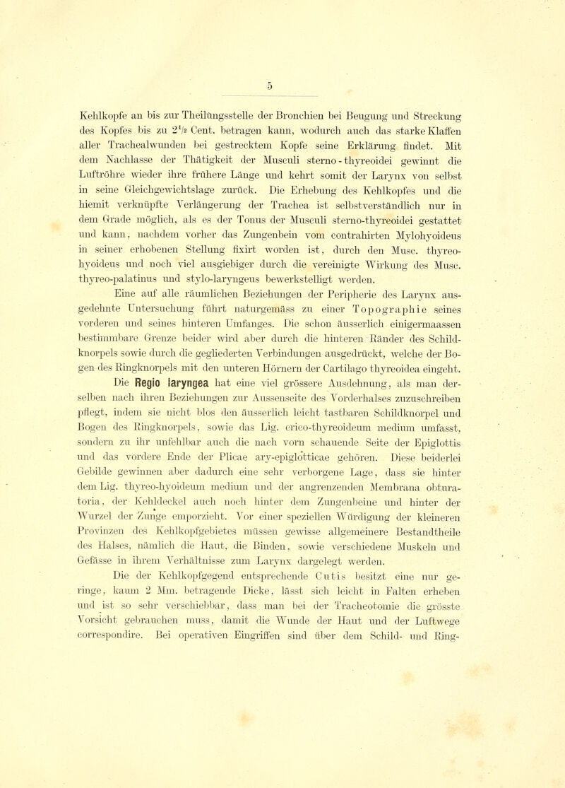 Kehlkopfe an bis zur Theilüngsstelle der Bronchien bei Beugimg und Streckung des Kopfes bis zu 21!* Cent, betragen kann, wodurch auch das starke Klaffen aller Trachealwunden bei gestrecktem Kopfe seine Erklärung findet. Mit dem Nachlasse der Thätigkeit der Musculi sterno - thyreoidei gewinnt die Luftröhre wieder ihre frühere Länge und kehrt somit der Larynx von selbst in seine Gleichgewichtslage zurück. Die Erhebung des Kehlkopfes und die hiemit verknüpfte Verlängerung der Trachea ist selbstverständlich nur in dem Grade möglich, als es der Tonus der Musculi sterno-thyreoidei gestattet und kann, nachdem vorher das Zungenbein vom contrahirten Mylohyoideus in seiner erhobenen Stellung fixirt worden ist, durch den Muse, thyreo- hyoideus und noch viel ausgiebiger durch die vereinigte Wirkung des Muse, thyreo-palatinus und stylo-laryngeus bewerkstelligt werden. Eine auf alle räumlichen Beziehungen der Peripherie des Larynx aus- gedehnte Untersuchung führt naturgemäss zu einer Topographie seines vorderen und seines hinteren Umfanges. Die schon äusserlich: einigermaassen bestimmbare Grenze beider wird aber durch die hinteren Ränder des Schild- knorpels sowie durch che gegliederten Verbindungen ausgedrückt, welche der Bo- gen des Ringknorpels mit den unteren Hörnern der Cartilago thyreoidea eingeht. Die Regio Saryngea hat eine viel grössere Ausdehnung, als man der- selben nach ihren Beziehungen zur Aussenseite des Vorderhalses zuzuschreiben pflegt, indem sie nicht blos den äusserlich leicht tastbaren Schildknorpel und Bogen des Ringknorpels, sowie das Lig. crico-thyreoideum medium umfasst, sondern zu ihr unfehlbar auch die nach vorn schauende Seite der Epiglottis und das vordere Ende der Plicae ary-epiglo'tticae gehören. Diese beiderlei Gebilde gewinnen aber dadurch eine sehr verborgene Lage, dass sie hinter dem Lig. thyreo-hyoideum medium und der angrenzenden Membrana obtura- toria, der Kehldeckel auch noch hinter dem Zungenbeine und hinter der Wurzel der Zunge emporzieht. Vor einer speziellen Würdigung der kleineren Provinzen des Kehlkopfgebietes müssen gewisse allgemeinere Bestandteile des Halses, nämlich die Haut, die Binden, sowie verschiedene Muskeln und Gefässe in ihrem Verhältnisse zum Larynx dargelegt werden. Die der Kehlkopfgegend entsprechende Cutis besitzt eine nur ge- ringe, kaum 2 Mm. betragende Dicke, lässt sich leicht in Falten erheben und ist so sehr verschiebbar, dass man bei der Tracheotomie die grösste Vorsicht gebrauchen muss, damit die Wunde der Haut und der Luftwege correspondire. Bei operativen Eingriffen sind über dem Schild- und Ring-