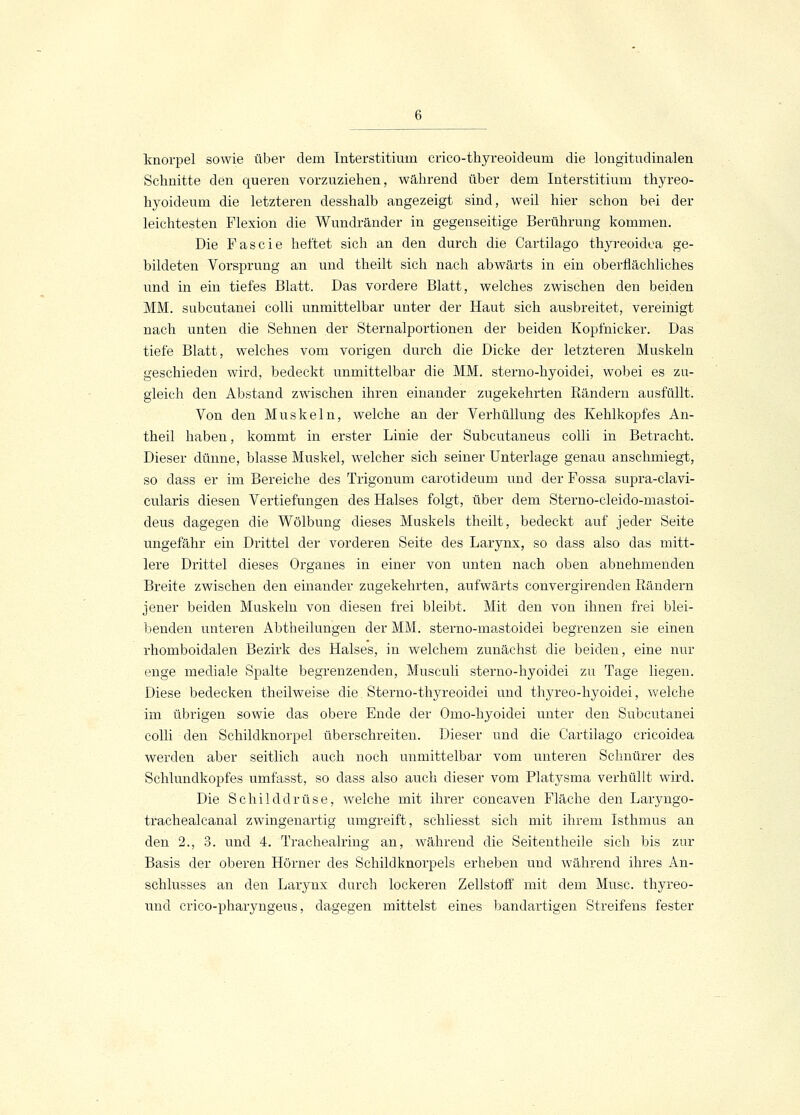 knorpel sowie über dem Interstitium crico-thyreoideum die longitudinalen Schnitte den queren vorzuziehen, während über dem Interstitium thyreo- hyoideum die letzteren desshalb angezeigt sind, weil hier schon bei der leichtesten Flexion die Wundränder in gegenseitige Berührung kommen. Die Fascie heftet sich an den durch die Cartilago thyreoidea ge- bildeten Vorsprung an und theilt sich nach abwärts in ein oberflächliches und in ein tiefes Blatt. Das vordere Blatt, welches zwischen den beiden MM. subcutanei colli unmittelbar unter der Haut sich ausbreitet, vereinigt nach unten die Sehnen der Sternalportionen der beiden Kopfnicker. Das tiefe Blatt, welches vom vorigen durch die Dicke der letzteren Muskeln geschieden wird, bedeckt unmittelbar die MM. sterno-hyoidei, wobei es zu- gleich den Abstand zwischen ihren einander zugekehrten Rändern ausfüllt. Von den Muskeln, welche an der Verhüllung des Kehlkopfes An- theil haben, kommt in erster Linie der Subcutaneus colli in Betracht. Dieser dünne, blasse Muskel, welcher sich seiner Unterlage genau anschmiegt, so dass er im Bereiche des Trigonum carotideum und der Fossa supra-clavi- cularis diesen Vertiefungen des Halses folgt, über dem Sterno-cleido-mastoi- deus dagegen die Wölbung dieses Muskels theilt, bedeckt auf jeder Seite ungefähr ein Drittel der vorderen Seite des Larynx, so dass also das mitt- lere Drittel dieses Organes in einer von unten nach oben abnehmenden Breite zwischen den einander zugekehrten, aufwärts convergirenden Rändern jener beiden Muskeln von diesen frei bleibt. Mit den von ihnen frei blei- benden unteren Abtheilungen der MM. sterno-mastoidei begrenzen sie einen rhomboidalen Bezirk des Halses, in welchem zunächst die beiden, eine nur enge mediale Spalte begrenzenden, Museuli sterno-hyoidei zu Tage liegen. Diese bedecken theilweise die Sterno-thyreoidei und thyreo-hyoidei, welche im übrigen sowie das obere Ende der Omo-hyoidei unter den Subcutanei colli den Schildknorpel überschreiten. Dieser und die Cartilago cricoidea werden aber seitlich auch noch unmittelbar vom unteren Schnürer des Schlundkopfes umfasst, so dass also auch dieser vom Platysma verhüllt wird. Die Schilddrüse, welche mit ihrer concaven Fläche den Laryngo- trachealcanal zwingenartig umgreift, schliesst sich mit ihrem Isthmus an den 2., 3. und 4. Trachealring an, während die Seitentheile sich bis zur Basis der oberen Hörner des Schildknorpels erheben und während ihres An- schlusses an den Larynx durch lockeren Zellstoff mit dem Muse, thyreo- uncl crico-pharyngeus, dagegen mittelst eines bandartigen Streifens fester