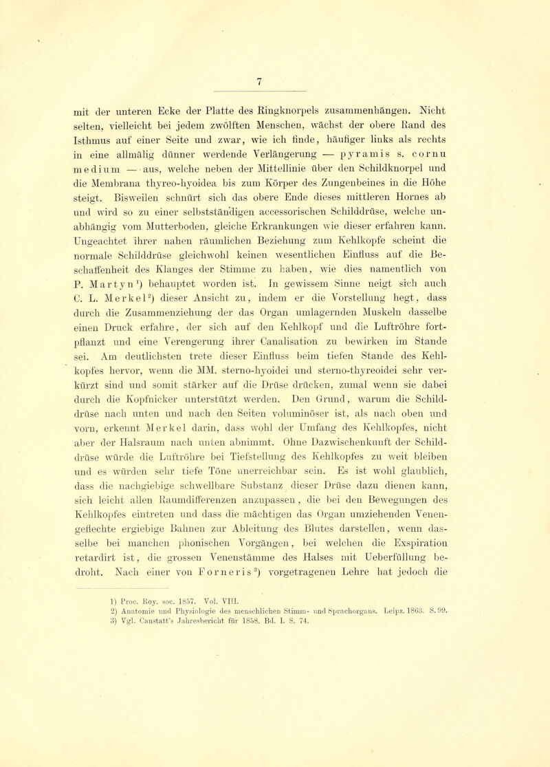 mit der unteren Ecke der Platte des Ringknorpels zusammenhängen. Nicht selten, vielleicht bei jedem zwölften Menschen, wächst der obere Rand des Isthmus auf einer Seite und zwar, wie ich finde, häufiger links als rechts in eine allmälig dünner werdende Verlängerung — pyramis s. cornu medium — aus, welche neben der Mittellinie über den Schildknorpel und die Membrana thyreo-hyoidea bis zum Körper des Zungenbeines in die Höhe steigt. Bisweilen schnürt sich das obere Ende dieses mittleren Hornes ab und wird so zu einer selbstständigen accessorischen Schilddrüse, welche un- abhängig vom Mutterboden, gleiche Erkrankungen wie dieser erfahren kann. Ungeachtet ihrer nahen räumlichen Beziehung zum Kehlkopfe scheint die normale Schilddrüse gleichwohl keinen wesentlichen Einfluss auf die Be- schaffenheit des Klanges der Stimme zu haben, wie dies namentlich von P. Martyn1) behauptet worden ist. In gewissem Sinne neigt sich auch C. L. Merkel2) dieser Ansicht zu, indem er die Vorstellung hegt, dass durch die Zusammenziehung der das Organ umlagernden Muskeln dasselbe einen Druck erfahre, der sich auf den Kehlkopf und die Luftröhre fort- pflanzt und eine Verengerung ihrer Canalisation zu bewirken im Stande sei. Am deutlichsten trete dieser Einfluss beim tiefen Stande des Kehl- kopfes hervor, wenn die MM. sterno-hyoidei und sterno-thyreoidei sehr ver- kürzt sind und somit stärker auf die Drüse drücken, zumal wenn sie dabei durch die Kopfnicker unterstützt werden. Den Grund, warum die Schild- drüse nach unten und nach den Seiten voluminöser ist, als nach oben und vorn, erkennt Merkel darin, dass wohl der Umfang des Kehlkopfes, nicht aber der Halsraum nach unten abnimmt. Ohne Dazwischenkunft der Schild- drüse würde die Luftröhre bei Tiefstellung des Kehlkopfes zu weit bleiben und es würden sehr tiefe Töne unerreichbar sein. Es ist wohl glaublich, dass die nachgiebige schwellbare Substanz dieser Drüse dazu dienen kann, sich leicht allen Raumdifferenzen anzupassen , die bei den Bewegungen des Kehlkopfes eintreten und dass die mächtigen das Organ umziehenden Venen- geflechte ergiebige Bahnen zur Ableitung des Blutes darstellen, wenn das- selbe bei manchen phonischen Vorgängen, bei welchen die Exspiration retardirt ist, die grossen Venenstämme des Halses mit Ueberfüllung be- droht. Nach einer von Forneris3) vorgetragenen Lehre hat jedoch die 1) Proc. Roy. soc. 1857. Vol. VIII. 2) Anatomie und Physiologie des menschlichen Stimm- und Sprachorgans. Leipz. 1863. S. 99.