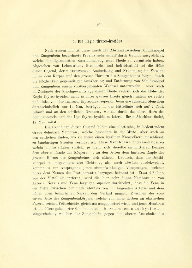 1. Die Begio thyreo-hyoidea. Nach aussen hin ist diese durch den Abstand zwischen Schildknorpel und Zungenbein bezeichnete Provinz sehr scharf durch Gebilde ausgedrückt, welche den ligamentösen Zusammenhang jener Theile zu vermitteln haben. Abgesehen von Lebensalter, Geschlecht und Individualität ist die Höhe dieser Gegend, deren transversale Ausbreitung und Krümmung im Wesent- lichen dem Körper und den grossen Hörnern des Zungenbeines folgen, durch die Möglichkeit gegenseitiger Annäherung und Entfernung von Schildknorpel und Zungenbein einem vorübergehenden Wechsel unterworfen. Aber auch im Zustande der Gleichgewichtslage dieser Theile verhält sich die Höhe der Regio thyreo-hyoidea nicht in ihrer ganzen Breite gleich, indem sie rechts und links von der Incisura thyreoidea superior beim erwachsenen Menschen durchschnittlich nur 14 Mm. beträgt, in der Mittellinie sich auf 2 Cent, beläuft und an den seitlichen Grenzen, wo sie durch das obere Hörn des Schildknorpels und das Lig. thyreo-hyoideum laterale ihren Abschluss findet, 17 Min. misst. Die Grundlage dieser Gegend bildet eine elastische, in bedeutendem Grade dehnbare Membran, welche besonders in der Mitte, aber auch an den seitlichen Enden, wo sie meist einen hyalinen Knorpelkern einschliesst, zu bandartigen Streifen verdickt ist. Diese Membrana thyreo-hyoidea weicht um so stärker zurück, je mehr sich dieselbe im mittleren Bezirke dem oberen Bande des Körpers —, zu den Seiten dem hinteren Rande der grossen Hörner des Zungenbeines sich nähert. Dadurch, dass der Schild- knorpel in entgegengesetzter Richtung, also nach abwärts zurückweicht, kommt es zur Ausprägung jenes stumpfwinkeligen Vorsprunges, welcher unter dem Namen der Protuberantia laryngea bekannt ist. Etwa 2,8 Cent, von der Mittellinie entfernt, wird die hier sehr düune Membran so von Arteria, Nervus und Vena laryngea superior durchbohrt, dass die Vene in der Mitte zwischen der nach abwärts von ihr liegenden Arterie und dem höher oben befindlichen Nerven den Verlauf nimmt. Zwischen der con- caven Seite des Zungenbeinkörpers, welche von einer derben an elastischen Fasern reichen Fettschichte gleichsam ausgepolstert wird, und jener Membran ist ein öfters gefächerter Schleimbeutel — bursa mucosa sübhyoidea — eingeschoben, welcher das Zungenbein gegen den oberen Ausschnitt des