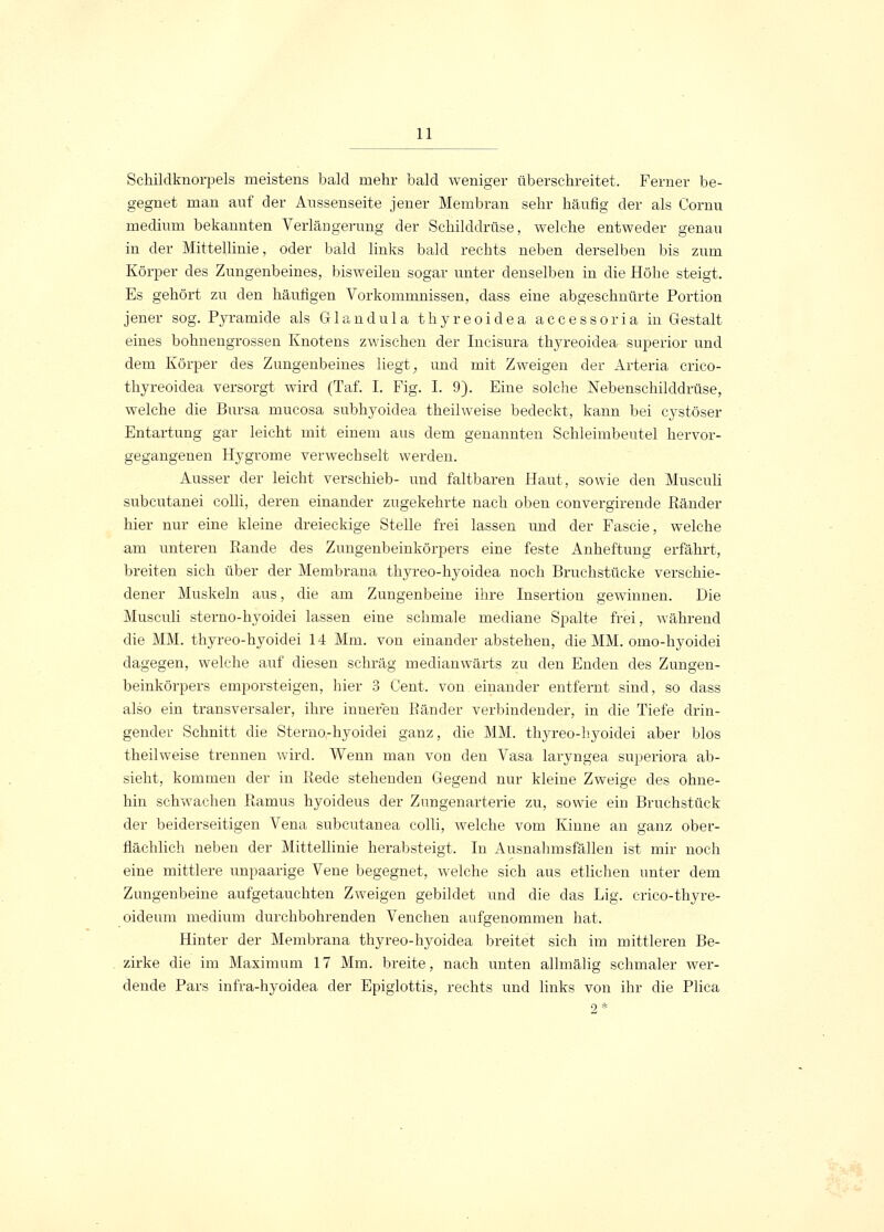 Schildknorpels meistens bald mehr bald weniger überschreitet. Ferner be- gegnet man auf der Aussenseite jener Membran sehr häufig der als Cornu medium bekannten Verlängerung der Schilddrüse, welche entweder genau in der Mittellinie, oder bald links bald rechts neben derselben bis zum Körper des Zungenbeines, bisweilen sogar unter denselben in die Höbe steigt. Es gehört zu den häufigen Vorkommnissen, dass eine abgeschnürte Portion jener sog. Pyramide als Glandula thyreoidea accessoria in Gestalt eines bohnengrossen Knotens zwischen der Incisura thyreoidea superior und dem Körper des Zungenbeines liegt; und mit Zweigen der Arteria crico- thyreoidea versorgt wird (Taf. I. Fig. I. 9). Eine solche Nebenschilddrüse, welche die Bursa mucosa subhyoidea theilweise bedeckt, kann bei cystöser Entartung gar leicht mit einem aus dem genannten Schleimbeutel hervor- gegangenen Hygrome verwechselt werden. Ausser der leicht verschieb- und faltbaren Haut, sowie den Musculi subcutanei colli, deren einander zugekehrte nach oben convergirende Ränder hier nur eine kleine dreieckige Stelle frei lassen und der Fascie, welche am unteren Rande des Zungenbeinkörpers eine feste Anheftung erfährt, breiten sich über der Membrana thyreo-hyoidea noch Bruchstücke verschie- dener Muskeln aus, die am Zungenbeine ihre Insertion gewinnen. Die Musculi sterno-hyoidei lassen eine schmale mediane Spalte frei, während die MM. thyreo-hyoidei 14 Mm. von einander abstehen, die MM. omo-hyoidei dagegen, welche auf diesen schräg medianwärts zu den Enden des Zungen- beinkörpers emporsteigen, hier 3 Cent, von einander entfernt sind, so dass also ein transversaler, ihre inneren Ränder verbindender, in die Tiefe drin- gender Schnitt die Sterno-hyoidei ganz, die MM. thyreo-hyoidei aber blos theilweise trennen wird. Wenn man von den Vasa laryngea superiora ab- sieht, kommen der in Rede stehenden Gegend nur kleine Zweige des ohne- hin schwachen Ramus hyoideus der Zungenarterie zu, sowie ein Bruchstück der beiderseitigen Vena subcutanea colli, welche vom Kinne an ganz ober- flächlich neben der Mittellinie herabsteigt. In Ausnahmsfällen ist mir noch eine mittlere unpaarige Vene begegnet, welche sich aus etlichen unter dem Zungenbeine aufgetauchten Zweigen gebildet und die das Lig. crico-thyre- oideum medium durchbohrenden Venchen aufgenommen hat. Hinter der Membrana thyreo-hyoidea breitet sich im mittleren Be- zirke die im Maximum 17 Mm. breite, nach unten allmälig schmaler wer- dende Pars infra-hyoidea der Epiglottis, rechts und links von ihr die Plica