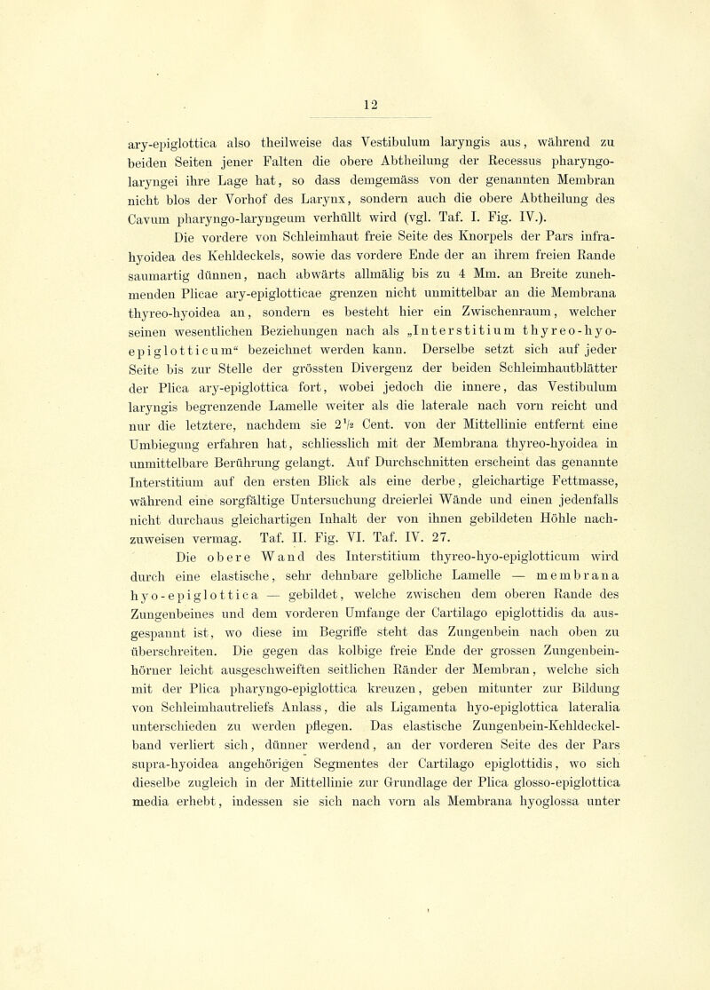 ary-epiglottica also theilweise das Vestibulum laryngis aus, während zu beiden Seiten jener Falten die obere Abtheilung der Recessus pharyngo- laryngei ihre Lage hat, so dass demgemäss von der genannten Membran nicht blos der Vorhof des Larynx, sondern auch die obere Abtheilung des Cavum pharyngo-laryngeum verhüllt wird (vgl. Taf. I. Fig. IV.). Die vordere von Schleimhaut freie Seite des Knorpels der Pars infra- hyoidea des Kehldeckels, sowie das vordere Ende der an ihrem freien Rande saumartig dünnen, nach abwärts allmälig bis zu 4 Mm. an Breite zuneh- menden Plicae ary-epiglotticae grenzen nicht unmittelbar an die Membrana thyreo-hyoidea an, sondern es besteht hier ein Zwischenraum, welcher seinen wesentlichen Beziehungen nach als „Interstitium thyreo-hyo- epiglotticum bezeichnet werden kann. Derselbe setzt sich auf jeder Seite bis zur Stelle der grössten Divergenz der beiden Schleimhautblätter der Plica ary-epiglottica fort, wobei jedoch die innere, das Vestibulum laryngis begrenzende Lamelle weiter als die laterale nach vorn reicht und nur die letztere, nachdem sie 2V2 Cent, von der Mittellinie entfernt eine Umbiegung erfahren hat, schliesslich mit der Membrana thyreo-hyoidea in unmittelbare Berührung gelangt. Auf Durchschnitten erscheint das genannte Interstitium auf den ersten Blick als eine derbe, gleichartige Fettmasse, während eine sorgfältige Untersuchung dreierlei Wände und einen jedenfalls nicht durchaus gleichartigen Inhalt der von ihnen gebildeten Höhle nach- zuweisen vermag. Taf. IL Fig. VI. Taf. IV. 27. Die obere Wand des Interstitium thyreo-hyo-epiglotticum wird durch eine elastische, sehr dehnbare gelbliche Lamelle — membrana hyo-epiglottica — gebildet, welche zwischen dem oberen Rande des Zungenbeines und dem vorderen Umfange der Cartilago epiglottidis da aus- gespannt ist, wo diese im Begriffe steht das Zungenbein nach oben zu überschreiteu. Die gegen das kolbige freie Ende der grossen Zungenbein- hörner leicht ausgeschweiften seitlichen Ränder der Membran, welche sich mit der Plica pharyngo-epiglottica kreuzen, geben mitunter zur Bildung von Schleimhautreliefs Anlass, die als Ligamenta hyo-epiglottica lateralia unterschieden zu werden pflegen. Das elastische Zungenbein-Kehldeckel- band verliert sich, dünner werdend, an der vorderen Seite des der Pars supra-hyoidea angehörigen Segmentes der Cartilago epiglottidis, wo sich dieselbe zugleich in der Mittellinie zur Grundlage der Plica glosso-epiglottica media erhebt, indessen sie sieh nach vorn als Membrana hyoglossa unter