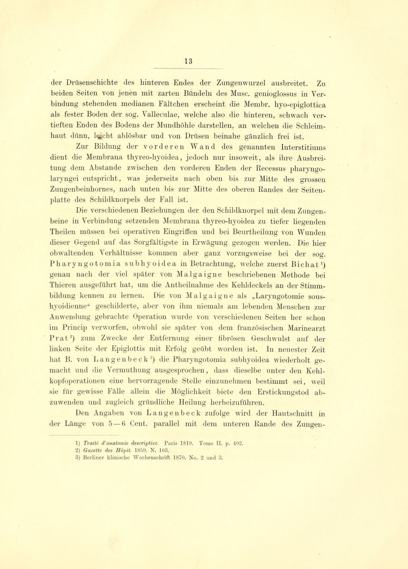 der Drüsenschichte des hinteren Endes der Zungenwurzel ausbreitet. Zu beiden Seiten von jenen mit zarten Bündeln des Muse, genioglossus in Ver- bindung stehenden medianen Fältchen erscheint die Membr. hyo-epiglottica als fester Boden der sog. Valleculae, welche also die hinteren, schwach ver- tieften Enden des Bodens der Mundhöhle darstellen, an welchen die Schleim- haut dünn, leicht ablösbar und von Drüsen beinahe gänzlich frei ist. Zur Bildung der vorderen Wand des genannten Interstitimns dient die Membrana thyreo-hyoidea, jedoch nur insoweit, als ihre Ausbrei- tung dem Abstände zwischen den vorderen Enden der Recessus pharyngo- laryngei entspricht, was jederseits nach oben bis zur Mitte des grossen Zuugenbeinhornes, nach unten bis zur Mitte des oberen Randes der Seiten- platte des Schildknorpels der Fall ist. Die verschiedenen Beziehungen der den Schildknorpel mit dem Zungen- beine in Verbindung setzenden Membrana thyreo-hyoidea zu tiefer liegenden Theilen müssen bei operativen Eingriffen und bei Beurtheilung von Wunden dieser Gegend auf das Sorgfältigste in Erwägung gezogen werden. Die hier obwaltenden Verhältnisse kommen aber ganz vorzugsweise bei der sog. Phary ngotomia subhyoidea in Betrachtung, welche zuerst Bichat *) genau nach der viel später von Malgaigne beschriebenen Methode bei Thieren ausgeführt hat, um die Antheilnahme des Kehldeckels an der Stimm- bildung kennen zu lernen. Die von Malgaigne als „Laryngotomie sous- hyoidienne geschilderte, aber von ihm niemals am lebenden Menschen zur Anwendung gebrachte Operation wurde von verschiedenen Seiten her schon im Princip verworfen, obwohl sie später von dem französischen Marinearzt Prat2) zum Zwecke der Entfernung einer fibrösen Geschwulst auf der linken Seite der Epiglottis mit Erfolg geübt worden ist. In neuester Zeit hat B. von Langenbeck3) die Pharyngotomia subhyoidea wiederholt ge- macht und die Vermuthung ausgesprochen, dass dieselbe unter den Kehl- kopfoperationen eine hervorragende Stelle einzunehmen bestimmt sei, weil sie für gewisse Fälle allein die Möglichkeit biete den Erstickungstod ab- zuwenden und zugleich gründliche Heilung herbeizuführen. Den Angaben von Langenbeck zufolge wird der Hautschnitt in der Länge von 5 — 6 Cent, parallel mit dem unteren Rande des Zungen- 1) Tratte d'anatomie descriptive. Paris 1819. Tome IL p. 402. 2) Gazette des Söpit. 1859. N. 103. 3) Berliner klinische Wochenschrift 1870. No. 2 und 3.