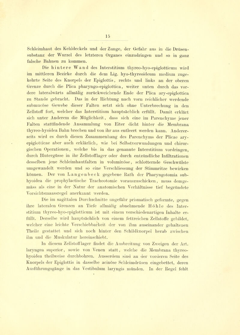 Schleimhaut des Kehldeckels und der Zunge, der Gefahr aus in die Drüsen- substanz der Wurzel des letzteren Organes einzudringen und so in ganz falsche Bahnen zu kommen. Die hintere Wand des Interstitium thyreo-hyo-epiglotticum wird im mittleren Bezirke durch die dem Lig. hyo-thyreoideum medium zuge- kehrte Seite des Knorpels der Epigiottis, rechts und links an der oberen Grenze durch die Plica pharyngo-epiglottica, weiter unten durch das vor- dere lateralwärts allmälig zurückweichende Ende der Plica ary-epiglottica zu Stande gebracht. Das in der Sichtung nach vorn reichlicher werdende submucöse Gewebe dieser Falten setzt sieh ohne Unterbrechung in den Zellstoff fort, welcher das Interstitium hauptsächlich erfüllt. Damit erklärt sich unter Anderem die Möglichkeit, dass sich eine im Parenchyme jener Falten stattfindende Ansammlung von Eiter dicht hinter die Membrana thyreo-hyoidea Bahn brechen und von ihr aus entleert werden kann. Anderer- seits wird es durch diesen Zusammenhang des Parenchyms der Plicae ary- epiglotticae aber auch erklärlich, wie bei Selbstverwundungen und chirur- gischen Operationen, welche bis in das genannte Interstitium vordringen, durch Blutergüsse in ihr Zellstofflager oder durch entzündliche Infiltrationen desselben jene Schleimhautfalten in voluminöse, schlotternde Geschwülste umgewandelt werden und so eine Verschliessung der Stimmritze bewirken können. Der von Langenbeck gegebene Rath der Pharyngotomia sub- hyoidea die prophylactische Tracheotomie vorauszuschicken, muss clemge- mäss als eine in der Natur der anatomischen Verhältnisse tief begründete Vorsichtsmaassregel anerkannt werden. Die im sagittalen Durchschnitte ungefähr prismatisch geformte, gegen ihre lateralen Grenzen an Tiefe allmälig abnehmende Höhle des Inter- stitium thyreo-hyo-epiglotticum ist mit einem verschiedenartigen Inhalte er- füllt. Derselbe wird hauptsächlich von einem fettreichen Zellstoffe gebildet, welcher eine leichte Verschiebbarkeit der von ihm auseinander gehaltenen Theile gestattet und sich noch hinter den Schildknorpel herab zwischen ihn und die Muskulatur hereinschiebt. In diesem Zellstofflager findet die Ausbreitung von Zweigen der Art. laryngea superior, sowie von Venen statt, welche die Membrana thyreo- hyoidea theilweise durchbohren. Ausserdem sind an der vorderen Seite des Knorpels der Epigiottis in dasselbe acinöse Schleimdrüsen eingebettet, deren Ausführungsgänge in das Vestibulum laryngis münden. In der Regel fehlt