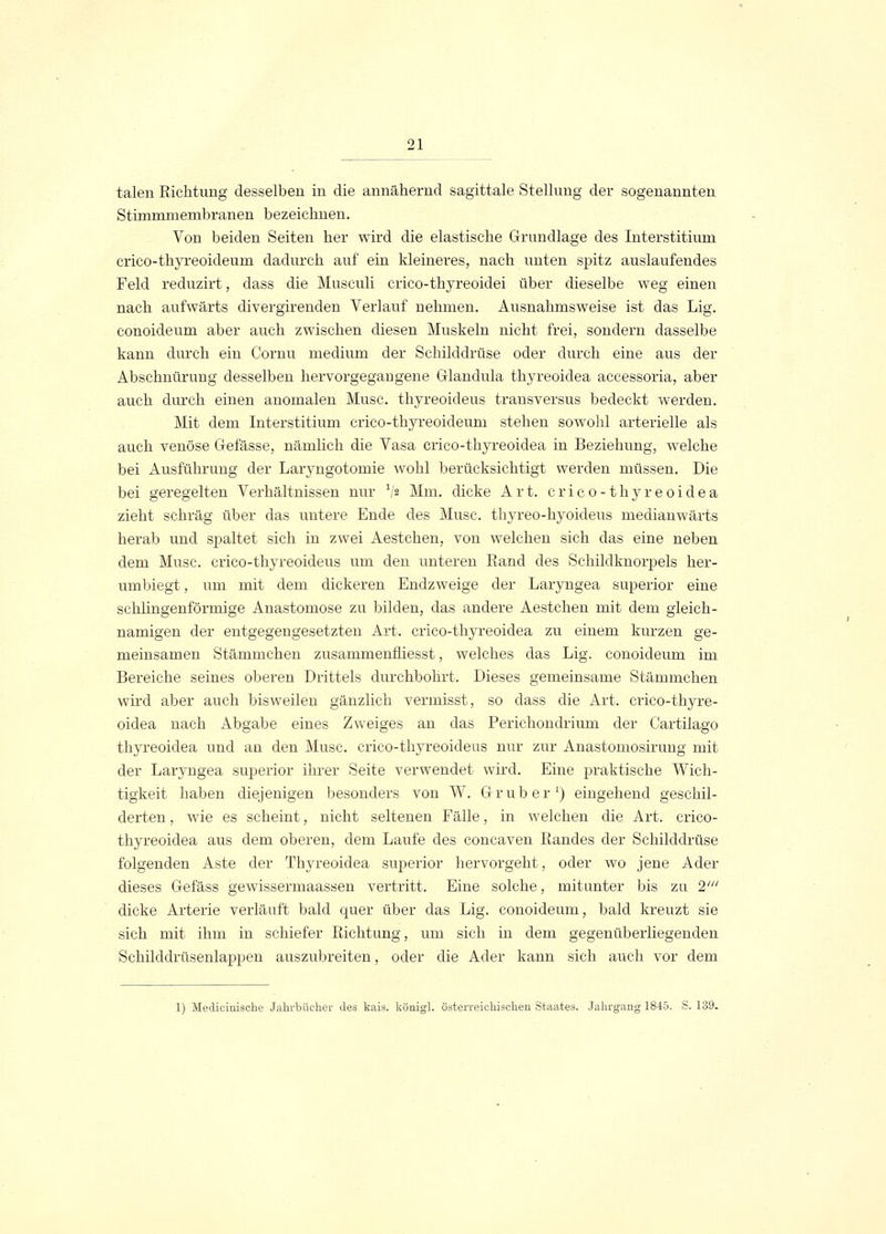 talen Richtung desselben in die annähernd sagittale Stellung der sogenannten Stünmniembranen bezeichnen. Von beiden Seiten her wird die elastische Grundlage des Interstitium crico-thyreoideum dadurch auf ein kleineres, nach unten spitz auslaufendes Feld reduzirt, dass die Musculi crico-thyreoidei über dieselbe weg einen nach aufwärts divergirenden Verlauf nehmen. Ausnahmsweise ist das Lig. conoideum aber auch zwischen diesen Muskeln nicht frei, sondern dasselbe kann durch ein Cornu medium der Schilddrüse oder durch eine aus der Abschnürung desselben hervorgegangene Glandula thyreoidea accessoria, aber auch durch einen anomalen Muse, thyreoideus transversus bedeckt werden. Mit dem Interstitium crico-thyreoideum stehen sowohl arterielle als auch venöse Gefässe, nämlich die Vasa crico-thyreoidea in Beziehung, welche bei Ausführung der Laryngotomie wohl berücksichtigt werden müssen. Die bei geregelten Verhältnissen nur V* Mm. dicke Art. crico-thyreoidea zieht schräg über das untere Ende des Muse, thyreo-hyoideus medianwärts herab und spaltet sich in zwei Aestchen, von welchen sich das eine neben dem Muse, crico-thyreoideus um den unteren Rand des Schildknorpels her- umbiegt , um mit dem dickeren Endzweige der Laryngea superior eine schhngenförmige Anastomose zu bilden, das andere Aestchen mit dem gleich- namigen der entgegengesetzten Art. crico-thyreoidea zu einem kurzen ge- meinsamen Stämmchen zusammenfiiesst, welches das Lig. conoideum im Bereiche seines oberen Drittels durchbohrt. Dieses gemeinsame Stämmchen wird aber auch bisweilen gänzlich vermisst, so dass die Art. crico-thyre- oidea nach Abgabe eines Zweiges an das Perichondrium der Cartilago thyreoidea und an den Muse, crico-thyreoideus nur zur Anastomosirung mit der Laryngea superior ihrer Seite verwendet wird. Eine praktische Wich- tigkeit haben diejenigen besonders von W. Grub er1) eingehend geschil- derten , wie es scheint, nicht seltenen Fälle, in welchen die Art. crico- thyreoidea aus dem oberen, dem Laufe des coneaven Randes der Schilddrüse folgenden Aste der Thyreoidea superior hervorgeht, oder wo jene Ader dieses Gefäss gewissermaassen vertritt. Eine solche, mitunter bis zu 21 dicke Arterie verläuft bald quer über das Lig. conoideum, bald kreuzt sie sich mit ihm in schiefer Richtung, um sich in dem gegenüberliegenden Schilddrüsenlappen auszubreiten, oder die Ader kann sich auch vor dem 1) Medicinische Jahrbücher des kais. königl. österreichischen Staates. Jahrgang 1845. S. 139.