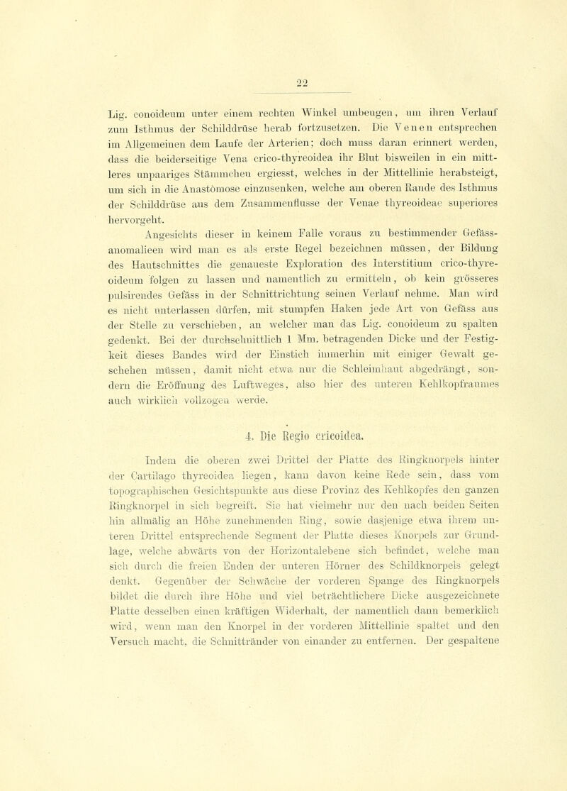 Lig. conoideum unter einem rechten Winkel umbengen, um ihren Verlauf zum Isthmus der Schilddrüse herab fortzusetzen. Die Venen entsprechen im Allgemeinen dem Laufe der Arterien; doch muss daran erinnert werden, dass die beiderseitige Vena crico-thyreoidea ihr Blut bisweilen in ein mitt- leres unpaariges Stämmcheu ergiesst, welches in der Mittellinie herabsteigt, um sich in die Anastomose einzusenken, welche am oberen Rande des Isthmus der Schilddrüse aus dem Zusammenflüsse der Venae thyreoideae superiores hervorgeht. Angesichts dieser in keinem Falle voraus zu bestimmender Gefäss- anomalieen wird man es als erste Regel bezeichnen müssen, der Bildung des Hautschnittes die genaueste Exploration des Interstitium crico-thyre- oideum folgen zu lassen und namentlich zu ermitteln, ob kein grösseres pulsirendes Gefäss in der Schnittrichtung seinen Verlauf nehme. Man wird es nicht unterlassen dürfen, mit stumpfen Haken jede Art von Gefäss aus der Stelle zu verschieben, an welcher man das Lig. conoideum zu spalten gedenkt. Bei der durchschnittlich 1 Mm. betragenden Dicke und der Festig- keit dieses Bandes wird der Einstich immerhin mit einiger Gewalt ge- schehen müssen, damit nicht etwa nur die Schleimhaut abgedrängt, son- dern die Eröffnung des Luftweges, also hier des unteren Kehlkopfraumes auch wirklich vollzogen werde. 4. Die Regio cricoidea. Indem die oberen zwei Drittel der Platte des Ringknorpels hinter der Cartilago thyreoidea liegen, kann davon keine Rede sein, dass vom topographischen Gesichtspunkte aus diese Provinz des Kehlkopfes den ganzen Ringknorpel in sich begreift. Sie hat vielmehr nur den nach beiden Seiten hin alhnälig an Höhe zunehmenden Ring, sowie dasjenige etwa ihrem un- teren Drittel entsprechende Segment der Platte dieses Knorpels zur Grund- lage, welche abwärts von der Horizontalebene sich befindet, welche man sich durch die freien Enden der unteren Hörner des Schildknorpels gelegt denkt. Gegenüber der Schwäche der vorderen Spange des Ringknorpels bildet die durch ihre Höhe und viel beträchtlichere Dicke ausgezeichnete Platte desselben einen kräftigen Widerhalt, der namentlich dann bemerklich wird, wenn man den Knorpel in der vorderen Mittellinie spaltet und den Versuch macht, die Schnittränder von einander zu entfernen. Der gespaltene