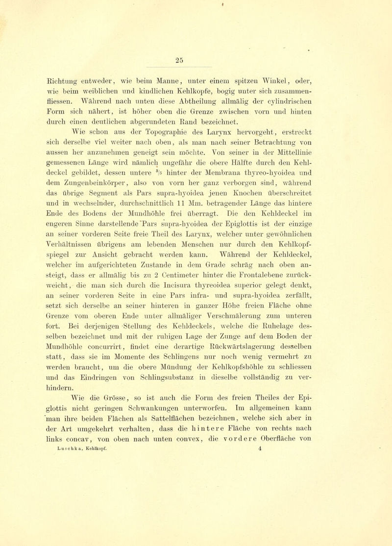 Richtung entweder, wie beim Manne, unter einem spitzen Winkel, oder, wie beim weiblichen und kindlichen Kehlkopfe, bogig unter sich zusammen- fliessen. Während nach unten diese Abtheilung allmälig der cylindrischen Form sich nähert, ist höher oben die Grenze zwischen vorn und hinten durch einen deutlichen abgerundeten Rand bezeichnet. Wie schon aus der Topographie des Larynx hervorgeht, erstreckt sich derselbe viel weiter nach oben, als man nach seiner Betrachtung von aussen her anzunehmen geneigt sein möchte. Von seiner in der Mittellinie gemessenen Länge wird nämlich ungefähr die obere Hälfte durch den Kehl- deckel gebildet, dessen untere s/s hinter der Membrana thyreo-hyoidea und dem Zungenbeinkörper, also von vorn her ganz verborgen sind, während das übrige Segment als Pars supra-hyoidea jenen Knochen überschreitet und in wechselnder, durchschnittlich 11 Mm. betragender Länge das hintere Ende des Bodens der Mundhöhle frei überragt. Die den Kehldeckel im engeren Sinne darstellende Pars supra-hyoidea der Epiglottis ist der einzige an seiner vorderen Seite freie Theil des Larynx, welcher unter gewöhnlichen Verhältnissen übrigens am lebenden Menschen nur durch den Kehlkopf- spiegel zur Ansicht gebracht werden kann. Während der Kehldeckel, welcher im aufgerichteten Zustande in dem Grade schräg nach oben an- steigt, dass er allmälig bis zu 2 Centimeter hinter die Frontalebene zurück- weicht, die man sich durch die Ineisura thyreoidea superior gelegt denkt, an seiner vorderen Seite in eine Pars infra- und supra-hyoidea zerfällt, setzt sich derselbe an seiner hinteren in ganzer Höhe freien Fläche ohne Grenze vom oberen Ende unter allmäliger Verschmälerung zum unteren fort. Bei derjenigen Stellung des Kehldeckels, welche die Ruhelage des- selben bezeichnet und mit der ruhigen Lage der Zunge auf dem Boden der Mundhöhle concurrirt, findet eine derartige Rückwärtslagerung desselben statt, dass sie im Momente des Schlingens nur noch wenig vermehrt zu werden braucht, um die obere Mündung der Kehlkopfshöhle zu schliessen und das Eindringen von Schlingsubstanz in dieselbe vollständig zu ver- hindern. Wie die Grösse, so ist auch die Form des freien Theiles der Epi- glottis nicht geringen Schwankungen unterworfen. Im allgemeinen kann man ihre beiden Flächen als Sattelflächen bezeichnen, welche sich aber in der Art umgekehrt verhalten, dass die hintere Fläche von rechts nach links concav, von oben nach unten convex, die vordere Oberfläche von Luschka, Kehlkopf. 4