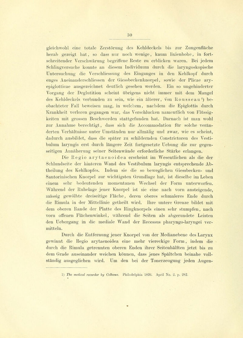 gleichwohl eine totale Zerstörung des Kehldeckels bis zur Zungenfläche herab gezeigt hat, so dass nur noch wenige, kaum linienhohe, in fort- schreitender Verschwärung begriffene Reste zu erblicken waren. Bei jedem Schlingversuche konnte an diesem Individuum durch die laryngoskopische Untersuchung die Verschliessung des Einganges in den Kehlkopf durch enges Aneinanderschliessen der Giessbeckenknorpel, sowie der Plicae ary- epiglotticae ausgezeichnet deutlich gesehen werden. Ein so ungehinderter Vorgang der Deglutition scheint übrigens nicht immer mit dem Mangel des Kehldeckels verbunden zu sein, wie ein älterer, von Rousseau1) be- obachteter Fall beweisen mag, in welchem, nachdem die Epiglottis durch Krankheit verloren gegangen war, das Verschlucken namentlich von Flüssig- keiten mit grossen Beschwerden stattgefunden hat. Darnach ist man wohl zur Annahme berechtigt, dass sich die Accommodation für solche verän- derten Verhältnisse unter Umständen nur allmälig und zwar, wie es scheint, dadurch ausbildet, dass die später zu schildernden Constrictoren des Vesti- bulum laryngis erst durch längere Zeit fortgesetzte Uebung die zur gegen- seitigen Annäherung seiner Seitenwände erforderliche Stärke erlangen. Die Regio arytaenoidea erscheint im Wesentlichen als die der Schlundseite der hinteren Wand des Vestibulum laryngis entsprechende Ab- theilung des Kehlkopfes. Indem sie die so beweglichen Giessbecken- und Santorinischen Knorpel zur wichtigsten Grundlage hat, ist dieselbe im Leben einem sehr bedeutenden momentanen Wechsel der Form unterworfen. Während der Ruhelage jener Knorpel ist sie eine nach vorn ansteigende, massig gewölbte dreiseitige Fläche, deren oberes schmaleres Ende durch die Rimula in der Mittellinie getheilt wird. Ihre untere Grenze bildet mit dem oberen Rande der Platte des Ringknorpels einen sehr stumpfen, nach vorn offenen Flächenwinkel, während die Seiten als abgerundete Leisten den Uebergang in die mediale Wand der Recessus pharyngo-laryngei ver- mitteln. Durch die Entfernung jener Knorpel von der Medianebene des Larynx gewinnt die Regio arytaenoidea eine mehr viereckige Form, indem die durch die Rimula getrennten oberen Enden ihrer Seitenhälften jetzt bis zu dem Grade auseinander weichen können, dass jenes Spältehen beinahe voll- ständig ausgeglichen wird. Um den bei der Tonerzeugung jeden Augen- 1) The medical recorder by Colhoun. Philadelphia 1826. April No. 2. p. 282.