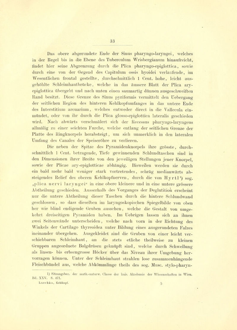 Das obere abgerundete Ende der Sinus pharyngo-laryngei, welches in der Regel bis in die Ebene des Tuberculum Wrisbergianum hinaufreicht, rindet hier seine Abgrenzung durch die Plica pharyngo-epiglottica, sowie durch eine von der Gegend des Capitulum ossis hyoidei verlaufende, irn Wesentlichen frontal gestellte, durchschnittlich 1 Cent, hohe, leicht aus- gehöhlte Schleimhautbrücke, welche in das äussere Blatt der Plica ary- epiglottica übergeht und nach unten einen saumartig dünnen ausgeschweiften Rand besitzt, Diese Grenze des Sinus pyriformis vermittelt den Uebergang der seitlichen Region des hinteren Kehlkopfumfanges in das untere Ende des Interstitium arcuarium, welches entweder direct in die Vallecula ein- mündet, oder von ihr durch die Plica glosso-epiglottica lateralis geschieden wird. Nach abwärts verschmälert sieh der Recessus pharyngo-laryngeus allmälig zu einer seichten Furche, welche entlang der seitliehen Grenze der Platte des Ringknorpels herabsteigt, um sieh unmerklich in den lateralen Umfang des Canales der Speiseröhre zu verlieren. Die neben der Spitze des Pyramidenknorpels ihre grösste, durch- schnittlich 1 Cent, betragende, Tiefe gewinnenden Sehlundtaschen sind in den Dimensionen ihrer Breite von den jeweiligen Stellungen jener Knorpel, sowie der Plicae ary-epiglotticae abhängig. Bisweilen werden sie durch ein bald mehr bald weniger stark vortretendes, schräg medianwärts ab- steigendes Relief des oberen Kehlkopfnerven , durch die von H y r 11 *) sog. „plica nervi laryngei in eine obere kleinere und in eine untere grössere Abtheilung geschieden. Ausserhalb des Vorganges der Deglutitioii erscheint nur die untere Abtheilung dieser Taschen durch die hintere Schlunclwand geschlossen, so dass dieselben im laryngoskopischen Spiegelbilde von oben her wie blind endigende Gruben aussehen, welche die Gestalt von umge- kehrt dreiseitigen Pyramiden haben. Im Uebrigen lassen sich an ihnen zwei Seitenwände unterscheiden, welche nach vorn in der Richtung des Winkels der Cartilago thyreoidea unter Bildung eines ausgerundeten Falzes ineinander übergehen. Ausgekleidet sind die Gruben von einer leicht ver- schiebbaren Schleimhaut, an die stets etliche theilweise zu kleinen Gruppen angeordnete Balgdrüsen geknüpft sind, welche durch Schwellung als linsen- bis erbsengrosse Höcker über das Niveau ihrer Umgebung her- vorragen können. Unter der Schleimhaut strahlen lose zusammenhängende Fleischbündel aus, welche Abkömmlinge theils des sog. Muse, stylo-pharyn- 1) Sitzungsber. der rnath.-naturw. Classe der kais. Akademie der Wissenschaften in Wien. Bd. XXV. S. 471. Luschka, Kehlkopf. . 5